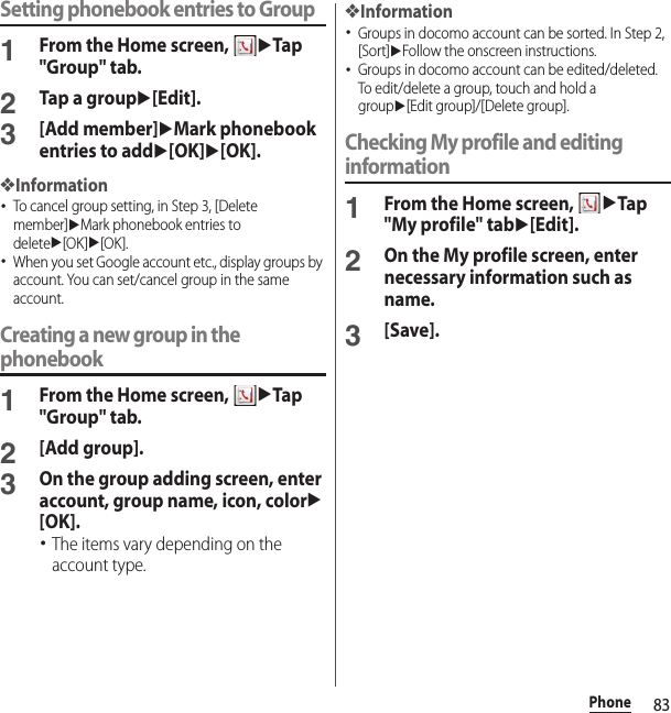 83PhoneSetting phonebook entries to Group1From the Home screen, uTap &quot;Group&quot; tab.2Tap a groupu[Edit].3[Add member]uMark phonebook entries to addu[OK]u[OK].❖Information･To cancel group setting, in Step 3, [Delete member]uMark phonebook entries to deleteu[OK]u[OK].･When you set Google account etc., display groups by account. You can set/cancel group in the same account.Creating a new group in the phonebook1From the Home screen, uTap &quot;Group&quot; tab.2[Add group].3On the group adding screen, enter account, group name, icon, coloru[OK].･The items vary depending on the account type.❖Information･Groups in docomo account can be sorted. In Step 2, [Sort]uFollow the onscreen instructions.･Groups in docomo account can be edited/deleted. To edit/delete a group, touch and hold a groupu[Edit group]/[Delete group].Checking My profile and editing information1From the Home screen, uTap &quot;My profile&quot; tabu[Edit].2On the My profile screen, enter necessary information such as name.3[Save].