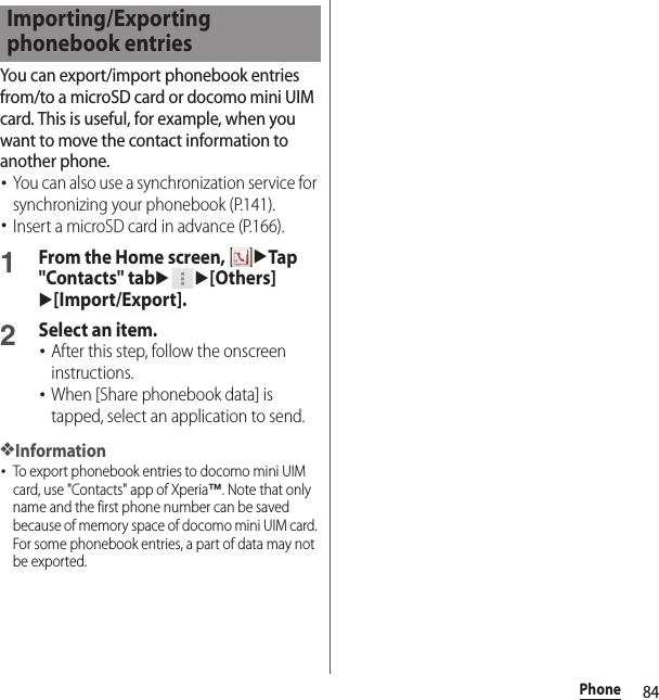 84PhoneYou can export/import phonebook entries from/to a microSD card or docomo mini UIM card. This is useful, for example, when you want to move the contact information to another phone.･You can also use a synchronization service for synchronizing your phonebook (P.141).･Insert a microSD card in advance (P.166).1From the Home screen, uTap &quot;Contacts&quot; tabuu[Others]u[Import/Export].2Select an item.･After this step, follow the onscreen instructions.･When [Share phonebook data] is tapped, select an application to send.❖Information･To export phonebook entries to docomo mini UIM card, use &quot;Contacts&quot; app of Xperia™. Note that only name and the first phone number can be saved because of memory space of docomo mini UIM card. For some phonebook entries, a part of data may not be exported.Importing/Exporting phonebook entries