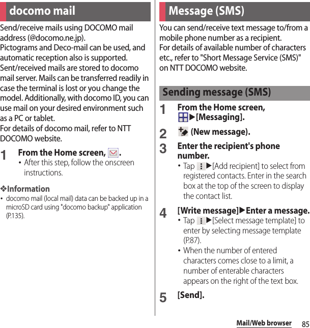 85Mail/Web browserMail/Web browserSend/receive mails using DOCOMO mail address (@docomo.ne.jp).Pictograms and Deco-mail can be used, and automatic reception also is supported.Sent/received mails are stored to docomo mail server. Mails can be transferred readily in case the terminal is lost or you change the model. Additionally, with docomo ID, you can use mail on your desired environment such as a PC or tablet.For details of docomo mail, refer to NTT DOCOMO website.1From the Home screen,  .･After this step, follow the onscreen instructions.❖Information･docomo mail (local mail) data can be backed up in a microSD card using &quot;docomo backup&quot; application (P.135).You can send/receive text message to/from a mobile phone number as a recipient.For details of available number of characters etc., refer to &quot;Short Message Service (SMS)&quot; on NTT DOCOMO website.1From the Home screen, u[Messaging].2 (New message).3Enter the recipient&apos;s phone number.･Tap u[Add recipient] to select from registered contacts. Enter in the search box at the top of the screen to display the contact list.4[Write message]uEnter a message.･Tap u[Select message template] to enter by selecting message template (P.87).･When the number of entered characters comes close to a limit, a number of enterable characters appears on the right of the text box.5[Send].docomo mail Message (SMS)Sending message (SMS)