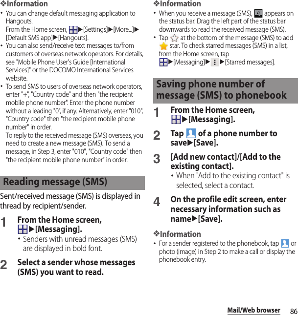 86Mail/Web browser❖Information･You can change default messaging application to Hangouts.From the Home screen, u[Settings]u[More...]u[Default SMS app]u[Hangouts].･You can also send/receive text messages to/from customers of overseas network operators. For details, see &quot;Mobile Phone User&apos;s Guide [International Services]&quot; or the DOCOMO International Services website.･To send SMS to users of overseas network operators, enter &quot;+&quot;, &quot;Country code&quot; and then &quot;the recipient mobile phone number&quot;. Enter the phone number without a leading &quot;0&quot;, if any. Alternatively, enter &quot;010&quot;, &quot;Country code&quot; then &quot;the recipient mobile phone number&quot; in order.To reply to the received message (SMS) overseas, you need to create a new message (SMS). To send a message, in Step 3, enter &quot;010&quot;, &quot;Country code&quot; then &quot;the recipient mobile phone number&quot; in order.Sent/received message (SMS) is displayed in thread by recipient/sender.1From the Home screen, u[Messaging].･Senders with unread messages (SMS) are displayed in bold font.2Select a sender whose messages (SMS) you want to read.❖Information･When you receive a message (SMS),   appears on the status bar. Drag the left part of the status bar downwards to read the received message (SMS).･Tap   at the bottom of the message (SMS) to add  star. To check starred messages (SMS) in a list, from the Home screen, tap u[Messaging]uu[Starred messages].1From the Home screen, u[Messaging].2Tap   of a phone number to saveu[Save].3[Add new contact]/[Add to the existing contact].･When &quot;Add to the existing contact&quot; is selected, select a contact.4On the profile edit screen, enter necessary information such as nameu[Save].❖Information･For a sender registered to the phonebook, tap   or photo (image) in Step 2 to make a call or display the phonebook entry.Reading message (SMS)Saving phone number of message (SMS) to phonebook