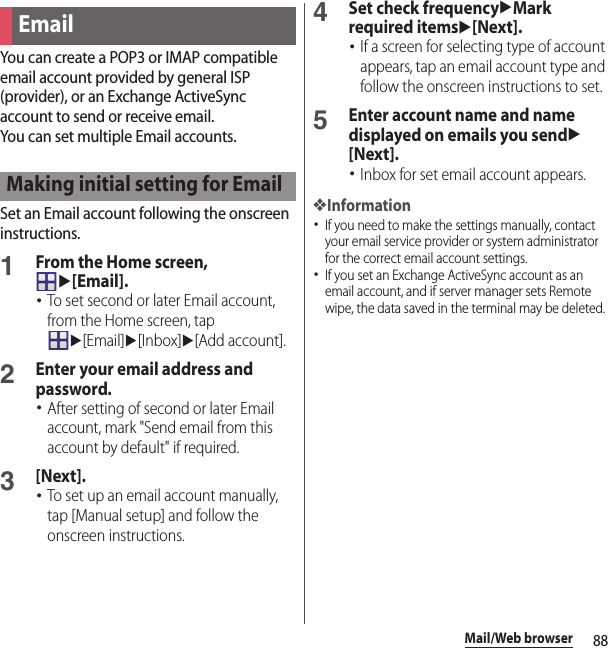 88Mail/Web browserYou can create a POP3 or IMAP compatible email account provided by general ISP (provider), or an Exchange ActiveSync account to send or receive email.You can set multiple Email accounts.Set an Email account following the onscreen instructions.1From the Home screen, u[Email].･To set second or later Email account, from the Home screen, tap u[Email]u[Inbox]u[Add account].2Enter your email address and password.･After setting of second or later Email account, mark &quot;Send email from this account by default&quot; if required.3[Next].･To set up an email account manually, tap [Manual setup] and follow the onscreen instructions.4Set check frequencyuMark required itemsu[Next].･If a screen for selecting type of account appears, tap an email account type and follow the onscreen instructions to set.5Enter account name and name displayed on emails you sendu[Next].･Inbox for set email account appears.❖Information･If you need to make the settings manually, contact your email service provider or system administrator for the correct email account settings.･If you set an Exchange ActiveSync account as an email account, and if server manager sets Remote wipe, the data saved in the terminal may be deleted.EmailMaking initial setting for Email