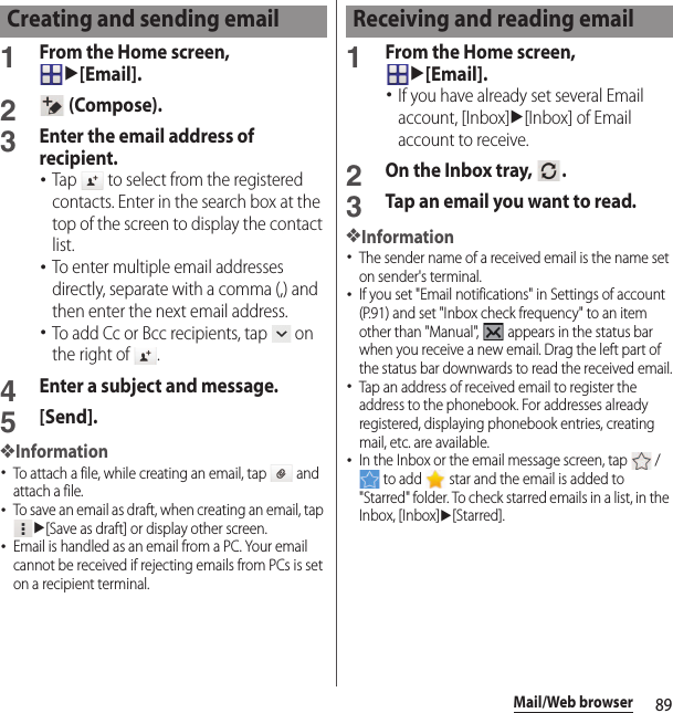 89Mail/Web browser1From the Home screen, u[Email].2 (Compose).3Enter the email address of recipient.･Tap   to select from the registered contacts. Enter in the search box at the top of the screen to display the contact list.･To enter multiple email addresses directly, separate with a comma (,) and then enter the next email address.･To add Cc or Bcc recipients, tap   on the right of  .4Enter a subject and message.5[Send].❖Information･To attach a file, while creating an email, tap   and attach a file.･To save an email as draft, when creating an email, tap u[Save as draft] or display other screen.･Email is handled as an email from a PC. Your email cannot be received if rejecting emails from PCs is set on a recipient terminal.1From the Home screen, u[Email].･If you have already set several Email account, [Inbox]u[Inbox] of Email account to receive.2On the Inbox tray,  .3Tap an email you want to read.❖Information･The sender name of a received email is the name set on sender&apos;s terminal.･If you set &quot;Email notifications&quot; in Settings of account (P.91) and set &quot;Inbox check frequency&quot; to an item other than &quot;Manual&quot;,   appears in the status bar when you receive a new email. Drag the left part of the status bar downwards to read the received email.･Tap an address of received email to register the address to the phonebook. For addresses already registered, displaying phonebook entries, creating mail, etc. are available.･In the Inbox or the email message screen, tap   /  to add   star and the email is added to &quot;Starred&quot; folder. To check starred emails in a list, in the Inbox, [Inbox]u[Starred].Creating and sending email Receiving and reading email