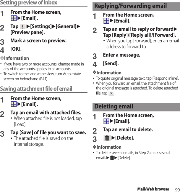 90Mail/Web browserSetting preview of Inbox1From the Home screen, u[Email].2Tap u[Settings]u[General]u[Preview pane].3Mark a screen to preview.4[OK].❖Information･If you have two or more accounts, change made in any of the accounts applies to all accounts.･To switch to the landscape view, turn Auto rotate screen on beforehand (P.41).Saving attachment file of email1From the Home screen, u[Email].2Tap an email with attached files.･When attached file is not loaded, tap [Load].3Tap [Save] of file you want to save.･The attached file is saved on the internal storage.1From the Home screen, u[Email].2Tap an email to reply or forwarduTap [Reply]/[Reply all]/[Forward].･When you tap [Forward], enter an email address to forward to.3Enter a message.4[Send].❖Information･To quote original message text, tap [Respond inline].･When you forward an email, the attachment file of the original message is attached. To delete attached file, tap  .1From the Home screen, u[Email].2Tap an email to delete.3u[Delete].❖Information･To delete several emails, in Step 2, mark several emailsuu[Delete].Replying/Forwarding emailDeleting email