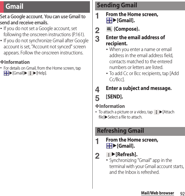 92Mail/Web browserSet a Google account. You can use Gmail to send and receive emails.･If you do not set a Google account, set following the onscreen instructions (P.161).･If you do not synchronize Gmail after Google account is set, &quot;Account not synced&quot; screen appears. Follow the onscreen instructions.❖Information･For details on Gmail, from the Home screen, tap u[Gmail]uu[Help].1From the Home screen, u[Gmail].2 (Compose).3Enter the email address of recipient.･When you enter a name or email address in the email address field, contacts matched to the entered numbers or letters are listed.･To add Cc or Bcc recipients, tap [Add Cc/Bcc].4Enter a subject and message.5[SEND].❖Information･To attach a picture or a video, tap u[Attach file]uSelect a file to attach.1From the Home screen, u[Gmail].2u[Refresh].･Synchronizing &quot;Gmail&quot; app in the terminal with your Gmail account starts, and the Inbox is refreshed.GmailSending GmailRefreshing Gmail