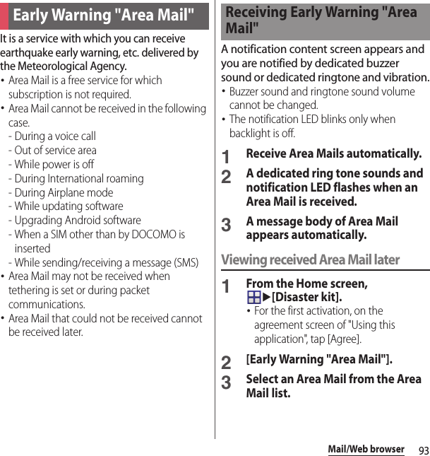 93Mail/Web browserIt is a service with which you can receive earthquake early warning, etc. delivered by the Meteorological Agency.･Area Mail is a free service for which subscription is not required.･Area Mail cannot be received in the following case.-During a voice call- Out of service area- While power is off- During International roaming- During Airplane mode- While updating software - Upgrading Android software- When a SIM other than by DOCOMO is inserted - While sending/receiving a message (SMS)･Area Mail may not be received when tethering is set or during packet communications.･Area Mail that could not be received cannot be received later.A notification content screen appears and you are notified by dedicated buzzer sound or dedicated ringtone and vibration.･Buzzer sound and ringtone sound volume cannot be changed.･The notification LED blinks only when backlight is off.1Receive Area Mails automatically.2A dedicated ring tone sounds and notification LED flashes when an Area Mail is received.3A message body of Area Mail appears automatically.Viewing received Area Mail later1From the Home screen, u[Disaster kit].･For the first activation, on the agreement screen of &quot;Using this application&quot;, tap [Agree].2[Early Warning &quot;Area Mail&quot;].3Select an Area Mail from the Area Mail list.Early Warning &quot;Area Mail&quot;Receiving Early Warning &quot;Area Mail&quot;