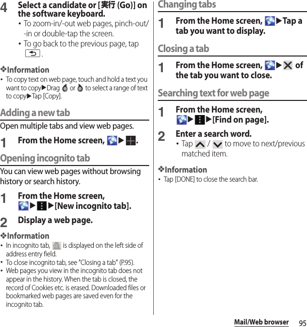 95Mail/Web browser4Select a candidate or [実行 (Go)] on the software keyboard.･To zoom-in/-out web pages, pinch-out/-in or double-tap the screen.･To go back to the previous page, tap x.❖Information･To copy text on web page, touch and hold a text you want to copyuDrag   or   to select a range of text to copyuTap [Copy].Adding a new tabOpen multiple tabs and view web pages.1From the Home screen, u.Opening incognito tabYou can view web pages without browsing history or search history.1From the Home screen, uu[New incognito tab].2Display a web page.❖Information･In incognito tab,   is displayed on the left side of address entry field.･To close incognito tab, see &quot;Closing a tab&quot; (P.95).･Web pages you view in the incognito tab does not appear in the history. When the tab is closed, the record of Cookies etc. is erased. Downloaded files or bookmarked web pages are saved even for the incognito tab.Changing tabs1From the Home screen, uTap a tab you want to display.Closing a tab1From the Home screen, u of the tab you want to close.Searching text for web page1From the Home screen, uu[Find on page].2Enter a search word.･Tap   /   to move to next/previous matched item.❖Information･Tap [DONE] to close the search bar.