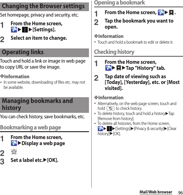 96Mail/Web browserSet homepage, privacy and security, etc.1From the Home screen, uu[Settings].2Select an item to change.Touch and hold a link or image in web page to copy URL or save the image.❖Information･In some website, downloading of files etc. may not be available.You can check history, save bookmarks, etc.Bookmarking a web page1From the Home screen, uDisplay a web page23Set a label etc.u[OK].Opening a bookmark1From the Home screen, u.2Tap the bookmark you want to open.❖Information･Touch and hold a bookmark to edit or delete it.Checking history1From the Home screen, uuTap &quot;History&quot; tab.2Tap date of viewing such as [Today], [Yesterday], etc. or [Most visited].❖Information･Alternatively, on the web page screen, touch and hold x to check history.･To delete history, touch and hold a historyuTap [Remove from history].･To delete all histories, from the Home screen, uu[Settings]u[Privacy &amp; security]u[Clear history]u[OK].Changing the Browser settingsOperating linksManaging bookmarks and history