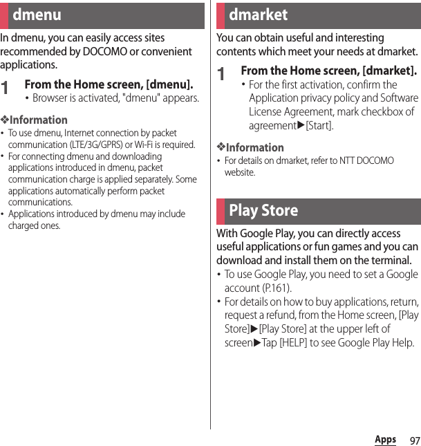 97AppsAppsIn dmenu, you can easily access sites recommended by DOCOMO or convenient applications.1From the Home screen, [dmenu].･Browser is activated, &quot;dmenu&quot; appears.❖Information･To use dmenu, Internet connection by packet communication (LTE/3G/GPRS) or Wi-Fi is required.･For connecting dmenu and downloading applications introduced in dmenu, packet communication charge is applied separately. Some applications automatically perform packet communications.･Applications introduced by dmenu may include charged ones.You can obtain useful and interesting contents which meet your needs at dmarket.1From the Home screen, [dmarket].･For the first activation, confirm the Application privacy policy and Software License Agreement, mark checkbox of agreementu[Start].❖Information･For details on dmarket, refer to NTT DOCOMO website.With Google Play, you can directly access useful applications or fun games and you can download and install them on the terminal.･To use Google Play, you need to set a Google account (P.161).･For details on how to buy applications, return, request a refund, from the Home screen, [Play Store]u[Play Store] at the upper left of screenuTap [HELP] to see Google Play Help.dmenu dmarketPlay Store