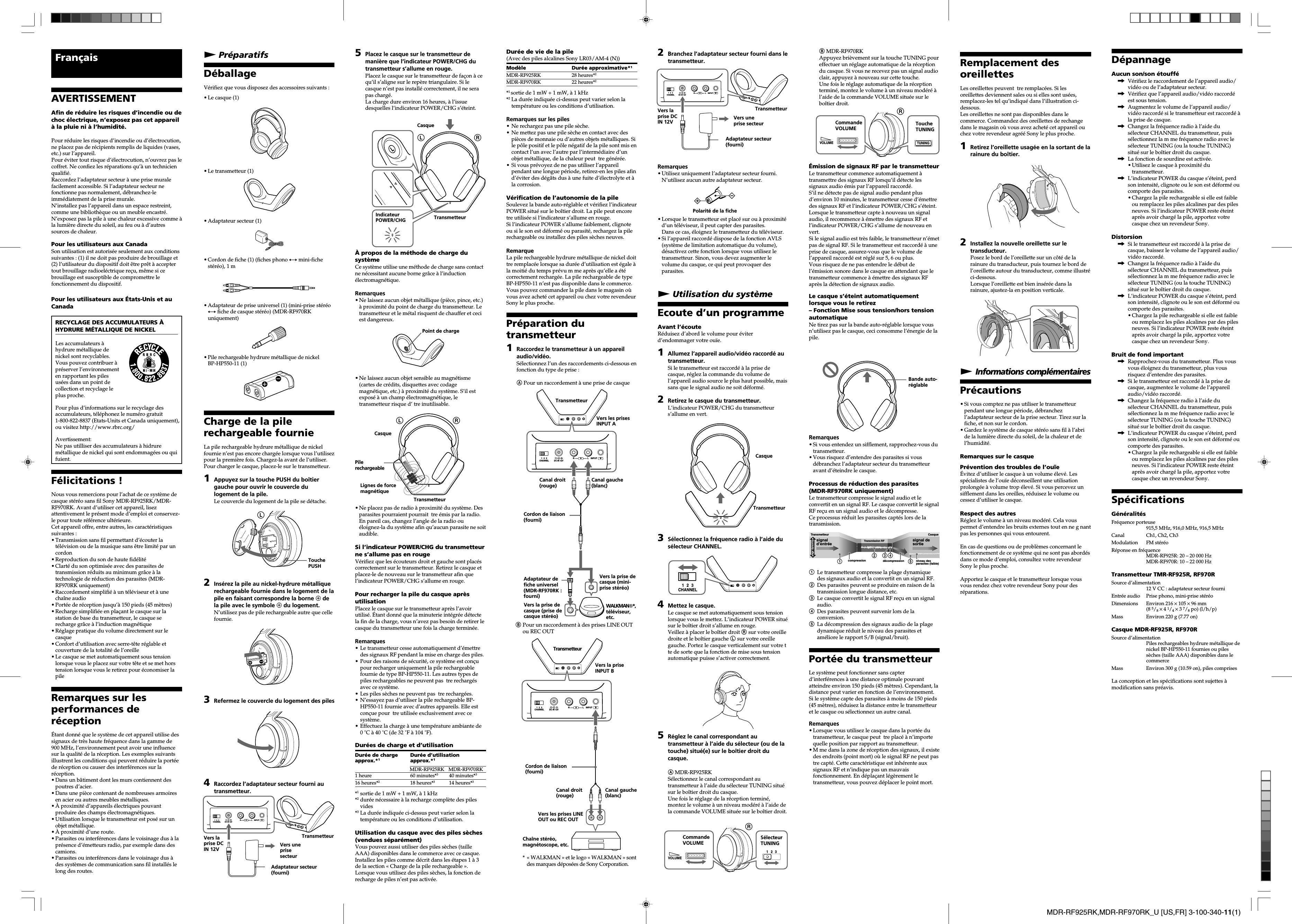 MDR-RF925RK,MDR-RF970RK_U [US,FR] 3-100-340-11(1)B MDR-RF970RKAppuyez bri&egrave;vement sur la touche TUNING poureffectuer un r&eacute;glage automatique de la r&eacute;ceptiondu casque. Si vous ne recevez pas un signal audioclair, appuyez &agrave; nouveau sur cette touche.Une fois le r&eacute;glage automatique de la r&eacute;ceptiontermin&eacute;, montez le volume &agrave; un niveau mod&eacute;r&eacute; &agrave;l&rsquo;aide de la commande VOLUME situ&eacute;e sur lebo&icirc;tier droit.&Eacute;mission de signaux RF par le transmetteurLe transmetteur commence automatiquement &agrave;transmettre des signaux RF lorsqu&rsquo;il d&eacute;tecte lessignaux audio &eacute;mis par l&rsquo;appareil raccord&eacute;.S&rsquo;il ne d&eacute;tecte pas de signal audio pendant plusd&rsquo;environ 10 minutes, le transmetteur cesse d&rsquo;&eacute;mettredes signaux RF et l&rsquo;indicateur POWER/CHG s&rsquo;&eacute;teint.Lorsque le transmetteur capte &agrave; nouveau un signalaudio, il recommence &agrave; &eacute;mettre des signaux RF etl&rsquo;indicateur POWER/CHG s&rsquo;allume de nouveau envert.Si le signal audio est tr&egrave;s faible, le transmetteur n&rsquo;&eacute;metpas de signal RF. Si le transmetteur est raccord&eacute; &agrave; uneprise de casque, assurez-vous que le volume del&rsquo;appareil raccord&eacute; est r&eacute;gl&eacute; sur 5, 6 ou plus.Vous risquez de ne pas entendre le d&eacute;but del&rsquo;&eacute;mission sonore dans le casque en attendant que letransmetteur commence &agrave; &eacute;mettre des signaux RFapr&egrave;s la d&eacute;tection de signaux audio.Le casque s&rsquo;&eacute;teint automatiquementlorsque vous le retirez&ndash; Fonction Mise sous tension/hors tensionautomatiqueNe tirez pas sur la bande auto-r&eacute;glable lorsque vousn&rsquo;utilisez pas le casque, ceci consomme l&rsquo;&eacute;nergie de lapile.Remarques&bull;Si vous entendez un sifflement, rapprochez-vous dutransmetteur.&bull;Vous risquez d&rsquo;entendre des parasites si vousd&eacute;branchez l&rsquo;adaptateur secteur du transmetteuravant d&rsquo;&eacute;teindre le casque.Processus de r&eacute;duction des parasites(MDR-RF970RK uniquement)Le transmetteur compresse le signal audio et leconvertit en un signal RF. Le casque convertit le signalRF re&ccedil;u en un signal audio et le d&eacute;compresse.Ce processus r&eacute;duit les parasites capt&eacute;s lors de latransmission.signal d&rsquo;entr&eacute;e signal de sortied&eacute;compressioncompressionplage dynamiqueTransmetteur CasqueTransmission RFniveau des parasites (faible)12 3451Le transmetteur compresse la plage dynamiquedes signaux audio et la convertit en un signal RF.2Des parasites peuvent se produire en raison de latransmission longue distance, etc.3Le casque convertit le signal RF re&ccedil;u en un signalaudio.4Des parasites peuvent survenir lors de laconversion.5La d&eacute;compression des signaux audio de la plagedynamique r&eacute;duit le niveau des parasites etam&eacute;liore le rapport S/B (signal/bruit).Port&eacute;e du transmetteurLe syst&egrave;me peut fonctionner sans capterd&rsquo;interf&eacute;rences &agrave; une distance optimale pouvantatteindre environ 150 pieds (45 m&egrave;tres). Cependant, ladistance peut varier en fonction de l&rsquo;environnement.Si le syst&egrave;me capte des parasites &agrave; moins de 150 pieds(45 m&egrave;tres), r&eacute;duisez la distance entre le transmetteuret le casque ou s&eacute;lectionnez un autre canal.Remarques&bull;Lorsque vous utilisez le casque dans la port&eacute;e dutransmetteur, le casque peut  tre plac&eacute; &agrave; n&rsquo;importequelle position par rapport au transmetteur.&bull;M me dans la zone de r&eacute;ception des signaux, il existedes endroits (point mort) o&ugrave; le signal RF ne peut pastre capt&eacute;. Cette caract&eacute;ristique est inh&eacute;rente auxsignaux RF et n&rsquo;indique pas un mauvaisfonctionnement. En d&eacute;pla&ccedil;ant l&eacute;g&egrave;rement letransmetteur, vous pouvez d&eacute;placer le point mort.Fran&ccedil;aisAVERTISSEMENTAfin de r&eacute;duire les risques d&rsquo;incendie ou dechoc &eacute;lectrique, n&rsquo;exposez pas cet appareil&agrave; la pluie ni &agrave; l&rsquo;humidit&eacute;.Pour r&eacute;duire les risques d&rsquo;incendie ou d&rsquo;&eacute;lectrocution,ne placez pas de r&eacute;cipients remplis de liquides (vases,etc.) sur l&rsquo;appareil.Pour &eacute;viter tout risque d&rsquo;&eacute;lectrocution, n&rsquo;ouvrez pas lecoffret. Ne confiez les r&eacute;parations qu&rsquo;&agrave; un technicienqualifi&eacute;.Raccordez l&rsquo;adaptateur secteur &agrave; une prise muralefacilement accessible. Si l&rsquo;adaptateur secteur nefonctionne pas normalement, d&eacute;branchez-leimm&eacute;diatement de la prise murale.N&rsquo;installez pas l&rsquo;appareil dans un espace restreint,comme une biblioth&egrave;que ou un meuble encastr&eacute;.N&rsquo;exposez pas la pile &agrave; une chaleur excessive comme &agrave;la lumi&egrave;re directe du soleil, au feu ou &agrave; d&rsquo;autressources de chaleur.Pour les utilisateurs aux CanadaSon utilisation est autoris&eacute;e seulement aux conditionssuivantes : (1) il ne doit pas produire de brouillage et(2) l&rsquo;utilisateur du dispositif doit &ecirc;tre pr&ecirc;t &agrave; acceptertout brouillage radioel&eacute;ctrique re&ccedil;u, m&ecirc;me si cebrouillage est susceptible de compromettre lefonctionnement du dispositif.Pour les utilisateurs aux &Eacute;tats-Unis et auCanadaRECYCLAGE DES ACCUMULATEURS &Agrave;HYDRURE M&Eacute;TALLIQUE DE NICKELLes accumulateurs &agrave;hydrure m&eacute;tallique denickel sont recyclables.Vous pouvez contribuer &agrave;pr&eacute;server l&rsquo;environnementen rapportant les pilesus&eacute;es dans un point decollection et recyclage leplus proche.Pour plus d&rsquo;informations sur le recyclage desaccumulateurs, t&eacute;l&eacute;phonez le num&eacute;ro gratuit1-800-822-8837 (Etats-Units et Canada uniquement),ou visitez http://www.rbrc.org/Avertissement:Ne pas utilliser des accumulateurs &agrave; hidrurem&eacute;tallique de nickel qui sont endommag&eacute;es ou quifuient.F&eacute;licitations !Nous vous remercions pour l&rsquo;achat de ce syst&egrave;me decasque st&eacute;r&eacute;o sans fil Sony MDR-RF925RK/MDR-RF970RK. Avant d&rsquo;utiliser cet appareil, lisezattentivement le pr&eacute;sent mode d&rsquo;emploi et conservez-le pour toute r&eacute;f&eacute;rence ult&eacute;rieure.Cet appareil offre, entre autres, les caract&eacute;ristiquessuivantes :&bull;Transmission sans fil permettant d&rsquo;&eacute;couter lat&eacute;l&eacute;vision ou de la musique sans &ecirc;tre limit&eacute; par uncordon&bull;Reproduction du son de haute fid&eacute;lit&eacute;&bull;Clart&eacute; du son optimis&eacute;e avec des parasites detransmission r&eacute;duits au minimum gr&acirc;ce &agrave; latechnologie de r&eacute;duction des parasites (MDR-RF970RK uniquement)&bull;Raccordement simplifi&eacute; &agrave; un t&eacute;l&eacute;viseur et &agrave; unecha&icirc;ne audio&bull;Port&eacute;e de r&eacute;ception jusqu&rsquo;&agrave; 150 pieds (45 m&egrave;tres)&bull;Recharge simplifi&eacute;e en pla&ccedil;ant le casque sur lastation de base du transmetteur, le casque serecharge gr&acirc;ce &agrave; l&rsquo;induction magn&eacute;tique&bull;R&eacute;glage pratique du volume directement sur lecasque&bull;Confort d&rsquo;utilisation avec serre-t&ecirc;te r&eacute;glable etcouverture de la totalit&eacute; de l&rsquo;oreille&bull;Le casque se met automatiquement sous tensionlorsque vous le placez sur votre t&ecirc;te et se met horstension lorsque vous le retirez pour &eacute;conomiser lapileRemarques sur lesperformances der&eacute;ception&Eacute;tant donn&eacute; que le syst&egrave;me de cet appareil utilise dessignaux de tr&egrave;s haute fr&eacute;quence dans la gamme de900 MHz, l&rsquo;environnement peut avoir une influencesur la qualit&eacute; de la r&eacute;ception. Les exemples suivantsillustrent les conditions qui peuvent r&eacute;duire la port&eacute;ede r&eacute;ception ou causer des interf&eacute;rences sur lar&eacute;ception.&bull;Dans un b&acirc;timent dont les murs contiennent despoutres d&rsquo;acier.&bull;Dans une pi&egrave;ce contenant de nombreuses armoiresen acier ou autres meubles m&eacute;talliques.&bull;&Agrave; proximit&eacute; d&rsquo;appareils &eacute;lectriques pouvantproduire des champs &eacute;lectromagn&eacute;tiques.&bull;Utilisation lorsque le transmetteur est pos&eacute; sur unobjet m&eacute;tallique.&bull;&Agrave; proximit&eacute; d&rsquo;une route.&bull;Parasites ou interf&eacute;rences dans le voisinage dus &agrave; lapr&eacute;sence d&rsquo;&eacute;metteurs radio, par exemple dans descamions.&bull;Parasites ou interf&eacute;rences dans le voisinage dus &agrave;des syst&egrave;mes de communication sans fil install&eacute;s lelong des routes.5Placez le casque sur le transmetteur demani&egrave;re que l&rsquo;indicateur POWER/CHG dutransmetteur s&rsquo;allume en rouge.Placez le casque sur le transmetteur de fa&ccedil;on &agrave; cequ&rsquo;il s&rsquo;aligne sur le rep&egrave;re triangulaire. Si lecasque n&rsquo;est pas install&eacute; correctement, il ne serapas charg&eacute;.La charge dure environ 16 heures, &agrave; l&rsquo;issuedesquelles l&rsquo;indicateur POWER/CHG s&rsquo;&eacute;teint.&Agrave; propos de la m&eacute;thode de charge dusyst&egrave;meCe syst&egrave;me utilise une m&eacute;thode de charge sans contactne n&eacute;cessitant aucune borne gr&acirc;ce &agrave; l&rsquo;induction&eacute;lectromagn&eacute;tique.Remarques&bull;Ne laissez aucun objet m&eacute;tallique (pi&egrave;ce, pince, etc.)&agrave; proximit&eacute; du point de charge du transmetteur. Letransmetteur et le m&eacute;tal risquent de chauffer et ceciest dangereux.&bull;Ne laissez aucun objet sensible au magn&eacute;tisme(cartes de cr&eacute;dits, disquettes avec codagemagn&eacute;tique, etc.) &agrave; proximit&eacute; du syst&egrave;me. S&rsquo;il estexpos&eacute; &agrave; un champ &eacute;lectromagn&eacute;tique, letransmetteur risque d&rsquo; tre inutilisable.&bull;Ne placez pas de radio &agrave; proximit&eacute; du syst&egrave;me. Desparasites pourraient pourrait  tre &eacute;mis par la radio.En pareil cas, changez l&rsquo;angle de la radio ou&eacute;loignez-la du syst&egrave;me afin qu&rsquo;aucun parasite ne soitaudible.Si l&rsquo;indicateur POWER/CHG du transmetteurne s&rsquo;allume pas en rougeV&eacute;rifiez que les &eacute;couteurs droit et gauche sont plac&eacute;scorrectement sur le transmetteur. Retirez le casque etplacez-le de nouveau sur le transmetteur afin quel&rsquo;indicateur POWER/CHG s&rsquo;allume en rouge.Pour recharger la pile du casque apr&egrave;sutilisationPlacez le casque sur le transmetteur apr&egrave;s l&rsquo;avoirutilis&eacute;. &Eacute;tant donn&eacute; que la minuterie int&eacute;gr&eacute;e d&eacute;tectela fin de la charge, vous n&rsquo;avez pas besoin de retirer lecasque du transmetteur une fois la charge termin&eacute;e.Remarques&bull;Le transmetteur cesse automatiquement d&rsquo;&eacute;mettredes signaux RF pendant la mise en charge des piles.&bull; Pour des raisons de s&eacute;curit&eacute;, ce syst&egrave;me est con&ccedil;upour recharger uniquement la pile rechargeablefournie de type BP-HP550-11. Les autres types depiles rechargeables ne peuvent pas  tre recharg&eacute;savec ce syst&egrave;me.&bull;Les piles s&egrave;ches ne peuvent pas  tre recharg&eacute;es.&bull;N&rsquo;essayez pas d&rsquo;utiliser la pile rechargeable BP-HP550-11 fournie avec d&rsquo;autres appareils. Elle estcon&ccedil;ue pour  tre utilis&eacute;e exclusivement avec cesyst&egrave;me.&bull;Effectuez la charge &agrave; une temp&eacute;rature ambiante de0 ˚C &agrave; 40 ˚C (de 32 ˚F &agrave; 104 ˚F).Dur&eacute;es de charge et d&rsquo;utilisationDur&eacute;e de charge Dur&eacute;e d&rsquo;utilisationapprox.*1approx.*11 heure 60 minutes*340 minutes*316 heures*218 heures*314 heures*3*1sortie de 1 mW+1mW, &agrave; 1 kHz*2dur&eacute;e n&eacute;cessaire &agrave; la recharge compl&egrave;te des pilesvides*3La dur&eacute;e indiqu&eacute;e ci-dessus peut varier selon latemp&eacute;rature ou les conditions d&rsquo;utilisation.Utilisation du casque avec des piles s&egrave;ches(vendues s&eacute;par&eacute;ment)Vous pouvez aussi utiliser des piles s&egrave;ches (tailleAAA) disponibles dans le commerce avec ce casque.Installez les piles comme d&eacute;crit dans les &eacute;tapes 1 &agrave; 3de la section &laquo; Charge de la pile rechargeable &raquo;.Lorsque vous utilisez des piles s&egrave;ches, la fonction derecharge de piles n&rsquo;est pas activ&eacute;e.2Branchez l&rsquo;adaptateur secteur fourni dans letransmetteur.Remarques&bull;Utilisez uniquement l&rsquo;adaptateur secteur fourni.N&rsquo;utilisez aucun autre adaptateur secteur.&bull;Lorsque le transmetteur est plac&eacute; sur ou &agrave; proximit&eacute;d&rsquo;un t&eacute;l&eacute;viseur, il peut capter des parasites.Dans ce cas, &eacute;loignez le transmetteur du t&eacute;l&eacute;viseur.&bull;Si l&rsquo;appareil raccord&eacute; dispose de la fonction AVLS(syst&egrave;me de limitation automatique du volume),d&eacute;sactivez cette fonction lorsque vous utilisez letransmetteur. Sinon, vous devez augmenter levolume du casque, ce qui peut provoquer desparasites.N Utilisation du syst&egrave;meEcoute d&rsquo;un programmeAvant l&rsquo;&eacute;couteR&eacute;duisez d&rsquo;abord le volume pour &eacute;viterd&rsquo;endommager votre ou&iuml;e.1Allumez l&rsquo;appareil audio/vid&eacute;o raccord&eacute; autransmetteur.Si le transmetteur est raccord&eacute; &agrave; la prise decasque, r&eacute;glez la commande du volume del&rsquo;appareil audio source le plus haut possible, maissans que le signal audio ne soit d&eacute;form&eacute;.2Retirez le casque du transmetteur.L&rsquo;indicateur POWER/CHG du transmetteurs&rsquo;allume en vert.3S&eacute;lectionnez la fr&eacute;quence radio &agrave; l&rsquo;aide dus&eacute;lecteur CHANNEL.12CHANNEL34Mettez le casque.Le casque se met automatiquement sous tensionlorsque vous le mettez. L&rsquo;indicateur POWER situ&eacute;sur le bo&icirc;tier droit s&rsquo;allume en rouge.Veillez &agrave; placer le bo&icirc;tier droit R sur votre oreilledroite et le bo&icirc;tier gauche L sur votre oreillegauche. Portez le casque verticalement sur votre tte de sorte que la fonction de mise sous tensionautomatique puisse s&rsquo;activer correctement.5R&eacute;glez le canal correspondant autransmetteur &agrave; l&rsquo;aide du s&eacute;lecteur (ou de latouche) situ&eacute;(e) sur le bo&icirc;tier droit ducasque.A MDR-RF925RKS&eacute;lectionnez le canal correspondant autransmetteur &agrave; l&rsquo;aide du s&eacute;lecteur TUNING situ&eacute;sur le bo&icirc;tier droit du casque.Une fois le r&eacute;glage de la r&eacute;ception termin&eacute;,montez le volume &agrave; un niveau mod&eacute;r&eacute; &agrave; l&rsquo;aide dela commande VOLUME situ&eacute;e sur le bo&icirc;tier droit.Remplacement desoreillettesLes oreillettes peuvent  tre remplac&eacute;es. Si lesoreillettes deviennent sales ou si elles sont us&eacute;es,remplacez-les tel qu&rsquo;indiqu&eacute; dans l&rsquo;illustration ci-dessous.Les oreillettes ne sont pas disponibles dans lecommerce. Commandez des oreillettes de rechangedans le magasin o&ugrave; vous avez achet&eacute; cet appareil ouchez votre revendeur agr&eacute;&eacute; Sony le plus proche.1Retirez l&rsquo;oreillette usag&eacute;e en la sortant de larainure du bo&icirc;tier.2Installez la nouvelle oreillette sur letransducteur.Posez le bord de l&rsquo;oreillette sur un c&ocirc;t&eacute; de larainure du transducteur, puis tournez le bord del&rsquo;oreillette autour du transducteur, comme illustr&eacute;ci-dessous.Lorsque l&rsquo;oreillette est bien ins&eacute;r&eacute;e dans larainure, ajustez-la en position verticale.N Informations compl&eacute;mentairesPr&eacute;cautions&bull;Si vous comptez ne pas utiliser le transmetteurpendant une longue p&eacute;riode, d&eacute;branchezl&rsquo;adaptateur secteur de la prise secteur. Tirez sur lafiche, et non sur le cordon.&bull;Gardez le syst&egrave;me de casque st&eacute;r&eacute;o sans fil &agrave; l&rsquo;abride la lumi&egrave;re directe du soleil, de la chaleur et del&rsquo;humidit&eacute;.Remarques sur le casquePr&eacute;vention des troubles de l&rsquo;ou&iuml;e&Eacute;vitez d&rsquo;utiliser le casque &agrave; un volume &eacute;lev&eacute;. Lessp&eacute;cialistes de l&rsquo;ou&iuml;e d&eacute;conseillent une utilisationprolong&eacute;e &agrave; volume trop &eacute;lev&eacute;. Si vous percevez unsifflement dans les oreilles, r&eacute;duisez le volume oucessez d&rsquo;utiliser le casque.Respect des autresR&eacute;glez le volume &agrave; un niveau mod&eacute;r&eacute;. Cela vouspermet d&rsquo;entendre les bruits externes tout en ne g nantpas les personnes qui vous entourent.En cas de questions ou de probl&egrave;mes concernant lefonctionnement de ce syst&egrave;me qui ne sont pas abord&eacute;sdans ce mode d&rsquo;emploi, consultez votre revendeurSony le plus proche.Apportez le casque et le transmetteur lorsque vousvous rendez chez votre revendeur Sony pour desr&eacute;parations.N Pr&eacute;paratifsD&eacute;ballageV&eacute;rifiez que vous disposez des accessoires suivants :&bull;Le casque (1)&bull;Le transmetteur (1)&bull;Adaptateur secteur (1)&bull;Cordon de fiche (1) (fiches phono y mini-fichest&eacute;r&eacute;o), 1 m&bull;Adaptateur de prise universel (1) (mini-prise st&eacute;r&eacute;oy fiche de casque st&eacute;r&eacute;o) (MDR-RF970RKuniquement)&bull;Pile rechargeable hydrure m&eacute;tallique de nickelBP-HP550-11 (1)Charge de la pilerechargeable fournieLa pile rechargeable hydrure m&eacute;tallique de nickelfournie n&rsquo;est pas encore charg&eacute;e lorsque vous l&rsquo;utilisezpour la premi&egrave;re fois. Chargez-la avant de l&rsquo;utiliser.Pour charger le casque, placez-le sur le transmetteur.1Appuyez sur la touche PUSH du bo&icirc;tiergauche pour ouvrir le couvercle dulogement de la pile.Le couvercle du logement de la pile se d&eacute;tache.L2Ins&eacute;rez la pile au nickel-hydrure m&eacute;talliquerechargeable fournie dans le logement de lapile en faisant correspondre la borne 3 dela pile avec le symbole 3 du logement.N&rsquo;utilisez pas de pile rechargeable autre que cellefournie.3Refermez le couvercle du logement des piles4Raccordez l&rsquo;adaptateur secteur fourni autransmetteur.TouchePUSHDur&eacute;e de vie de la pile(Avec des piles alcalines Sony LR03/AM-4 (N))Mod&egrave;le Dur&eacute;e approximative*1MDR-RF925RK 28 heures*2MDR-RF970RK 22 heures*2*1 sortie de 1 mW+1mW, &agrave; 1 kHz*2 La dur&eacute;e indiqu&eacute;e ci-dessus peut varier selon latemp&eacute;rature ou les conditions d&rsquo;utilisation.Remarques sur les piles&bull;Ne rechargez pas une pile s&egrave;che.&bull;Ne mettez pas une pile s&egrave;che en contact avec despi&egrave;ces de monnaie ou d&rsquo;autres objets m&eacute;talliques. Sile p&ocirc;le positif et le p&ocirc;le n&eacute;gatif de la pile sont mis encontact l&rsquo;un avec l&rsquo;autre par l&rsquo;interm&eacute;diaire d&rsquo;unobjet m&eacute;tallique, de la chaleur peut  tre g&eacute;n&eacute;r&eacute;e.&bull;Si vous pr&eacute;voyez de ne pas utiliser l&rsquo;appareilpendant une longue p&eacute;riode, retirez-en les piles afind&rsquo;&eacute;viter des d&eacute;g&acirc;ts dus &agrave; une fuite d&rsquo;&eacute;lectrolyte et &agrave;la corrosion.V&eacute;rification de l&rsquo;autonomie de la pileSoulevez la bande auto-r&eacute;glable et v&eacute;rifiez l&rsquo;indicateurPOWER situ&eacute; sur le bo&icirc;tier droit. La pile peut encoretre utilis&eacute;e si l&rsquo;indicateur s&rsquo;allume en rouge.Si l&rsquo;indicateur POWER s&rsquo;allume faiblement, clignoteou si le son est d&eacute;form&eacute; ou parasit&eacute;, rechargez la pilerechargeable ou installez des piles s&egrave;ches neuves.RemarqueLa pile rechargeable hydrure m&eacute;tallique de nickel doittre remplac&eacute;e lorsque sa dur&eacute;e d&rsquo;utilisation est &eacute;gale &agrave;la moiti&eacute; du temps pr&eacute;vu m me apr&egrave;s qu&rsquo;elle a &eacute;t&eacute;correctement recharg&eacute;e. La pile rechargeable de typeBP-HP550-11 n&rsquo;est pas disponible dans le commerce.Vous pouvez commander la pile dans le magasin o&ugrave;vous avez achet&eacute; cet appareil ou chez votre revendeurSony le plus proche.Pr&eacute;paration dutransmetteur1Raccordez le transmetteur &agrave; un appareilaudio/vid&eacute;o.S&eacute;lectionnez l&rsquo;un des raccordements ci-dessous enfonction du type de prise :A Pour un raccordement &agrave; une prise de casqueBPour un raccordement &agrave; des prises LINE OUTou REC OUT*&laquo; WALKMAN &raquo; et le logo &laquo; WALKMAN &raquo; sontdes marques d&eacute;pos&eacute;es de Sony Corporation.Polarit&eacute; de la ficheR231VOLUMECommandeVOLUMED&eacute;pannageAucun son/son &eacute;touff&eacute;,V&eacute;rifiez le raccordement de l&rsquo;appareil audio/vid&eacute;o ou de l&rsquo;adaptateur secteur.,V&eacute;rifiez que l&rsquo;appareil audio/vid&eacute;o raccord&eacute;est sous tension.,Augmentez le volume de l&rsquo;appareil audio/vid&eacute;o raccord&eacute; si le transmetteur est raccord&eacute; &agrave;la prise de casque.,Changez la fr&eacute;quence radio &agrave; l&rsquo;aide dus&eacute;lecteur CHANNEL du transmetteur, puiss&eacute;lectionnez la m me fr&eacute;quence radio avec les&eacute;lecteur TUNING (ou la touche TUNING)situ&eacute; sur le bo&icirc;tier droit du casque.,La fonction de sourdine est activ&eacute;e.&bull;Utilisez le casque &agrave; proximit&eacute; dutransmetteur.,L&rsquo;indicateur POWER du casque s&rsquo;&eacute;teint, perdson intensit&eacute;, clignote ou le son est d&eacute;form&eacute; oucomporte des parasites.&bull;Chargez la pile rechargeable si elle est faibleou remplacez les piles alcalines par des pilesneuves. Si l&rsquo;indicateur POWER reste &eacute;teintapr&egrave;s avoir charg&eacute; la pile, apportez votrecasque chez un revendeur Sony.Distorsion,Si le transmetteur est raccord&eacute; &agrave; la prise decasque, baissez le volume de l&rsquo;appareil audio/vid&eacute;o raccord&eacute;.,Changez la fr&eacute;quence radio &agrave; l&rsquo;aide dus&eacute;lecteur CHANNEL du transmetteur, puiss&eacute;lectionnez la m me fr&eacute;quence radio avec les&eacute;lecteur TUNING (ou la touche TUNING)situ&eacute; sur le bo&icirc;tier droit du casque.,L&rsquo;indicateur POWER du casque s&rsquo;&eacute;teint, perdson intensit&eacute;, clignote ou le son est d&eacute;form&eacute; oucomporte des parasites.&bull;Chargez la pile rechargeable si elle est faibleou remplacez les piles alcalines par des pilesneuves. Si l&rsquo;indicateur POWER reste &eacute;teintapr&egrave;s avoir charg&eacute; la pile, apportez votrecasque chez un revendeur Sony.Bruit de fond important,Rapprochez-vous du transmetteur. Plus vousvous &eacute;loignez du transmetteur, plus vousrisquez d&rsquo;entendre des parasites.,Si le transmetteur est raccord&eacute; &agrave; la prise decasque, augmentez le volume de l&rsquo;appareilaudio/vid&eacute;o raccord&eacute;.,Changez la fr&eacute;quence radio &agrave; l&rsquo;aide dus&eacute;lecteur CHANNEL du transmetteur, puiss&eacute;lectionnez la m me fr&eacute;quence radio avec les&eacute;lecteur TUNING (ou la touche TUNING)situ&eacute; sur le bo&icirc;tier droit du casque.,L&rsquo;indicateur POWER du casque s&rsquo;&eacute;teint, perdson intensit&eacute;, clignote ou le son est d&eacute;form&eacute; oucomporte des parasites.&bull;Chargez la pile rechargeable si elle est faibleou remplacez les piles alcalines par des pilesneuves. Si l&rsquo;indicateur POWER reste &eacute;teintapr&egrave;s avoir charg&eacute; la pile, apportez votrecasque chez un revendeur Sony.Sp&eacute;cificationsG&eacute;n&eacute;ralit&eacute;sFr&eacute;quence porteuse915,5 MHz, 916,0 MHz, 916,5 MHzCanal Ch1, Ch2, Ch3Modulation FM st&eacute;r&eacute;oR&eacute;ponse en fr&eacute;quenceMDR-RF925R: 20 &ndash; 20 000 HzMDR-RF970R: 10 &ndash; 22 000 HzTransmetteur TMR-RF925R, RF970RSource d&rsquo;alimentation12 V CC : adaptateur secteur fourniEntr&eacute;e audio Prise phono, mini-prise st&eacute;r&eacute;oDimensions Environ 216 &times; 105 &times; 96 mm(8 5/8 &times; 4 1/4 &times; 3 7/8 po) (l/h/p)Mass Environ 220 g (7.77 on)Casque MDR-RF925R, RF970RSource d&rsquo;alimentationPiles rechargeables hydrure m&eacute;tallique denickel BP-HP550-11 fournies ou piless&egrave;ches (taille AAA) disponibles dans lecommerceMass Environ 300 g (10.59 on), piles comprisesLa conception et les sp&eacute;cifications sont sujettes &agrave;modification sans pr&eacute;avis.Point de chargeLRCasquePilerechargeableLignes de forcemagn&eacute;tiqueTransmetteurS&eacute;lecteurTUNINGBande auto-r&eacute;glableMDR-RF925RK MDR-RF970RK12CHANNEL DC IN 12VINPUT3BRALTransmetteurVers la priseINPUT BCordon de liaison(fourni)Vers les prises LINEOUT ou REC OUTCanal droit(rouge) Canal gauche(blanc)Cha&icirc;ne st&eacute;r&eacute;o,magn&eacute;toscope, etc.CasqueTransmetteur12CHANNEL DC IN 12VRALINPUT3BTransmetteurAdaptateur secteur(fourni)Vers uneprisesecteurVers laprise DCIN 12V12CHANNEL DC IN 12VRALINPUT3BTransmetteurAdaptateur secteur(fourni)Vers uneprise secteurVers laprise DCIN 12VLRTransmetteurCasqueIndicateurPOWER/CHGRTUNINGVOLUMECommandeVOLUME ToucheTUNING12CHANNEL DC IN 12VINPUT3BRALTransmetteurVers les prisesINPUT ACanal droit(rouge) Canal gauche(blanc)Vers la prise decasque (mini-prise st&eacute;r&eacute;o)Cordon de liaison(fourni)WALKMAN*,t&eacute;l&eacute;viseur,etc.Vers la prise decasque (prise decasque st&eacute;r&eacute;o)Adaptateur defiche universel(MDR-RF970RK :fourni)