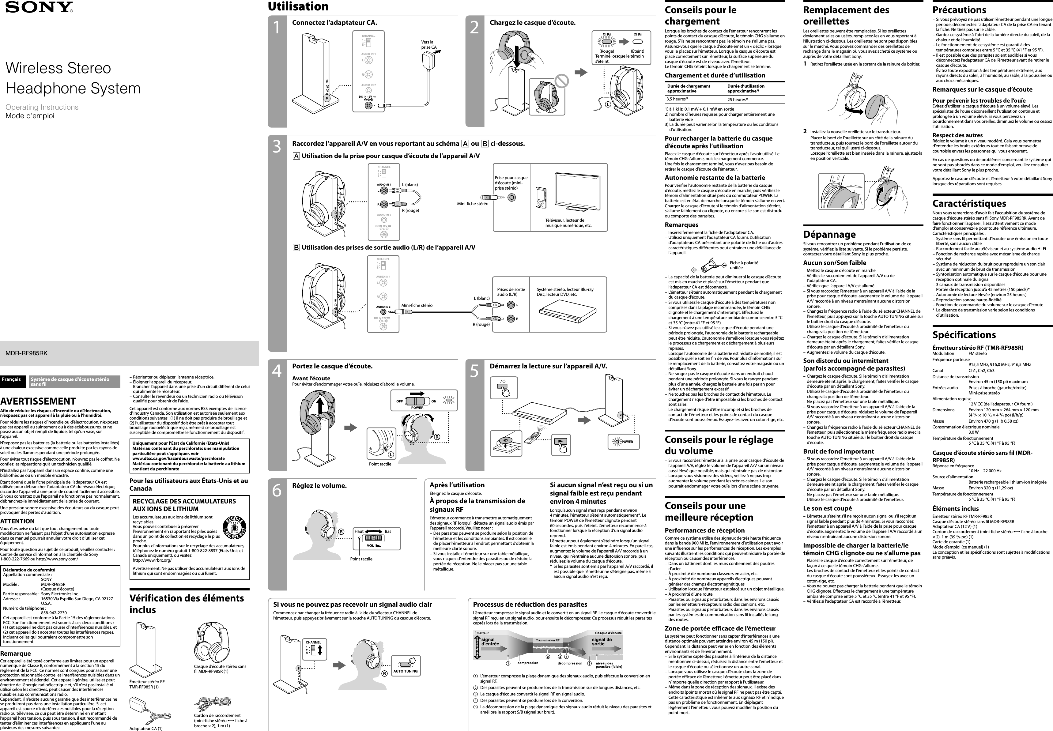 MDR-RF985RK(UC2/AU2) [US, FR] 4-429-926-11 (1)Français Système de casque d’écoute stéréo sans filAVERTISSEMENTAfin de réduire les risques d’incendie ou d’électrocution, n’exposez pas cet appareil à la pluie ou à l’humidité.Pour réduire les risques d’incendie ou d’électrocution, n’exposez pas cet appareil au suintement ou à des éclaboussures, et ne posez aucun objet rempli de liquide, tel qu’un vase, sur l’appareil.N’exposez pas les batteries (la batterie ou les batteries installées) à une chaleur excessive comme celle produite par les rayons de soleil ou les flammes pendant une période prolongée.Pour éviter tout risque d’électrocution, n’ouvrez pas le coffret. Ne confiez les réparations qu’à un technicien qualifié.N’installez pas l’appareil dans un espace confiné, comme une bibliothèque ou un meuble encastré.Étant donné que la fiche principale de l’adaptateur CA est utilisée pour débrancher l’adaptateur CA du réseau électrique, raccordez l’appareil à une prise de courant facilement accessible. Si vous constatez que l’appareil ne fonctionne pas normalement, débranchez-le immédiatement de la prise de courant.Une pression sonore excessive des écouteurs ou du casque peut provoquer des pertes d’audition.ATTENTIONVous êtes avisé du fait que tout changement ou toute modification ne faisant pas l’objet d’une autorisation expresse dans ce manuel pourrait annuler votre droit d’utiliser cet équipement.Pour toute question au sujet de ce produit, veuillez contacter :  Centre de service d’information à la clientèle de Sony  1-800-222-7669 ou http://www.sony.com/Déclaration de conformitéAppellation commerciale :   SONYModèle :  MDR-RF985R  (Casque d’écoute)Partie responsable :  Sony Electronics Inc.Adresse :  16530 Via Esprillo San Diego, CA 92127 U.S.A.Numéro de téléphone :   858-942-2230Cet appareil est conforme à la Partie 15 des réglementations FCC. Son fonctionnement est soumis à ces deux conditions : (1) cet appareil ne doit pas causer d’interférences nuisibles, et (2) cet appareil doit accepter toutes les interférences reçues, incluant celles qui pourraient compromettre son fonctionnement.RemarqueCet appareil a été testé conforme aux limites pour un appareil numérique de Classe B, conformément à la section 15 du réglement de la FCC. Ce normes sont conçues pour assurer une protection raisonnable contre les interférences nuisibles dans un environnement résidentiel. Cet appareil génère, utilise et peut émettre de l’énergie radioélectrique et, s’il n’est pas installé ni utilisé selon les directives, peut causer des interférences nuisibles aux communications radio.Cependant, il n’existe aucune garantie que des interférences ne se produiront pas dans une installation particulière. Si cet appareil est source d’interférences nuisibles pour la réception radio ou télévisée, ce qui peut être déterminé en mettant l’appareil hors tension, puis sous tension, il est recommandé de tenter d’éliminer ces interférences en appliquant l’une au plusieurs des mesures suivantes:Utilisation Conseils pour le chargementLorsque les broches de contact de l’émetteur rencontrent les points de contact du casque d’écoute, le témoin CHG s’allume en rouge. S’ils ne se rencontrent pas, le témoin ne s’allume pas. Assurez-vous que le casque d’écoute émet un « déclic » lorsque vous le placez sur l’émetteur. Lorsque le casque d’écoute est placé correctement sur l’émetteur, la surface supérieure du casque d’écoute est de niveau avec l’émetteur.Le témoin CHG s’éteint lorsque le chargement se termine.Chargement et durée d’utilisationDurée de chargement approximativeDurée d’utilisation approximative1)3,5 heures2) 25 heures3)1)  à 1 kHz, 0,1 mW + 0,1 mW en sortie2)  nombre d’heures requises pour charger entièrement une batterie vide3)  La durée peut varier selon la température ou les conditions d’utilisation.Pour recharger la batterie du casque d’écoute après l’utilisationPlacez le casque d’écoute sur l’émetteur après l’avoir utilisé. Le témoin CHG s’allume, puis le chargement commence.Une fois le chargement terminé, vous n’avez pas besoin de retirer le casque d’écoute de l’émetteur.Autonomie restante de la batteriePour vérifier l’autonomie restante de la batterie du casque d’écoute, mettez le casque d’écoute en marche, puis vérifiez le témoin d’alimentation situé près du commutateur POWER. La batterie est en état de marche lorsque le témoin s’allume en vert.Chargez le casque d’écoute si le témoin d’alimentation s’éteint, s’allume faiblement ou clignote, ou encore si le son est distordu ou comporte des parasites.RemarquesInsérez fermement la fiche de l’adaptateur CA.Utilisez uniquement l’adaptateur CA fourni. L’utilisation d’adaptateurs CA présentant une polarité de fiche ou d’autres caractéristiques différentes peut entraîner une défaillance de l’appareil.Fiche à polarité unifiéeLa capacité de la batterie peut diminuer si le casque d’écoute est mis en marche et placé sur l’émetteur pendant que l’adaptateur CA est déconnecté.L’émetteur s’éteint automatiquement pendant le chargement du casque d’écoute.Si vous utilisez le casque d’écoute à des températures non comprises dans la plage recommandée, le témoin CHG clignote et le chargement s’interrompt. Effectuez le chargement à une température ambiante comprise entre 5 °C et 35 °C (entre 41 °F et 95 °F).Si vous n’avez pas utilisé le casque d’écoute pendant une période prolongée, l’autonomie de la batterie rechargeable peut être réduite. L’autonomie s’améliore lorsque vous répétez le processus de chargement et déchargement à plusieurs reprises.Lorsque l’autonomie de la batterie est réduite de moitié, il est possible qu’elle soit en fin de vie. Pour plus d’informations sur le remplacement de la batterie, consultez votre magasin ou un détaillant Sony.Ne rangez pas le casque d’écoute dans un endroit chaud pendant une période prolongée. Si vous le rangez pendant plus d’une année, chargez la batterie une fois par an pour éviter un déchargement excessif.Ne touchez pas les broches de contact de l’émetteur. Le chargement risque d’être impossible si les broches de contact sont sales.Le chargement risque d’être incomplet si les broches de contact de l’émetteur et les points de contact du casque d’écoute sont poussiéreux. Essuyez-les avec un coton-tige, etc.Conseils pour le réglage du volumeSi vous raccordez l’émetteur à la prise pour casque d’écoute de l’appareil A/V, réglez le volume de l’appareil A/V sur un niveau aussi élevé que possible, mais qui n’entraîne pas de distorsion.Lorsque vous visionnez des vidéos, veillez à ne pas trop augmenter le volume pendant les scènes calmes. Le son pourrait endommager votre ouïe lors d’une scène bruyante.Conseils pour une meilleure réceptionPerformances de réceptionComme ce système utilise des signaux de très haute fréquence dans la bande 900 MHz, l’environnement d’utilisation peut avoir une influence sur les performances de réception. Les exemples suivants illustrent les conditions qui peuvent réduire la portée de réception ou causer des interférences.Dans un bâtiment dont les murs contiennent des poutres d’acierÀ proximité de nombreux classeurs en acier, etc.À proximité de nombreux appareils électriques pouvant générer des champs électromagnétiquesUtilisation lorsque l’émetteur est placé sur un objet métallique.À proximité d’une routeParasites ou signaux perturbateurs dans les environs causés par les émetteurs-récepteurs radio des camions, etc.Parasites ou signaux perturbateurs dans les environs causés par les systèmes de communication sans fil installés le long des routes.Zone de portée efficace de l’émetteurLe système peut fonctionner sans capter d’interférences à une distance optimale pouvant atteindre environ 45 m (150 pi). Cependant, la distance peut varier en fonction des éléments environnants et de l’environnement.Si le système capte des parasites à l’intérieur de la distance mentionnée ci-dessus, réduisez la distance entre l’émetteur et le casque d’écoute ou sélectionnez un autre canal.Lorsque vous utilisez le casque d’écoute dans la zone de portée efficace de l’émetteur, l’émetteur peut être placé dans n’importe quelle direction par rapport à l’utilisateur.Même dans la zone de réception des signaux, il existe des endroits (points morts) où le signal RF ne peut pas être capté. Cette caractéristique est inhérente aux signaux RF et n’indique pas un problème de fonctionnement. En déplaçant légèrement l’émetteur, vous pouvez modifier la position du point mort.––––––––––––––––––––––Remplacement des oreillettesLes oreillettes peuvent être remplacées. Si les oreillettes deviennent sales ou usées, remplacez-les en vous reportant à l’illustration ci-dessous. Les oreillettes ne sont pas disponibles sur le marché. Vous pouvez commander des oreillettes de rechange dans le magasin où vous avez acheté ce système ou auprès de votre détaillant Sony.1  Retirez l’oreillette usée en la sortant de la rainure du boîtier.2  Installez la nouvelle oreillette sur le transducteur. Placez le bord de l’oreillette sur un côté de la rainure du transducteur, puis tournez le bord de l’oreillette autour du transducteur, tel qu’illustré ci-dessous.Lorsque l’oreillette est bien insérée dans la rainure, ajustez-la en position verticale.DépannageSi vous rencontrez un problème pendant l’utilisation de ce système, vérifiez la liste suivante. Si le problème persiste, contactez votre détaillant Sony le plus proche.Aucun son/Son faibleMettez le casque d’écoute en marche.Vérifiez le raccordement de l’appareil A/V ou de l’adaptateur CA.Vérifiez que l’appareil A/V est allumé.Si vous raccordez l’émetteur à un appareil A/V à l’aide de la prise pour casque d’écoute, augmentez le volume de l’appareil A/V raccordé à un niveau n’entraînant aucune distorsion sonore.Changez la fréquence radio à l’aide du sélecteur CHANNEL de l’émetteur, puis appuyez sur la touche AUTO TUNING située sur le boîtier droit du casque d’écoute.Utilisez le casque d’écoute à proximité de l’émetteur ou changez la position de l’émetteur.Chargez le casque d’écoute. Si le témoin d’alimentation demeure éteint après le chargement, faites vérifier le casque d’écoute par un détaillant Sony.Augmentez le volume du casque d’écoute.Son distordu ou intermittent  (parfois accompagné de parasites)Chargez le casque d’écoute. Si le témoin d’alimentation demeure éteint après le chargement, faites vérifier le casque d’écoute par un détaillant Sony.Utilisez le casque d’écoute à proximité de l’émetteur ou changez la position de l’émetteur.Ne placez pas l’émetteur sur une table métallique.Si vous raccordez l’émetteur à un appareil A/V à l’aide de la prise pour casque d’écoute, réduisez le volume de l’appareil  A/V raccordé à un niveau n’entraînant aucune distorsion sonore.Changez la fréquence radio à l’aide du sélecteur CHANNEL de l’émetteur, puis sélectionnez la même fréquence radio avec la touche AUTO TUNING située sur le boîtier droit du casque d’écoute.Bruit de fond importantSi vous raccordez l’émetteur à un appareil A/V à l’aide de la prise pour casque d’écoute, augmentez le volume de l’appareil A/V raccordé à un niveau n’entraînant aucune distorsion sonore.Chargez le casque d’écoute. Si le témoin d’alimentation demeure éteint après le chargement, faites vérifier le casque d’écoute par un détaillant Sony.Ne placez pas l’émetteur sur une table métallique.Utilisez le casque d’écoute à proximité de l’émetteur.Le son est coupéL’émetteur s’éteint s’il ne reçoit aucun signal ou s’il reçoit un signal faible pendant plus de 4 minutes. Si vous raccordez l’émetteur à un appareil A/V à l’aide de la prise pour casque d’écoute, augmentez le volume de l’appareil A/V raccordé à un niveau n’entraînant aucune distorsion sonore.Impossible de charger la batterie/le témoin CHG clignote ou ne s’allume pasPlacez le casque d’écoute correctement sur l’émetteur, de façon à ce que le témoin CHG s’allume.Les broches de contact de l’émetteur et les points de contact du casque d’écoute sont poussiéreux.  Essuyez-les avec un coton-tige, etc.Vous ne pouvez pas charger la batterie pendant que le témoin CHG clignote. Effectuez le chargement à une température ambiante comprise entre 5 °C et 35 °C (entre 41 °F et 95 °F).Vérifiez si l’adaptateur CA est raccordé à l’émetteur.––––––––––––––––––––––PrécautionsSi vous prévoyez ne pas utiliser l’émetteur pendant une longue période, déconnectez l’adaptateur CA de la prise CA en tenant la fiche. Ne tirez pas sur le câble.Gardez ce système à l’abri de la lumière directe du soleil, de la chaleur et de l’humidité.Le fonctionnement de ce système est garanti à des températures comprises entre 5 °C et 35 °C (41 °F et 95 °F).Il est possible que des parasites soient audibles si vous déconnectez l’adaptateur CA de l’émetteur avant de retirer le casque d’écoute.Évitez toute exposition à des températures extrêmes, aux rayons directs du soleil, à l’humidité, au sable, à la poussière ou aux chocs mécaniques.Remarques sur le casque d’écoutePour prévenir les troubles de l’ouïeÉvitez d’utiliser le casque d’écoute à un volume élevé. Les spécialistes de l’ouïe déconseillent l’utilisation continue et prolongée à un volume élevé. Si vous percevez un bourdonnement dans vos oreilles, diminuez le volume ou cessez l’utilisation.Respect des autresRéglez le volume à un niveau modéré. Cela vous permettra d’entendre les bruits extérieurs tout en faisant preuve de courtoisie envers les personnes qui vous entourent.En cas de questions ou de problèmes concernant le système qui ne sont pas abordés dans ce mode d’emploi, veuillez consulter votre détaillant Sony le plus proche.Apportez le casque d’écoute et l’émetteur à votre détaillant Sony lorsque des réparations sont requises.CaractéristiquesNous vous remercions d’avoir fait l’acquisition du système de casque d’écoute stéréo sans fil Sony MDR-RF985RK. Avant de faire fonctionner l’appareil, lisez attentivement ce mode d’emploi et conservez-le pour toute référence ultérieure.Caractéristiques principales :Système sans fil permettant d’écouter une émission en toute liberté, sans aucun câbleRaccordement facile au téléviseur et au système audio Hi-FiFonction de recharge rapide avec mécanisme de charge sécuriséSystème de réduction du bruit pour reproduire un son clair avec un minimum de bruit de transmissionSyntonisation automatique sur le casque d’écoute pour une réception optimale du signal3 canaux de transmission disponiblesPortée de réception jusqu’à 45 mètres (150 pieds)*Autonomie de lecture élevée (environ 25 heures)Reproduction sonore haute-fidélitéFonction de commande du volume sur le casque d’écoute*  La distance de transmission varie selon les conditions d’utilisation.SpécificationsÉmetteur stéréo RF (TMR-RF985R)Modulation  FM stéréoFréquence porteuse 915,5 MHz, 916,0 MHz, 916,5 MHzCanal  Ch1, Ch2, Ch3Distance de transmission Environ 45 m (150 pi) maximumEntrées audio  Prises à broche (gauche/droite)  Mini-prise stéréoAlimentation requise 12 V CC (de l’adaptateur CA fourni)Dimensions  Environ 120 mm × 264 mm × 120 mm  (4 3/4 × 10 1/2 × 4 3/4 po) (l/h/p)Masse  Environ 470 g (1 lb 0,58 oz)Consommation électrique nominale 3,0 WTempérature de fonctionnement 5 °C à 35 °C (41 °F à 95 °F)Casque d’écoute stéréo sans fil (MDR-RF985R)Réponse en fréquence 10 Hz – 22 000 HzSource d’alimentation Batterie rechargeable lithium-ion intégréeMasse  Environ 320 g (11,29 oz)Température de fonctionnement 5 °C à 35 °C (41 °F à 95 °F)Éléments inclusÉmetteur stéréo RF TMR-RF985RCasque d’écoute stéréo sans fil MDR-RF985RAdaptateur CA (12 V) (1)Cordon de raccordement (mini-fiche stéréo  fiche à broche  × 2), 1 m (39 3/8 po) (1)Carte de garantie (1)Mode d’emploi (ce manuel) (1)La conception et les spécifications sont sujettes à modifications sans préavis.–––––––––––––––Réorienter ou déplacer l’antenne réceptrice.Éloigner l’appareil du récepteur.Brancher l’appareil dans une prise d’un circuit différent de celui qui alimente le récepteur.Consulter le revendeur ou un technicien radio ou télévision qualifié pour obtenir de l’aide.Cet appareil est conforme aux normes RSS exemptes de licence d’ Industry Canada. Son utilisation est autorisée seulement aux conditions suivantes : (1) il ne doit pas produire de brouillage et (2) l’utilisateur du dispositif doit être prêt à accepter tout brouillage radioeléctrique reçu, même si ce brouillage est susceptible de compromettre le fonctionnement du dispositif.Uniquement pour l’État de Californie (États-Unis)Matériau contenant du perchlorate: une manipulation particulière peut s’appliquer, voirwww.dtsc.ca.gov/hazardouswaste/perchlorateMatériau contenant du perchlorate: la batterie au lithium contient du perchloratePour les utilisateurs aux États-Unis et au CanadaRECYCLAGE DES ACCUMULATEURS AUX IONS DE LITHIUMLes accumulateurs aux ions de lithium sont recyclables.Vous pouvez contribuer à préserver l’environnement en rapportant les piles usées dans un point de collection et recyclage le plus proche.Pour plus d’informations sur le recyclage des accumulateurs, téléphonez le numéro gratuit 1-800-822-8837 (Etats-Unis et Canada uniquement), ou visitez http://www.rbrc.org/Avertissement: Ne pas utiliser des accumulateurs aux ions de lithium qui sont endommagées ou qui fuient.Vérification des éléments inclusÉmetteur stéréo RF  TMR-RF985R (1)Casque d’écoute stéréo sans fil MDR-RF985R (1)Adaptateur CA (1)Cordon de raccordement (mini-fiche stéréo  fiche à broche × 2), 1 m (1)––––Connectez l’adaptateur CA. Chargez le casque d’écoute.Vers la prise CA (Rouge) (Éteint)Terminé lorsque le témoin s’éteint.Raccordez l’appareil A/V en vous reportant au schéma  ou  ci-dessous. Utilisation de la prise pour casque d’écoute de l’appareil A/VL (blanc)R (rouge)Mini-fiche stéréoPrise pour casque d’écoute (mini-prise stéréo)Téléviseur, lecteur de musique numérique, etc.Si vous ne pouvez pas recevoir un signal audio clairCommencez par changer la fréquence radio à l’aide du sélecteur CHANNEL de l’émetteur, puis appuyez brièvement sur la touche AUTO TUNING du casque d’écoute.Processus de réduction des parasitesL’émetteur compresse le signal audio et le convertit en un signal RF. Le casque d’écoute convertit le signal RF reçu en un signal audio, pour ensuite le décompresser. Ce processus réduit les parasites captés lors de la transmission.L’émetteur compresse la plage dynamique des signaux audio, puis effectue la conversion en signal RF.Des parasites peuvent se produire lors de la transmission sur de longues distances, etc.Le casque d’écoute convertit le signal RF en signal audio.Des parasites peuvent se produire lors de la conversion.La décompression de la plage dynamique des signaux audio réduit le niveau des parasites et améliore le rapport S/B (signal sur bruit).Réglez le volume. Après l’utilisationÉteignez le casque d’écoute.À propos de la transmission de signaux RFL’émetteur commence à transmettre automatiquement des signaux RF lorsqu’il détecte un signal audio émis par l’appareil raccordé. Veuillez noter :Des parasites peuvent se produire selon la position de l’émetteur et les conditions ambiantes. Il est conseillé de placer l’émetteur à l’endroit permettant d’obtenir la meilleure clarté sonore.Si vous installez l’émetteur sur une table métallique, vous risquez d’entendre des parasites ou de réduire la portée de réception. Ne le placez pas sur une table métallique.––Si aucun signal n’est reçu ou si un signal faible est reçu pendant environ 4 minutesLorsqu’aucun signal n’est reçu pendant environ 4 minutes, l’émetteur s’éteint automatiquement*. Le témoin POWER de l’émetteur clignote pendant 60 secondes, puis s’éteint. L’émetteur recommence à fonctionner lorsque la réception d’un signal audio reprend.L’émetteur peut également s’éteindre lorsqu’un signal faible est émis pendant environ 4 minutes. En pareil cas, augmentez le volume de l’appareil A/V raccordé à un niveau qui n’entraîne aucune distorsion sonore, puis réduisez le volume du casque d’écoute.*  Si les parasites sont émis par l’appareil A/V raccordé, il est possible que l’émetteur ne s’éteigne pas, même si aucun signal audio n’est reçu.Démarrez la lecture sur l’appareil A/V.Portez le casque d’écoute.Avant l’écoutePour éviter d’endommager votre ouïe, réduisez d’abord le volume.Point tactileHaut BasPoint tactile Utilisation des prises de sortie audio (L/R) de l’appareil A/VL (blanc)R (rouge)Mini-fiche stéréoPrises de sortie audio (L/R)Système stéréo, lecteur Blu-ray Disc, lecteur DVD, etc.31 2645Wireless StereoHeadphone SystemOperating InstructionsMode d’emploiMDR-RF985RK