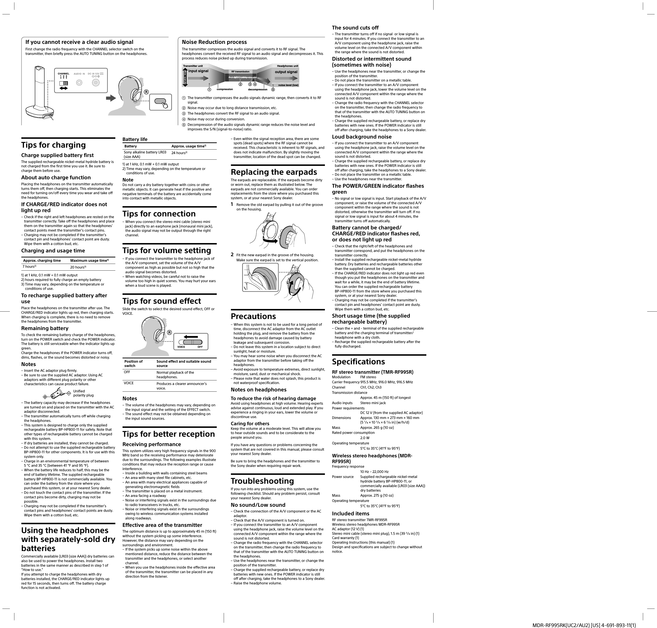 MDR-RF995RK(UC2/AU2) [US] 4-691-893-11(1)Tips for chargingCharge supplied battery firstThe supplied rechargeable nickel-metal hydride battery is not charged from the first time you use it. Be sure to charge them before use.About auto charge functionPlacing the headphones on the transmitter automatically turns them off, then charging starts. This eliminates the need for turning on/off every time you wear and take off the headphones.If CHARGE/RED indicator does not light up red – Check if the right and left headphones are rested on the transmitter correctly. Take off the headphones and place them on the transmitter again so that the headphones’ contact points meet the transmitter’s contact pins. – Charging may not be completed if the transmitter’s contact pin and headphones’ contact point are dusty. Wipe them with a cotton bud, etc.Charging and usage timeApprox. charging time Maximum usage time1)7 hours2) 20 hours3)1)  at 1 kHz, 0.1 mW + 0.1 mW output2)  hours required to fully charge an empty battery3)  Time may vary, depending on the temperature or conditions of use.To recharge supplied battery after usePlace the headphones on the transmitter after use. The CHARGE/RED indicator lights up red, then charging starts.When charging is complete, there is no need to remove the headphones from the transmitter.Remaining batteryTo check the remaining battery charge of the headphones, turn on the POWER switch and check the POWER indicator. The battery is still serviceable when the indicator lights up green.Charge the headphones if the POWER indicator turns off, dims, flashes, or the sound becomes distorted or noisy.Notes – Insert the AC adaptor plug firmly. – Be sure to use the supplied AC adaptor. Using AC adaptors with different plug polarity or other characteristics can cause product failure.Unified polarity plug – The battery capacity may decrease if the headphones are turned on and placed on the transmitter with the AC adaptor disconnected. – The transmitter automatically turns off while charging the headphones. – This system is designed to charge only the supplied rechargeable battery BP-HP800-11 for safety. Note that other types of rechargeable battery cannot be charged with this system. – If dry batteries are installed, they cannot be charged. – Do not attempt to use the supplied rechargeable battery BP-HP800-11 for other components. It is for use with this system only. – Charge in an environmental temperature of between 5°C and 35°C (between 41°F and 95°F). – When the battery life reduces to half, this may be the end of battery lifetime. The supplied rechargeable battery BP-HP800-11 is not commercially available. You can order the battery from the store where you purchased this system, or at your nearest Sony dealer. – Do not touch the contact pins of the transmitter. If the contact pins become dirty, charging may not be possible. – Charging may not be completed if the transmitter’s contact pins and headphones’ contact points are dusty. Wipe them with a cotton bud, etc.Using the headphones with separately-sold dry batteriesCommercially available (LR03 (size AAA)) dry batteries can also be used to power the headphones. Install two batteries in the same manner as described in step 1 of “How to use.”If you attempt to charge the headphones with dry batteries installed, the CHARGE/RED indicator lights up red for 15 seconds, then turns off. The battery charge function is not activated.Battery lifeBattery Approx. usage time1)Sony alkaline battery LR03 (size AAA)24 hours2)1)  at 1 kHz, 0.1 mW + 0.1 mW output2)  Time may vary, depending on the temperature or conditions of use.NoteDo not carry a dry battery together with coins or other metallic objects. It can generate heat if the positive and negative terminals of the battery are accidentally come into contact with metallic objects.Tips for connection – When you connect the stereo mini cable (stereo mini jack) directly to an earphone jack (monaural mini jack), the audio signal may not be output through the right channel.Tips for volume setting – If you connect the transmitter to the headphone jack of the A/V component, set the volume of the A/V component as high as possible but not so high that the audio signal becomes distorted. – When watching videos, be careful not to raise the volume too high in quiet scenes. You may hurt your ears when a loud scene is played.Tips for sound effectSlide the switch to select the desired sound effect, OFF or VOICE.Position of switchSound effect and suitable sound sourceOFF Normal playback of the headphones.VOICE Produces a clearer announcer’s voice.Notes – The volume of the headphones may vary, depending on the input signal and the setting of the EFFECT switch. – The sound effect may not be obtained depending on the input sound sources.Tips for better receptionReceiving performanceThis system utilizes very high frequency signals in the 900 MHz band so the receiving performance may deteriorate due to the surroundings. The following examples illustrate conditions that may reduce the reception range or cause interference. – Inside a building with walls containing steel beams – An area with many steel file cabinets, etc. – An area with many electrical appliances capable of generating electromagnetic fields – The transmitter is placed on a metal instrument. – An area facing a roadway – Noise or interfering signals exist in the surroundings due to radio transceivers in trucks, etc. – Noise or interfering signals exist in the surroundings owing to wireless communication systems installed along roadways.Effective area of the transmitterThe optimum distance is up to approximately 45 m (150 ft) without the system picking up some interference. However, the distance may vary depending on the surroundings and environment. – If the system picks up some noise within the above mentioned distance, reduce the distance between the transmitter and the headphones, or select another channel. – When you use the headphones inside the effective area of the transmitter, the transmitter can be placed in any direction from the listener. – Even within the signal reception area, there are some spots (dead spots) where the RF signal cannot be received. This characteristic is inherent to RF signals, and does not indicate malfunction. By slightly moving the transmitter, location of the dead spot can be changed.Replacing the earpadsThe earpads are replaceable. If the earpads become dirty or worn out, replace them as illustrated below. The earpads are not commercially available. You can order replacements from the store where you purchased this system, or at your nearest Sony dealer.1  Remove the old earpad by pulling it out of the groove on the housing.2  Fit the new earpad in the groove of the housing.Make sure the earpad is set to the vertical position.Precautions – When this system is not to be used for a long period of time, disconnect the AC adaptor from the AC outlet holding the plug, and remove the battery from the headphones to avoid damage caused by battery leakage and subsequent corrosion. – Do not leave this system in a location subject to direct sunlight, heat or moisture. – You may hear some noise when you disconnect the AC adaptor from the transmitter before taking off the headphones. – Avoid exposure to temperature extremes, direct sunlight, moisture, sand, dust or mechanical shock. – Please note that water does not splash, this product is not waterproof specification.Notes on headphonesTo reduce the risk of hearing damageAvoid using headphones at high volume. Hearing experts advise against continuous, loud and extended play. If you experience a ringing in your ears, lower the volume or discontinue use.Caring for othersKeep the volume at a moderate level. This will allow you to hear outside sounds and to be considerate to the people around you.If you have any questions or problems concerning the system that are not covered in this manual, please consult your nearest Sony dealer.Be sure to bring the headphones and the transmitter to the Sony dealer when requiring repair work.TroubleshootingIf you run into any problems using this system, use the following checklist. Should any problem persist, consult your nearest Sony dealer.No sound/Low sound – Check the connection of the A/V component or the AC adaptor. – Check that the A/V component is turned on. – If you connect the transmitter to an A/V component using the headphone jack, raise the volume level on the connected A/V component within the range where the sound is not distorted. – Change the radio frequency with the CHANNEL selector on the transmitter, then change the radio frequency to that of the transmitter with the AUTO TUNING button on the headphones. – Use the headphones near the transmitter, or change the position of the transmitter. – Charge the supplied rechargeable battery, or replace dry batteries with new ones. If the POWER indicator is still off after charging, take the headphones to a Sony dealer. – Raise the headphone volume.If you cannot receive a clear audio signalFirst change the radio frequency with the CHANNEL selector switch on the transmitter, then briefly press the AUTO TUNING button on the headphones.Noise Reduction processThe transmitter compresses the audio signal and converts it to RF signal. The headphones convert the received RF signal to an audio signal and decompresses it. This process reduces noise picked up during transmission.input signal output signaldecompressioncompressiondynamic rangeTransmitter unit Headphones unitRF transmissionnoise level (low)15234 The transmitter compresses the audio signals dynamic range, then converts it to RF signal. Noise may occur due to long distance transmission, etc. The headphones convert the RF signal to an audio signal. Noise may occur during conversion. Decompression of the audio signals dynamic range reduces the noise level and improves the S/N (signal-to-noise) ratio.The sound cuts off – The transmitter turns off if no signal  or low signal is input for 4 minutes. If you connect the transmitter to an A/V component using the headphone jack, raise the volume level on the connected A/V component within the range where the sound is not distorted.Distorted or intermittent sound (sometimes with noise) – Use the headphones near the transmitter, or change the position of the transmitter. – Do not place the transmitter on a metallic table. – If you connect the transmitter to an A/V component using the headphone jack, lower the volume level on the connected A/V component within the range where the sound is not distorted. – Change the radio frequency with the CHANNEL selector on the transmitter, then change the radio frequency to that of the transmitter with the AUTO TUNING button on the headphones. – Charge the supplied rechargeable battery, or replace dry batteries with new ones. If the POWER indicator is still off after charging, take the headphones to a Sony dealer.Loud background noise – If you connect the transmitter to an A/V component using the headphone jack, raise the volume level on the connected A/V component within the range where the sound is not distorted. – Charge the supplied rechargeable battery, or replace dry batteries with new ones. If the POWER indicator is still off after charging, take the headphones to a Sony dealer. – Do not place the transmitter on a metallic table. – Use the headphones near the transmitter.The POWER/GREEN indicator flashes green – No signal or low signal is input. Start playback of the A/V component, or raise the volume of the connected A/V component within the range where the sound is not distorted, otherwise the transmitter will turn off. If no signal or low signal is input for about 4 minutes, the transmitter turns off automatically.Battery cannot be charged/CHARGE/RED indicator flashes red, or does not light up red – Check that the right/left of the headphones and transmitter correspond, and put the headphones on the transmitter correctly. – Install the supplied rechargeable nickel-metal hydride battery. Dry batteries and rechargeable batteries other than the supplied cannot be charged. – If the CHARGE/RED indicator does not light up red even though you put the headphones on the transmitter and wait for a while, it may be the end of battery lifetime. You can order the supplied rechargeable battery BP-HP800-11 from the store where you purchased this system, or at your nearest Sony dealer. – Charging may not be completed if the transmitter’s contact pin and headphones’ contact point are dusty. Wipe them with a cotton bud, etc.Short usage time (the supplied rechargeable battery) – Clean the + and - terminal of the supplied rechargeable battery and the charging terminal of transmitter/headphone with a dry cloth. – Recharge the supplied rechargeable battery after the fully discharged.SpecificationsRF stereo transmitter (TMR-RF995R)Modulation FM stereoCarrier frequency 915.5 MHz, 916.0 MHz, 916.5 MHzChannel  Ch1, Ch2, Ch3Transmission distance  Approx. 45 m (150 ft) of longestAudio inputs  Stereo mini jackPower requirementsDC 12 V (from the supplied AC adaptor)Dimensions  Approx. 130 mm × 273 mm × 160 mm (5 1/8 × 10 3/4 × 6 3/8 in) (w/h/d)Mass  Approx. 265 g (10 oz)Rated power consumption 2.0 WOperating temperature  5°C to 35°C (41°F to 95°F)Wireless stereo headphones (MDR-RF995R)Frequency response  10 Hz – 22,000 HzPower source  Supplied rechargeable nickel-metal hydride battery BP-HP800-11, or commercially available (LR03 (size AAA)) dry batteriesMass  Approx. 275 g (10 oz)Operating temperature  5°C to 35°C (41°F to 95°F)Included itemsRF stereo transmitter TMR-RF995RWireless stereo headphones MDR-RF995RAC adaptor (12 V) (1)Stereo mini cable (stereo mini plug), 1.5 m (39 3/8 in) (1)Card warranty (1)Operating Instructions (this manual) (1)Design and specifications are subject to change without notice.