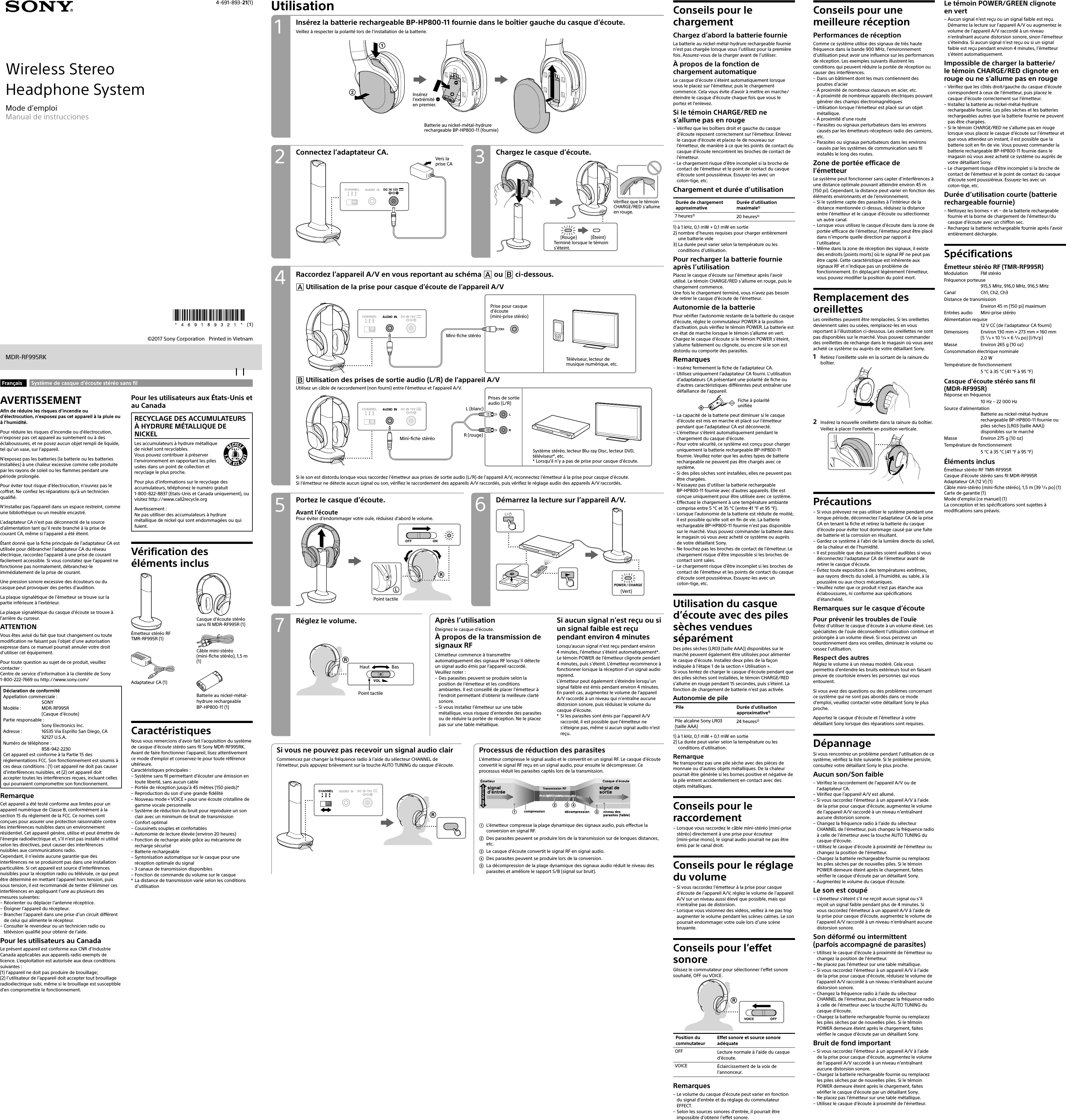 Wireless StereoHeadphone System4-691-893-21(1)MDR-RF995RKMode d’emploiManual de instrucciones©2017 Sony Corporation   Printed in VietnamUtilisationConnectez l’adaptateurCA. Chargez le casque d’écoute.Vers la prise CARaccordez l’appareil A/V en vous reportant au schéma  ou  ci-dessous. Utilisation de la prise pour casque d’écoute de l’appareil A/VMini-fiche stéréoPrise pour casque d’écoute (mini-prise stéréo)Téléviseur, lecteur de musique numérique, etc.L (blanc)R (rouge)Mini-fiche stéréoPrises de sortie  audio (L/R)Système stéréo, lecteur Blu-ray Disc, lecteur DVD, téléviseur*, etc.* Lorsqu’il n’y a pas de prise pour casque d’écoute.Réglez le volume. Après l’utilisationÉteignez le casque d’écoute.À propos de la transmission de signaux RFL’émetteur commence à transmettre automatiquement des signaux RF lorsqu’il détecte un signal audio émis par l’appareil raccordé. Veuillez noter: – Des parasites peuvent se produire selon la position de l’émetteur et les conditions ambiantes. Il est conseillé de placer l’émetteur à l’endroit permettant d’obtenir la meilleure clarté sonore. – Si vous installez l’émetteur sur une table métallique, vous risquez d’entendre des parasites ou de réduire la portée de réception. Ne le placez pas sur une table métallique.Si aucun signal n’est reçu ou si un signal faible est reçu pendant environ 4minutesLorsqu’aucun signal n’est reçu pendant environ 4minutes, l’émetteur s’éteint automatiquement*. Le témoin POWER de l’émetteur clignote pendant  4 minutes, puis s’éteint. L’émetteur recommence à fonctionner lorsque la réception d’un signal audio reprend.L’émetteur peut également s’éteindre lorsqu’un signal faible est émis pendant environ 4minutes. En pareil cas, augmentez le volume de l’appareil A/V raccordé à un niveau qui n’entraîne aucune distorsion sonore, puis réduisez le volume du casque d’écoute.* Si les parasites sont émis par l’appareil A/V raccordé, il est possible que l’émetteur ne s’éteigne pas, même si aucun signal audio n’est reçu.Démarrez la lecture sur l’appareil A/V.Portez le casque d’écoute.Avant l’écoutePour éviter d’endommager votre ouïe, réduisez d’abord le volume.Point tactile Utilisation des prises de sortie audio (L/R) de l’appareil A/VUtilisez un câble de raccordement (non fourni) entre l’émetteur et l’appareil A/V.Si le son est distordu lorsque vous raccordez l’émetteur aux prises de sortie audio (L/R) de l’appareil A/V, reconnectez l’émetteur à la prise pour casque d’écoute.Si l’émetteur ne détecte aucun signal ou son, vérifiez le raccordement des appareils A/V raccordés, puis vérifiez le réglage audio des appareils A/V raccordés.Insérez la batterie rechargeable BP-HP800-11 fournie dans le boîtier gauche du casque d’écoute.Veillez à respecter la polarité lors de l’installation de la batterie.Batterie au nickel-métal-hydrure rechargeable BP-HP800-11 (fournie)Insérez l’extrémité  en premier.(Vert)Conseils pour le chargementChargez d’abord la batterie fournieLa batterie au nickel-métal-hydrure rechargeable fournie n’est pas chargée lorsque vous l’utilisez pour la première fois. Assurez-vous de la charger avant de l’utiliser.À propos de la fonction de chargement automatiqueLe casque d’écoute s’éteint automatiquement lorsque vous le placez sur l’émetteur, puis le chargement commence. Cela vous évite d’avoir à mettre en marche/éteindre le casque d’écoute chaque fois que vous le portez et l’enlevez.Si le témoin CHARGE/RED ne s’allume pas en rouge – Vérifiez que les boîtiers droit et gauche du casque d’écoute reposent correctement sur l’émetteur. Enlevez le casque d’écoute et placez-le de nouveau sur l’émetteur, de manière à ce que les points de contact du casque d’écoute rencontrent les broches de contact de l’émetteur. – Le chargement risque d’être incomplet si la broche de contact de l’émetteur et le point de contact du casque d’écoute sont poussiéreux. Essuyez-les avec un coton-tige, etc.Chargement et durée d’utilisationDurée de chargement approximativeDurée d’utilisation maximale1)7heures2) 20heures3)1)  à 1kHz, 0,1mW + 0,1mW en sortie2)  nombre d’heures requises pour charger entièrement une batterie vide3)  La durée peut varier selon la température ou les conditions d’utilisation.Pour recharger la batterie fournie après l’utilisationPlacez le casque d’écoute sur l’émetteur après l’avoir utilisé. Le témoin CHARGE/RED s’allume en rouge, puis le chargement commence.Une fois le chargement terminé, vous n’avez pas besoin de retirer le casque d’écoute de l’émetteur.Autonomie de la batteriePour vérifier l’autonomie restante de la batterie du casque d’écoute, réglez le commutateur POWER à la position d’activation, puis vérifiez le témoin POWER. La batterie est en état de marche lorsque le témoin s’allume en vert.Chargez le casque d’écoute si le témoin POWER s’éteint, s’allume faiblement ou clignote, ou encore si le son est distordu ou comporte des parasites.Remarques – Insérez fermement la fiche de l’adaptateur CA. – Utilisez uniquement l’adaptateur CA fourni. L’utilisation d’adaptateursCA présentant une polarité de fiche ou d’autres caractéristiques différentes peut entraîner une défaillance de l’appareil.Fiche à polarité unifiée – La capacité de la batterie peut diminuer si le casque d’écoute est mis en marche et placé sur l’émetteur pendant que l’adaptateurCA est déconnecté. – L’émetteur s’éteint automatiquement pendant le chargement du casque d’écoute. – Pour votre sécurité, ce système est conçu pour charger uniquement la batterie rechargeable BP-HP800-11 fournie. Veuillez noter que les autres types de batterie rechargeable ne peuvent pas être chargés avec ce système. – Si des piles sèches sont installées, elles ne peuvent pas être chargées. – N’essayez pas d’utiliser la batterie rechargeable BP-HP800-11 fournie avec d’autres appareils. Elle est conçue uniquement pour être utilisée avec ce système. – Effectuez le chargement à une température ambiante comprise entre 5 °C et 35 °C (entre 41 °F et 95 °F). – Lorsque l’autonomie de la batterie est réduite de moitié, il est possible qu’elle soit en fin de vie. La batterie rechargeable BP-HP800-11 fournie n’est pas disponible sur le marché. Vous pouvez commander la batterie dans le magasin où vous avez acheté ce système ou auprès de votre détaillant Sony. – Ne touchez pas les broches de contact de l’émetteur. Le chargement risque d’être impossible si les broches de contact sont sales. – Le chargement risque d’être incomplet si les broches de contact de l’émetteur et les points de contact du casque d’écoute sont poussiéreux. Essuyez-les avec un coton-tige, etc.Utilisation du casque d’écoute avec des piles sèches vendues séparémentDes piles sèches (LR03 (taille AAA)) disponibles sur le marché peuvent également être utilisées pour alimenter le casque d’écoute. Installez deux piles de la façon indiquée à l’étape1 de la section «Utilisation».Si vous tentez de charger le casque d’écoute pendant que des piles sèches sont installées, le témoin CHARGE/RED s’allume en rouge pendant 15 secondes, puis s’éteint. La fonction de chargement de batterie n’est pas activée.Autonomie de pilePile Durée d’utilisation approximative1)Pile alcaline Sony LR03 (taille AAA)24heures2)1)  à 1kHz, 0,1mW + 0,1mW en sortie2)  La durée peut varier selon la température ou les conditions d’utilisation.RemarqueNe transportez pas une pile sèche avec des pièces de monnaie ou d’autres objets métalliques. De la chaleur pourrait être générée si les bornes positive et négative de la pile entrent accidentellement en contact avec des objets métalliques.Conseils pour le raccordement – Lorsque vous raccordez le câble mini-stéréo (mini-prise stéréo) directement à une prise pour écouteur (mini-prise mono), le signal audio pourrait ne pas être émis par le canal droit.Conseils pour le réglage du volume – Si vous raccordez l’émetteur à la prise pour casque d’écoute de l’appareil A/V, réglez le volume de l’appareil A/V sur un niveau aussi élevé que possible, mais qui n’entraîne pas de distorsion. – Lorsque vous visionnez des vidéos, veillez à ne pas trop augmenter le volume pendant les scènes calmes. Le son pourrait endommager votre ouïe lors d’une scène bruyante.Conseils pour l’effet sonoreGlissez le commutateur pour sélectionner l’effet sonore souhaité, OFF ou VOICE.Position du commutateurEffet sonore et source sonore adéquateOFF Lecture normale à l’aide du casque d’écoute.VOICE Éclaircissement de la voix de l’annonceur.Remarques – Le volume du casque d’écoute peut varier en fonction du signal d’entrée et du réglage du commutateur EFFECT. – Selon les sources sonores d’entrée, il pourrait être impossible d’obtenir l’effet sonore.Conseils pour une meilleure réceptionPerformances de réceptionComme ce système utilise des signaux de très haute fréquence dans la bande 900MHz, l’environnement d’utilisation peut avoir une influence sur les performances de réception. Les exemples suivants illustrent les conditions qui peuvent réduire la portée de réception ou causer des interférences. – Dans un bâtiment dont les murs contiennent des poutres d’acier – À proximité de nombreux classeurs en acier, etc. – À proximité de nombreux appareils électriques pouvant générer des champs électromagnétiques – Utilisation lorsque l’émetteur est placé sur un objet métallique. – À proximité d’une route – Parasites ou signaux perturbateurs dans les environs causés par les émetteurs-récepteurs radio des camions, etc. – Parasites ou signaux perturbateurs dans les environs causés par les systèmes de communication sans fil installés le long des routes.Zone de portée efficace de l’émetteurLe système peut fonctionner sans capter d’interférences à une distance optimale pouvant atteindre environ 45m (150pi). Cependant, la distance peut varier en fonction des éléments environnants et de l’environnement. – Si le système capte des parasites à l’intérieur de la distance mentionnée ci-dessus, réduisez la distance entre l’émetteur et le casque d’écoute ou sélectionnez un autre canal. – Lorsque vous utilisez le casque d’écoute dans la zone de portée efficace de l’émetteur, l’émetteur peut être placé dans n’importe quelle direction par rapport à l’utilisateur. – Même dans la zone de réception des signaux, il existe des endroits (points morts) où le signal RF ne peut pas être capté. Cette caractéristique est inhérente aux signaux RF et n’indique pas un problème de fonctionnement. En déplaçant légèrement l’émetteur, vous pouvez modifier la position du point mort.Remplacement des oreillettesLes oreillettes peuvent être remplacées. Si les oreillettes deviennent sales ou usées, remplacez-les en vous reportant à l’illustration ci-dessous. Les oreillettes ne sont pas disponibles sur le marché. Vous pouvez commander des oreillettes de rechange dans le magasin où vous avez acheté ce système ou auprès de votre détaillant Sony.1  Retirez l’oreillette usée en la sortant de la rainure du boîtier.2  Insérez la nouvelle oreillette dans la rainure du boîtier.Veillez à placer l’oreillette en position verticale.Précautions – Si vous prévoyez ne pas utiliser le système pendant une longue période, déconnectez l’adaptateurCA de la prise CA en tenant la fiche et retirez la batterie du casque d’écoute pour éviter tout dommage causé par une fuite de batterie et la corrosion en résultant. – Gardez ce système à l’abri de la lumière directe du soleil, de la chaleur et de l’humidité. – Il est possible que des parasites soient audibles si vous déconnectez l’adaptateurCA de l’émetteur avant de retirer le casque d’écoute. – Évitez toute exposition à des températures extrêmes, aux rayons directs du soleil, à l’humidité, au sable, à la poussière ou aux chocs mécaniques. – Veuillez noter que ce produit n’est pas étanche aux éclaboussures, ni conforme aux spécifications d’étanchéité.Remarques sur le casque d’écoutePour prévenir les troubles de l’ouïeÉvitez d’utiliser le casque d’écoute à un volume élevé. Les spécialistes de l’ouïe déconseillent l’utilisation continue et prolongée à un volume élevé. Si vous percevez un bourdonnement dans vos oreilles, diminuez le volume ou cessez l’utilisation.Respect des autresRéglez le volume à un niveau modéré. Cela vous permettra d’entendre les bruits extérieurs tout en faisant preuve de courtoisie envers les personnes qui vous entourent.Si vous avez des questions ou des problèmes concernant ce système qui ne sont pas abordés dans ce mode d’emploi, veuillez contacter votre détaillant Sony le plus proche.Apportez le casque d’écoute et l’émetteur à votre détaillant Sony lorsque des réparations sont requises.DépannageSi vous rencontrez un problème pendant l’utilisation de ce système, vérifiez la liste suivante. Si le problème persiste, consultez votre détaillant Sony le plus proche.Aucun son/Son faible – Vérifiez le raccordement de l’appareil A/V ou de l’adaptateurCA. – Vérifiez que l’appareil A/V est allumé. – Si vous raccordez l’émetteur à un appareil A/V à l’aide de la prise pour casque d’écoute, augmentez le volume de l’appareil A/V raccordé à un niveau n’entraînant aucune distorsion sonore. – Changez la fréquence radio à l’aide du sélecteur CHANNEL de l’émetteur, puis changez la fréquence radio à celle de l’émetteur avec la touche AUTO TUNING du casque d’écoute. – Utilisez le casque d’écoute à proximité de l’émetteur ou changez la position de l’émetteur. – Chargez la batterie rechargeable fournie ou remplacez les piles sèches par de nouvelles piles. Si le témoin POWER demeure éteint après le chargement, faites vérifier le casque d’écoute par un détaillant Sony. – Augmentez le volume du casque d’écoute.Le son est coupé – L’émetteur s’éteint s’il ne reçoit aucun signal ou s’il reçoit un signal faible pendant plus de 4minutes. Si vous raccordez l’émetteur à un appareil A/V à l’aide de la prise pour casque d’écoute, augmentez le volume de l’appareil A/V raccordé à un niveau n’entraînant aucune distorsion sonore.Son déformé ou intermittent  (parfois accompagné de parasites) – Utilisez le casque d’écoute à proximité de l’émetteur ou changez la position de l’émetteur. – Ne placez pas l’émetteur sur une table métallique. – Si vous raccordez l’émetteur à un appareil A/V à l’aide de la prise pour casque d’écoute, réduisez le volume de l’appareil A/V raccordé à un niveau n’entraînant aucune distorsion sonore. – Changez la fréquence radio à l’aide du sélecteur CHANNEL de l’émetteur, puis changez la fréquence radio à celle de l’émetteur avec la touche AUTO TUNING du casque d’écoute. – Chargez la batterie rechargeable fournie ou remplacez les piles sèches par de nouvelles piles. Si le témoin POWER demeure éteint après le chargement, faites vérifier le casque d’écoute par un détaillant Sony.Bruit de fond important – Si vous raccordez l’émetteur à un appareil A/V à l’aide de la prise pour casque d’écoute, augmentez le volume de l’appareil A/V raccordé à un niveau n’entraînant aucune distorsion sonore. – Chargez la batterie rechargeable fournie ou remplacez les piles sèches par de nouvelles piles. Si le témoin POWER demeure éteint après le chargement, faites vérifier le casque d’écoute par un détaillant Sony. – Ne placez pas l’émetteur sur une table métallique. – Utilisez le casque d’écoute à proximité de l’émetteur.Le témoin POWER/GREEN clignote en vert – Aucun signal n’est reçu ou un signal faible est reçu. Démarrez la lecture sur l’appareil A/V ou augmentez le volume de l’appareil A/V raccordé à un niveau n’entraînant aucune distorsion sonore, sinon l’émetteur s’éteindra. Si aucun signal n’est reçu ou si un signal faible est reçu pendant environ 4minutes, l’émetteur s’éteint automatiquement.Impossible de charger la batterie/ le témoin CHARGE/RED clignote en rouge ou ne s’allume pas en rouge – Vérifiez que les côtés droit/gauche du casque d’écoute correspondent à ceux de l’émetteur, puis placez le casque d’écoute correctement sur l’émetteur. – Installez la batterie au nickel-métal-hydrure rechargeable fournie. Les piles sèches et les batteries rechargeables autres que la batterie fournie ne peuvent pas être chargées. – Si le témoin CHARGE/RED ne s’allume pas en rouge lorsque vous placez le casque d’écoute sur l’émetteur et que vous attendez un instant, il est possible que la batterie soit en fin de vie. Vous pouvez commander la batterie rechargeable BP-HP800-11 fournie dans le magasin où vous avez acheté ce système ou auprès de votre détaillant Sony. – Le chargement risque d’être incomplet si la broche de contact de l’émetteur et le point de contact du casque d’écoute sont poussiéreux. Essuyez-les avec un coton-tige, etc.Durée d’utilisation courte (batterie rechargeable fournie) – Nettoyez les bornes + et − de la batterie rechargeable fournie et la borne de chargement de l’émetteur/du casque d’écoute avec un chiffon sec. – Rechargez la batterie rechargeable fournie après l’avoir entièrement déchargée.SpécificationsÉmetteur stéréo RF (TMR-RF995R)Modulation  FM stéréoFréquence porteuse   915,5MHz, 916,0MHz, 916,5MHzCanal  Ch1, Ch2, Ch3Distance de transmission  Environ 45m (150pi) maximumEntrées audio  Mini-prise stéréoAlimentation requise 12VCC (de l’adaptateurCA fourni)Dimensions  Environ 130mm × 273mm × 160mm  (5 1/8 × 10 3/4 × 6 3/8po) (l/h/p)Masse  Environ 265g (10oz)Consommation électrique nominale  2,0 WTempérature de fonctionnement  5°C à 35°C (41°F à 95°F)Casque d’écoute stéréo sans fil  (MDR-RF995R)Réponse en fréquence  10Hz – 22000HzSource d’alimentation  Batterie au nickel-métal-hydrure rechargeable BP-HP800-11 fournie ou piles sèches (LR03 (taille AAA)) disponibles sur le marchéMasse  Environ 275g (10oz)Température de fonctionnement  5°C à 35°C (41°F à 95°F)Éléments inclusÉmetteur stéréo RF TMR-RF995RCasque d’écoute stéréo sans fil MDR-RF995RAdaptateur CA (12V) (1)Câble mini-stéréo (mini-fiche stéréo), 1,5m (39 3/8po) (1)Carte de garantie (1)Mode d’emploi (ce manuel) (1)La conception et les spécifications sont sujettes à modifications sans préavis.Français Système de casque d’écoute stéréo sans filAVERTISSEMENTAfin de réduire les risques d’incendie ou d’électrocution, n’exposez pas cet appareil à la pluie ou à l’humidité.Pour réduire les risques d’incendie ou d’électrocution, n’exposez pas cet appareil au suintement ou à des éclaboussures, et ne posez aucun objet rempli de liquide, tel qu’un vase, sur l’appareil.N’exposez pas les batteries (la batterie ou les batteries installées) à une chaleur excessive comme celle produite par les rayons de soleil ou les flammes pendant une période prolongée.Pour éviter tout risque d’électrocution, n’ouvrez pas le coffret. Ne confiez les réparations qu’à un technicien qualifié.N’installez pas l’appareil dans un espace restreint, comme une bibliothèque ou un meuble encastré.L’adaptateurCA n’est pas déconnecté de la source d’alimentation tant qu’il reste branché à la prise de courantCA, même si l’appareil a été éteint.Étant donné que la fiche principale de l’adaptateur CA est utilisée pour débrancher l’adaptateur CA du réseau électrique, raccordez l’appareil à une prise de courant facilement accessible. Si vous constatez que l’appareil ne fonctionne pas normalement, débranchez-le immédiatement de la prise de courant.Une pression sonore excessive des écouteurs ou du casque peut provoquer des pertes d’audition.La plaque signalétique de l’émetteur se trouve sur la partie inférieure à l’extérieur.La plaque signalétique du casque d’écoute se trouve à l’arrière du curseur.ATTENTIONVous êtes avisé du fait que tout changement ou toute modification ne faisant pas l’objet d’une autorisation expresse dans ce manuel pourrait annuler votre droit d’utiliser cet équipement.Pour toute question au sujet de ce produit, veuillez contacter : Centre de service d’information à la clientèle de Sony 1-800-222-7669 ou http://www.sony.com/Déclaration de conformitéAppellation commerciale : SONYModèle :  MDR-RF995R  (Casque d’écoute)Partie responsable :  Sony Electronics Inc.Adresse :  16535 Via Esprillo San Diego, CA 92127 U.S.A.Numéro de téléphone : 858-942-2230Cet appareil est conforme à la Partie 15 des réglementations FCC. Son fonctionnement est soumis à ces deux conditions : (1) cet appareil ne doit pas causer d’interférences nuisibles, et (2) cet appareil doit accepter toutes les interférences reçues, incluant celles qui pourraient compromettre son fonctionnement.RemarqueCet appareil a été testé conforme aux limites pour un appareil numérique de Classe B, conformément à la section 15 du réglement de la FCC. Ce normes sont conçues pour assurer une protection raisonnable contre les interférences nuisibles dans un environnement résidentiel. Cet appareil génère, utilise et peut émettre de l’énergie radioélectrique et, s’il n’est pas installé ni utilisé selon les directives, peut causer des interférences nuisibles aux communications radio.Cependant, il n’existe aucune garantie que des interférences ne se produiront pas dans une installation particulière. Si cet appareil est source d’interférences nuisibles pour la réception radio ou télévisée, ce qui peut être déterminé en mettant l’appareil hors tension, puis sous tension, il est recommandé de tenter d’éliminer ces interférences en appliquant l’une au plusieurs des mesures suivantes: – Réorienter ou déplacer l’antenne réceptrice. – Éloigner l’appareil du récepteur. – Brancher l’appareil dans une prise d’un circuit différent de celui qui alimente le récepteur. – Consulter le revendeur ou un technicien radio ou télévision qualifié pour obtenir de l’aide.Pour les utilisateurs au CanadaLe présent appareil est conforme aux CNR d’Industrie Canada applicables aux appareils radio exempts de licence. L’exploitation est autorisée aux deux conditions suivantes :(1) l’appareil ne doit pas produire de brouillage;(2) l’utilisateur de l’appareil doit accepter tout brouillage radioélectrique subi, même si le brouillage est susceptible d’en compromettre le fonctionnement.Pour les utilisateurs aux États-Unis et au CanadaRECYCLAGE DES ACCUMULATEURS À HYDRURE MÉTALLIQUE DE NICKELLes accumulateurs à hydrure métallique de nickel sont recyclables. Vous pouvez contribuer à préserver l’environnement en rapportant les piles usées dans un point de collection et recyclage le plus proche.Pour plus d’informations sur le recyclage des accumulateurs, téléphonez le numéro gratuit 1-800-822-8837 (Etats-Unis et Canada uniquement), ou visitez http://www.call2recycle.orgAvertissement :Ne pas utilliser des accumulateurs à hydrure métallique de nickel qui sont endommagées ou qui fuient.Vérification des éléments inclusÉmetteur stéréo RF  TMR-RF995R (1)Adaptateur CA (1)Casque d’écoute stéréo sans fil MDR-RF995R (1)Câble mini-stéréo (mini-fiche stéréo), 1,5m (1)Batterie au nickel-métal-hydrure rechargeable BP-HP800-11 (1)CaractéristiquesNous vous remercions d’avoir fait l’acquisition du système de casque d’écoute stéréo sans fil Sony MDR-RF995RK. Avant de faire fonctionner l’appareil, lisez attentivement ce mode d’emploi et conservez-le pour toute référence ultérieure.Caractéristiques principales: – Système sans fil permettant d’écouter une émission en toute liberté, sans aucun cable – Portée de réception jusqu’à 45 mètres (150 pieds)* – Reproduction du son d’une grande fidélité – Nouveau mode « VOICE » pour une écoute cristalline de gamme vocale personnelle – Système de réduction du bruit pour reproduire un son clair avec un minimum de bruit de transmission – Confort optimal – Coussinets souples et confortables – Autonomie de lecture élevée (environ 20 heures) – Fonction de recharge aisée grâce au mécanisme de recharge sécurisé – Batterie rechargeable – Syntonisation automatique sur le casque pour une réception optimale du signal – 3 canaux de transmission disponibles – Fonction de commande du volume sur le casque* La distance de transmission varie selon les conditions d’utilisationHaut BasPoint tactile(Rouge) (Éteint)Terminé lorsque le témoin s’éteint.Vérifiez que le témoin CHARGE/RED s’allume en rouge.42 37561Si vous ne pouvez pas recevoir un signal audio clairCommencez par changer la fréquence radio à l’aide du sélecteur CHANNEL de l’émetteur, puis appuyez brièvement sur la touche AUTO TUNING du casque d’écoute.Processus de réduction des parasitesL’émetteur compresse le signal audio et le convertit en un signal RF. Le casque d’écoute convertit le signal RF reçu en un signal audio, pour ensuite le décompresser. Ce processus réduit les parasites captés lors de la transmission.L’émetteur compresse la plage dynamique des signaux audio, puis effectue la conversion en signal RF.Des parasites peuvent se produire lors de la transmission sur de longues distances, etc.Le casque d’écoute convertit le signal RF en signal audio.Des parasites peuvent se produire lors de la conversion.La décompression de la plage dynamique des signaux audio réduit le niveau des parasites et améliore le rapport S/B (signal sur bruit).