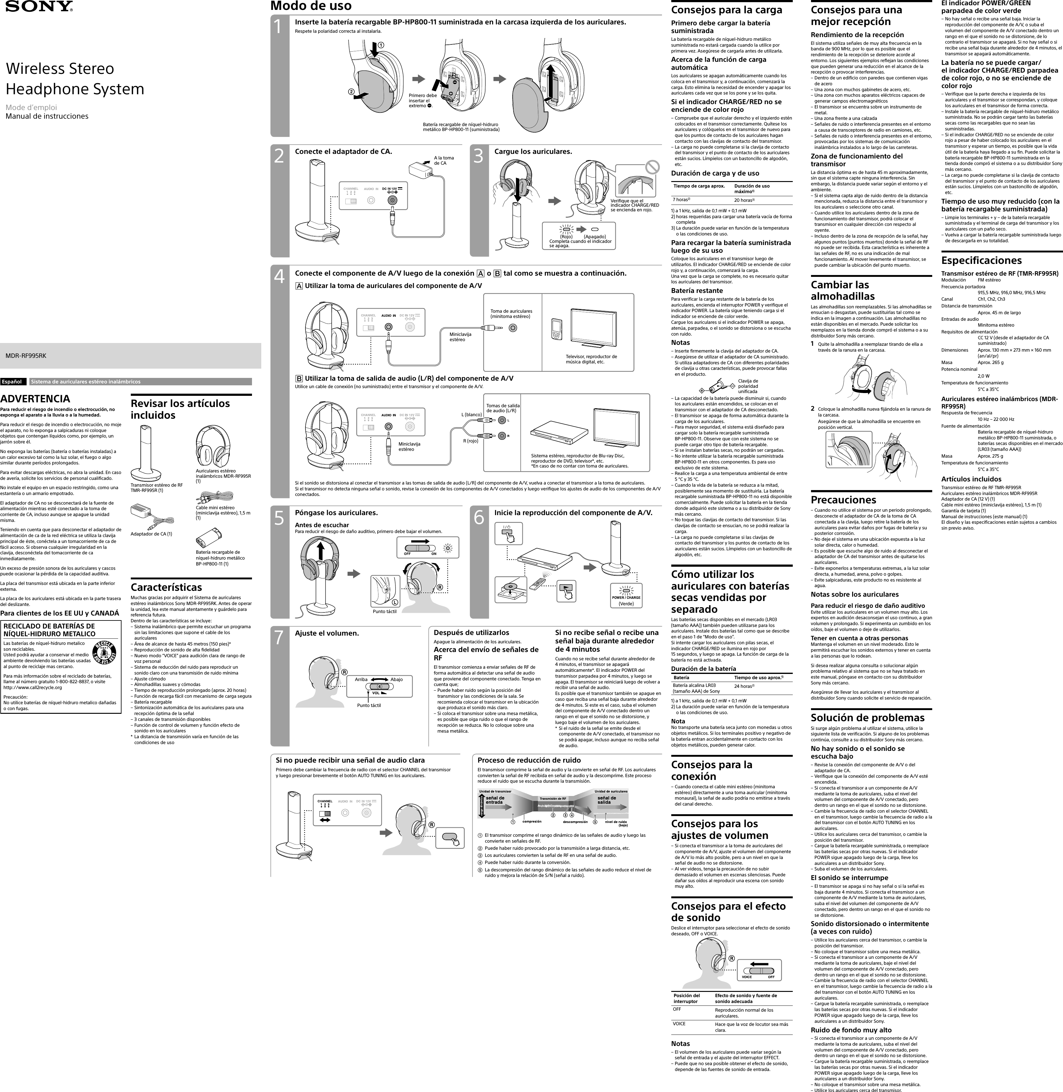 Wireless StereoHeadphone SystemMDR-RF995RKMode d’emploiManual de instruccionesModo de usoConecte el adaptador de CA. Cargue los auriculares.A la toma de CAConecte el componente de A/V luego de la conexión  o  tal como se muestra a continuación. Utilizar la toma de auriculares del componente de A/VMiniclavija estéreoToma de auriculares (minitoma estéreo)Televisor, reproductor de música digital, etc. Utilizar la toma de salida de audio (L/R) del componente de A/VUtilice un cable de conexión (no suministrado) entre el transmisor y el componente de A/V.L (blanco)R (rojo)Miniclavija estéreoTomas de salida  de audio (L/R)Sistema estéreo, reproductor de Blu-ray Disc, reproductor de DVD, televisor*, etc.*En caso de no contar con toma de auriculares.Si el sonido se distorsiona al conectar el transmisor a las tomas de salida de audio (L/R) del componente de A/V, vuelva a conectar el transmisor a la toma de auriculares.Si el transmisor no detecta ninguna señal o sonido, revise la conexión de los componentes de A/V conectados y luego verifique los ajustes de audio de los componentes de A/V conectados.Inserte la batería recargable BP-HP800-11 suministrada en la carcasa izquierda de los auriculares.Respete la polaridad correcta al instalarla.Batería recargable de níquel-hidruro metálico BP-HP800-11 (suministrada)Primero debe insertar el extremo .Consejos para la cargaPrimero debe cargar la batería suministradaLa batería recargable de níquel-hidruro metálico suministrada no estará cargada cuando la utilice por primera vez. Asegúrese de cargarla antes de utilizarla.Acerca de la función de carga automáticaLos auriculares se apagan automáticamente cuando los coloca en el transmisor y, a continuación, comenzará la carga. Esto elimina la necesidad de encender y apagar los auriculares cada vez que se los pone y se los quita.Si el indicador CHARGE/RED no se enciende de color rojo – Compruebe que el auricular derecho y el izquierdo estén colocados en el transmisor correctamente. Quítese los auriculares y colóquelos en el transmisor de nuevo para que los puntos de contacto de los auriculares hagan contacto con las clavijas de contacto del transmisor. – La carga no puede completarse si la clavija de contacto del transmisor y el punto de contacto de los auriculares están sucios. Límpielos con un bastoncillo de algodón, etc.Duración de carga y de usoTiempo de carga aprox. Duración de uso máximo1)7 horas2) 20 horas3)1)  a 1 kHz, salida de 0,1mW + 0,1mW2)  horas requeridas para cargar una batería vacía de forma completa3)  La duración puede variar en función de la temperatura o las condiciones de uso.Para recargar la batería suministrada luego de su usoColoque los auriculares en el transmisor luego de utilizarlos. El indicador CHARGE/RED se enciende de color rojo y, a continuación, comenzará la carga.Una vez que la carga se complete, no es necesario quitar los auriculares del transmisor.Batería restantePara verificar la carga restante de la batería de los auriculares, encienda el interruptor POWER y verifique el indicador POWER. La batería sigue teniendo carga si el indicador se enciende de color verde.Cargue los auriculares si el indicador POWER se apaga, atenúa, parpadea, o el sonido se distorsiona o se escucha con ruido.Notas – Inserte firmemente la clavija del adaptador de CA. – Asegúrese de utilizar el adaptador de CA suministrado. Si utiliza adaptadores de CA con diferentes polaridades de clavija u otras características, puede provocar fallas en el producto.Clavija de polaridad unificada – La capacidad de la batería puede disminuir si, cuando los auriculares están encendidos, se colocan en el transmisor con el adaptador de CA desconectado. – El transmisor se apaga de forma automática durante la carga de los auriculares. – Para mayor seguridad, el sistema está diseñado para cargar solo la batería recargable suministrada  BP-HP800-11. Observe que con este sistema no se puede cargar otro tipo de batería recargable. – Si se instalan baterías secas, no podrán ser cargadas. – No intente utilizar la batería recargable suministrada  BP-HP800-11 en otros componentes. Es para uso exclusivo de este sistema. – Realice la carga a una temperatura ambiental de entre 5 °C y 35 °C. – Cuando la vida de la batería se reduzca a la mitad, posiblemente sea momento de sustituirla. La batería recargable suministrada BP-HP800-11 no está disponible comercialmente. Puede solicitar la batería en la tienda donde adquirió este sistema o a su distribuidor de Sony más cercano. – No toque las clavijas de contacto del transmisor. Si las clavijas de contacto se ensucian, no se podrá realizar la carga. – La carga no puede completarse si las clavijas de contacto del transmisor y los puntos de contacto de los auriculares están sucios. Límpielos con un bastoncillo de algodón, etc.Cómo utilizar los auriculares con baterías secas vendidas por separadoLas baterías secas disponibles en el mercado (LR03 (tamaño AAA)) también pueden utilizarse para los auriculares. Instale dos baterías tal como que se describe en el paso 1 de “Modo de uso”.Si intente cargar los auriculares con pilas secas, el indicador CHARGE/RED se ilumina en rojo por  15 segundos, y luego se apaga. La función de carga de la batería no está activada.Duración de la bateríaBatería Tiempo de uso aprox.1)Batería alcalina LR03 (tamaño AAA) de Sony24 horas2)1)  a 1 kHz, salida de 0,1mW + 0,1mW2)  La duración puede variar en función de la temperatura o las condiciones de uso.NotaNo transporte una batería seca junto con monedas u otros objetos metálicos. Si los terminales positivo y negativo de la batería entran accidentalmente en contacto con los objetos metálicos, pueden generar calor.Consejos para la conexión – Cuando conecta el cable mini estéreo (minitoma estéreo) directamente a una toma auricular (minitoma monaural), la señal de audio podría no emitirse a través del canal derecho.Consejos para los ajustes de volumen – Si conecta el transmisor a la toma de auriculares del componente de A/V, ajuste el volumen del componente de A/V lo más alto posible, pero a un nivel en que la señal de audio no se distorsione. – Al ver videos, tenga la precaución de no subir demasiado el volumen en escenas silenciosas. Puede dañar sus oídos al reproducir una escena con sonido muy alto.Consejos para el efecto de sonidoDeslice el interruptor para seleccionar el efecto de sonido deseado, OFF o VOICE.Posición del interruptorEfecto de sonido y fuente de sonido adecuadaOFF Reproducción normal de los auriculares.VOICE Hace que la voz de locutor sea más clara.Notas – El volumen de los auriculares puede variar según la señal de entrada y el ajuste del interruptor EFFECT. – Puede que no sea posible obtener el efecto de sonido, depende de las fuentes de sonido de entrada.Consejos para una mejor recepciónRendimiento de la recepciónEl sistema utiliza señales de muy alta frecuencia en la banda de 900MHz, por lo que es posible que el rendimiento de la recepción se deteriore acorde al entorno. Los siguientes ejemplos reflejan las condiciones que pueden generar una reducción en el alcance de la recepción o provocar interferencias. – Dentro de un edificio con paredes que contienen vigas de acero – Una zona con muchos gabinetes de acero, etc. – Una zona con muchos aparatos eléctricos capaces de generar campos electromagnéticos – El transmisor se encuentra sobre un instrumento de metal. – Una zona frente a una calzada – Señales de ruido o interferencia presentes en el entorno a causa de transceptores de radio en camiones, etc. – Señales de ruido o interferencia presentes en el entorno, provocadas por los sistemas de comunicación inalámbrica instalados a lo largo de las carreteras.Zona de funcionamiento del transmisorLa distancia óptima es de hasta 45m aproximadamente, sin que el sistema capte ninguna interferencia. Sin embargo, la distancia puede variar según el entorno y el ambiente. – Si el sistema capta algo de ruido dentro de la distancia mencionada, reduzca la distancia entre el transmisor y los auriculares o seleccione otro canal. – Cuando utilice los auriculares dentro de la zona de funcionamiento del transmisor, podrá colocar el transmisor en cualquier dirección con respecto al oyente. – Incluso dentro de la zona de recepción de la señal, hay algunos puntos (puntos muertos) donde la señal de RF no puede ser recibida. Esta característica es inherente a las señales de RF, no es una indicación de mal funcionamiento. Al mover levemente el transmisor, se puede cambiar la ubicación del punto muerto.Cambiar las almohadillasLas almohadillas son reemplazables. Si las almohadillas se ensucian o desgastan, puede sustituirlas tal como se indica en la imagen a continuación. Las almohadillas no están disponibles en el mercado. Puede solicitar los reemplazos en la tienda donde compró el sistema o a su distribuidor Sony más cercano.1  Quite la almohadilla a reemplazar tirando de ella a través de la ranura en la carcasa.2  Coloque la almohadilla nueva fijándola en la ranura de la carcasa.Asegúrese de que la almohadilla se encuentre en posición vertical.Precauciones – Cuando no utilice el sistema por un periodo prolongado, desconecte el adaptador de CA de la toma de CA conectada a la clavija, luego retire la batería de los auriculares para evitar daños por fugas de batería y su posterior corrosión. – No deje el sistema en una ubicación expuesta a la luz solar directa, calor o humedad. – Es posible que escuche algo de ruido al desconectar el adaptador de CA del transmisor antes de quitarse los auriculares. – Evite exponerlos a temperaturas extremas, a la luz solar directa, a humedad, arena, polvo o golpes. – Evite salpicaduras, este producto no es resistente al agua.Notas sobre los auricularesPara reducir el riesgo de daño auditivoEvite utilizar los auriculares en un volumen muy alto. Los expertos en audición desaconsejan el uso continuo, a gran volumen y prolongado. Si experimenta un zumbido en los oídos, baje el volumen o deje de utilizarlos.Tener en cuenta a otras personasMantenga el volumen en un nivel moderado. Esto le permitirá escuchar los sonidos externos y tener en cuenta a las personas que lo rodean.Si desea realizar alguna consulta o solucionar algún problema relativo al sistema que no se haya tratado en este manual, póngase en contacto con su distribuidor Sony más cercano.Asegúrese de llevar los auriculares y el transmisor al distribuidor Sony cuando solicite el servicio de reparación.Solución de problemasSi surge algún problema al utilizar el sistema, utilice la siguiente lista de verificación. Si alguno de los problemas continúa, consulte a su distribuidor Sony más cercano.No hay sonido o el sonido se escucha bajo – Revise la conexión del componente de A/V o del adaptador de CA. – Verifique que la conexión del componente de A/V esté encendida. – Si conecta el transmisor a un componente de A/V mediante la toma de auriculares, suba el nivel del volumen del componente de A/V conectado, pero dentro un rango en el que el sonido no se distorsione. – Cambie la frecuencia de radio con el selector CHANNEL en el transmisor, luego cambie la frecuencia de radio a la del transmisor con el botón AUTO TUNING en los auriculares. – Utilice los auriculares cerca del transmisor, o cambie la posición del transmisor. – Cargue la batería recargable suministrada, o reemplace las baterías secas por otras nuevas. Si el indicador POWER sigue apagado luego de la carga, lleve los auriculares a un distribuidor Sony. – Suba el volumen de los auriculares.El sonido se interrumpe – El transmisor se apaga si no hay señal o si la señal es baja durante 4 minutos. Si conecta el transmisor a un componente de A/V mediante la toma de auriculares, suba el nivel del volumen del componente de A/V conectado, pero dentro un rango en el que el sonido no se distorsione.Sonido distorsionado o intermitente  (a veces con ruido) – Utilice los auriculares cerca del transmisor, o cambie la posición del transmisor. – No coloque el transmisor sobre una mesa metálica. – Si conecta el transmisor a un componente de A/V mediante la toma de auriculares, baje el nivel del volumen del componente de A/V conectado, pero dentro un rango en el que el sonido no se distorsione. – Cambie la frecuencia de radio con el selector CHANNEL en el transmisor, luego cambie la frecuencia de radio a la del transmisor con el botón AUTO TUNING en los auriculares. – Cargue la batería recargable suministrada, o reemplace las baterías secas por otras nuevas. Si el indicador POWER sigue apagado luego de la carga, lleve los auriculares a un distribuidor Sony.Ruido de fondo muy alto – Si conecta el transmisor a un componente de A/V mediante la toma de auriculares, suba el nivel del volumen del componente de A/V conectado, pero dentro un rango en el que el sonido no se distorsione. – Cargue la batería recargable suministrada, o reemplace las baterías secas por otras nuevas. Si el indicador POWER sigue apagado luego de la carga, lleve los auriculares a un distribuidor Sony. – No coloque el transmisor sobre una mesa metálica. – Utilice los auriculares cerca del transmisor.El indicador POWER/GREEN parpadea de color verde – No hay señal o recibe una señal baja. Iniciar la reproducción del componente de A/V, o suba el volumen del componente de A/V conectado dentro un rango en el que el sonido no se distorsione, de lo contrario el transmisor se apagará. Si no hay señal o si recibe una señal baja durante alrededor de 4 minutos, el transmisor se apagará automáticamente.La batería no se puede cargar/ el indicador CHARGE/RED parpadea de color rojo, o no se enciende de color rojo – Verifique que la parte derecha e izquierda de los auriculares y el transmisor se correspondan, y coloque los auriculares en el transmisor de forma correcta. – Instale la batería recargable de níquel-hidruro metálico suministrada. No se podrán cargar tanto las baterías secas como las recargables que no sean las suministradas. – Si el indicador CHARGE/RED no se enciende de color rojo a pesar de haber colocado los auriculares en el transmisor y esperar un tiempo, es posible que la vida útil de la batería haya llegado a su fin. Puede solicitar la batería recargable BP-HP800-11 suministrada en la tienda donde compró el sistema o a su distribuidor Sony más cercano. – La carga no puede completarse si la clavija de contacto del transmisor y el punto de contacto de los auriculares están sucios. Límpielos con un bastoncillo de algodón, etc.Tiempo de uso muy reducido (con la batería recargable suministrada) – Limpie los terminales + y − de la batería recargable suministrada y el terminal de carga del transmisor y los auriculares con un paño seco. – Vuelva a cargar la batería recargable suministrada luego de descargarla en su totalidad.EspecificacionesTransmisor estéreo de RF (TMR-RF995R)Modulación  FM estéreoFrecuencia portadora   915,5MHz, 916,0MHz, 916,5MHzCanal  Ch1, Ch2, Ch3Distancia de transmisión  Aprox. 45m de largoEntradas de audio   Minitoma estéreoRequisitos de alimentación CC 12V (desde el adaptador de CA suministrado)Dimensiones  Aprox. 130mm × 273mm × 160mm  (an/al/pr)Masa  Aprox. 265gPotencia nominal 2,0WTemperatura de funcionamiento  5°C a 35°CAuriculares estéreo inalámbricos (MDR-RF995R)Respuesta de frecuencia  10Hz – 22 000HzFuente de alimentación   Batería recargable de níquel-hidruro metálico BP-HP800-11 suministrada, o baterías secas disponibles en el mercado (LR03 (tamaño AAA))Masa  Aprox. 275gTemperatura de funcionamiento  5°C a 35°CArtículos incluidosTransmisor estéreo de RF TMR-RF995RAuriculares estéreo inalámbricos MDR-RF995RAdaptador de CA (12V) (1)Cable mini estéreo (miniclavija estéreo), 1,5 m (1)Garantía de tarjeta (1)Manual de instrucciones (este manual) (1)El diseño y las especificaciones están sujetos a cambios sin previo aviso.Español Sistema de auriculares estéreo inalámbricosADVERTENCIAPara reducir el riesgo de incendio o electrocución, no exponga el aparato a la lluvia o a la humedad.Para reducir el riesgo de incendio o electrocución, no moje el aparato, no lo exponga a salpicaduras ni coloque objetos que contengan líquidos como, por ejemplo, un jarrón sobre él.No exponga las baterías (batería o baterías instaladas) a un calor excesivo tal como la luz solar, el fuego o algo similar durante períodos prolongados.Para evitar descargas eléctricas, no abra la unidad. En caso de avería, solicite los servicios de personal cualificado.No instale el equipo en un espacio restringido, como una estantería o un armario empotrado.El adaptador de CA no se desconectará de la fuente de alimentación mientras esté conectado a la toma de corriente de CA, incluso aunque se apague la unidad misma.Teniendo en cuenta que para desconectar el adaptador de alimentación de ca de la red eléctrica se utiliza la clavija principal de éste, conéctela a un tomacorriente de ca de fácil acceso. Si observa cualquier irregularidad en la clavija, desconéctela del tomacorriente de ca inmediatamente.Un exceso de presión sonora de los auriculares y cascos puede ocasionar la pérdida de la capacidad auditiva.La placa del transmisor está ubicada en la parte inferior externa.La placa de los auriculares está ubicada en la parte trasera del deslizante.Para clientes de los EE UU y CANADÁRECICLADO DE BATERÍAS DE NÍQUEL-HIDRURO METALICOLas baterías de níquel-hidruro metalico son reciclables.Usted podrá ayudar a conservar el medio ambiente devolviendo las baterías usadas al punto de reciclaje mas cercano.Para más información sobre el reciclado de baterías, llame al número gratuito 1-800-822-8837, o visite http://www.call2recycle.orgPrecaución:No utilice baterías de níquel-hidruro metalico dañadas o con fugas.Revisar los artículos incluidosTransmisor estéreo de RF  TMR-RF995R (1)Adaptador de CA (1)Auriculares estéreo inalámbricos MDR-RF995R (1)Cable mini estéreo (miniclavija estéreo), 1,5 m (1)Batería recargable de níquel-hidruro metálico BP-HP800-11 (1)CaracterísticasMuchas gracias por adquirir el Sistema de auriculares estéreo inalámbricos Sony MDR-RF995RK. Antes de operar la unidad, lea este manual atentamente y guárdelo para referencia futura.Dentro de las características se incluye: – Sistema inalámbrico que permite escuchar un programa sin las limitaciones que supone el cable de los auriculares – Área de alcance de hasta 45 metros (150 pies)* – Reproducción de sonido de alta fidelidad – Nuevo modo “VOICE” para audición clara de rango de voz personal – Sistema de reducción del ruido para reproducir un sonido claro con una transmisión de ruido mínima – Ajuste cómodo – Almohadillas suaves y cómodas – Tiempo de reproducción prolongado (aprox. 20 horas) – Función de recarga fácil con mecanismo de carga segura – Batería recargable – Sintonización automática de los auriculares para una recepción óptima de la señal – 3 canales de transmisión disponibles – Función de control de volumen y función efecto de sonido en los auriculares* La distancia de transmisión varía en función de las condiciones de uso(Rojo) (Apagado)Completa cuando el indicador se apaga.Verifique que el indicador CHARGE/RED se encienda en rojo.42 31Ajuste el volumen. Después de utilizarlosApague la alimentación de los auriculares.Acerca del envío de señales de RFEl transmisor comienza a enviar señales de RF de forma automática al detectar una señal de audio que proviene del componente conectado. Tenga en cuenta que; – Puede haber ruido según la posición del transmisor y las condiciones de la sala. Se recomienda colocar el transmisor en la ubicación que produzca el sonido más claro. – Si coloca el transmisor sobre una mesa metálica, es posible que oiga ruido o que el rango de recepción se reduzca. No lo coloque sobre una mesa metálica.Si no recibe señal o recibe una señal baja durante alrededor de 4 minutosCuando no se recibe señal durante alrededor de  4 minutos, el transmisor se apagará automáticamente*. El indicador POWER del transmisor parpadea por 4 minutos, y luego se apaga. El transmisor se reiniciará luego de volver a recibir una señal de audio.Es posible que el transmisor también se apague en caso que reciba una señal baja durante alrededor de 4 minutos. Si este es el caso, suba el volumen del componente de A/V conectado dentro un rango en el que el sonido no se distorsione, y luego baje el volumen de los auriculares.* Si el ruido de la señal se emite desde el componente de A/V conectado, el transmisor no se podrá apagar, incluso aunque no reciba señal de audio.Inicie la reproducción del componente de A/V.Póngase los auriculares.Antes de escucharPara reducir el riesgo de daño auditivo, primero debe bajar el volumen.Punto táctil(Verde)756Si no puede recibir una señal de audio claraPrimero debe cambiar la frecuencia de radio con el selector CHANNEL del transmisor y luego presionar brevemente el botón AUTO TUNING en los auriculares.Proceso de reducción de ruidoEl transmisor comprime la señal de audio y la convierte en señal de RF. Los auriculares convierten la señal de RF recibida en señal de audio y la descomprime. Este proceso reduce el ruido que se escucha durante la transmisión.El transmisor comprime el rango dinámico de las señales de audio y luego las convierte en señales de RF.Puede haber ruido provocado por la transmisión a larga distancia, etc.Los auriculares convierten la señal de RF en una señal de audio.Puede haber ruido durante la conversión.La descompresión del rango dinámico de las señales de audio reduce el nivel de ruido y mejora la relación de S/N (señal a ruido).Arriba AbajoPunto táctil