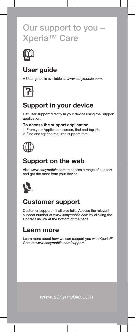 Our support to you –Xperia™ CareUser guideA User guide is available at www.sonymobile.com.Support in your deviceGet user support directly in your device using the Supportapplication.To access the support application1From your Application screen, find and tap  .2Find and tap the required support item.Support on the webVisit www.sonymobile.com to access a range of supportand get the most from your device.Customer supportCustomer support – if all else fails. Access the relevantsupport number at www.sonymobile.com by clicking theContact us link at the bottom of the page.Learn moreLearn more about how we can support you with Xperia™Care at www.sonymobile.com/support.www.sonymobile.com 