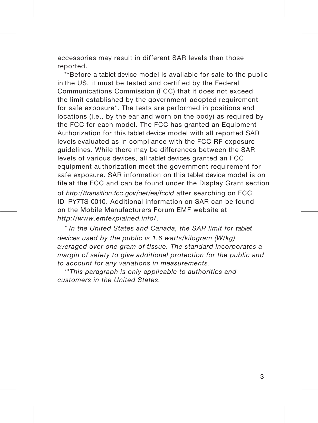 accessories may result in different SAR levels than thosereported.**Before a WDEOHWGHYLFH model is available for sale to the public inthe US, it must be tested and certified by the FederalCommunications Commission (FCC) that it does not exceedthe limit established by the government-adopted requirementfor safe exposure*. The tests are performed in positions andlocations (i.e., by the ear and worn on the body) as required bythe FCC for each model. The FCC has granted an EquipmentAuthorization for this WDEOHWGHYLFH model with all reported SAR levelsevaluated as in compliance with the FCC RF exposureguidelines. While there may be differences between the SARlevels of various GHYLFHV, all WDEOHWGHYLFHV granted an FCCequipment authorization meet the government requirement forsafe exposure. SAR information on this WDEOHWGHYLFH model is on fileat the FCC and can be found under the Display Grant sectionof http://transition.fcc.gov/oet/ea/fccid after searching on FCCID 3&lt;76. Additional information on SAR can be foundon the Mobile Manufacturers Forum EMF website athttp://www.emfexplained.info/.* In the United States and Canada, the SAR limit for WDEOHWGHYLFHV used by the public is 1.6 watts/kilogram (W/kg)averaged over one gram of tissue. The standard incorporates amargin of safety to give additional protection for the public andto account for any variations in measurements.**This paragraph is only applicable to authorities andcustomers in the United States.3