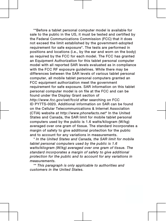 **Before a tablet personal computer model is available forsale to the public in the US, it must be tested and certified bythe Federal Communications Commission (FCC) that it doesnot exceed the limit established by the government-adoptedrequirement for safe exposure*. The tests are performed inpositions and locations (i.e., by the ear and worn on the body)as required by the FCC for each model. The FCC has grantedan Equipment Authorization for this tablet personal computermodel with all reported SAR levels evaluated as in compliancewith the FCC RF exposure guidelines. While there may bedifferences between the SAR levels of various tablet personalcomputer, all mobile tablet personal computers granted anFCC equipment authorization meet the governmentrequirement for safe exposure. SAR information on this tabletpersonal computer model is on file at the FCC and can befound under the Display Grant section ofhttp://www.fcc.gov/oet/fccid after searching on FCCID PY7TS-0020. Additional information on SAR can be foundon the Cellular Telecommunications &amp; Internet Association(CTIA) website at http://www.phonefacts.net* In the UnitedStates and Canada, the SAR limit for mobile tablet personalcomputers used by the public is 1.6 watts/kilogram (W/kg)averaged over one gram of tissue. The standard incorporates amargin of safety to give additional protection for the publicand to account for any variations in measurements.* In the United States and Canada, the SAR limit for mobiletablet personal computers used by the public is 1.6watts/kilogram (W/kg) averaged over one gram of tissue. Thestandard incorporates a margin of safety to give additionalprotection for the public and to account for any variations inmeasurements.** This paragraph is only applicable to authorities andcustomers in the United States.3