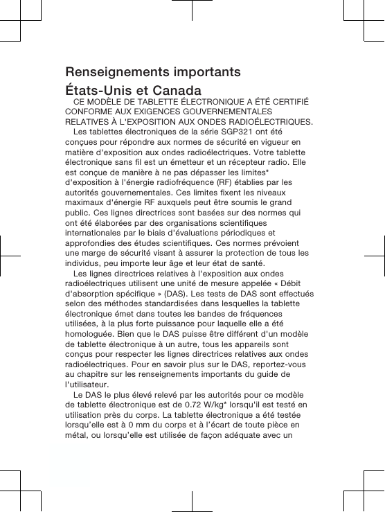 Renseignements importantsÉtats-Unis et CanadaCE MODÈLE DE TABLETTE ÉLECTRONIQUE A ÉTÉ CERTIFIÉCONFORME AUX EXIGENCES GOUVERNEMENTALESRELATIVES À L&apos;EXPOSITION AUX ONDES RADIOÉLECTRIQUES.Les tablettes électroniques de la série SGP321 ont étéconçues pour répondre aux normes de sécurité en vigueur enmatière d&apos;exposition aux ondes radioélectriques. Votre tabletteélectronique sans fil est un émetteur et un récepteur radio. Elleest conçue de manière à ne pas dépasser les limites*d&apos;exposition à l&apos;énergie radiofréquence (RF) établies par lesautorités gouvernementales. Ces limites fixent les niveauxmaximaux d&apos;énergie RF auxquels peut être soumis le grandpublic. Ces lignes directrices sont basées sur des normes quiont été élaborées par des organisations scientifiquesinternationales par le biais d&apos;évaluations périodiques etapprofondies des études scientifiques. Ces normes prévoientune marge de sécurité visant à assurer la protection de tous lesindividus, peu importe leur âge et leur état de santé.Les lignes directrices relatives à l&apos;exposition aux ondesradioélectriques utilisent une unité de mesure appelée « Débitd&apos;absorption spécifique » (DAS). Les tests de DAS sont effectuésselon des méthodes standardisées dans lesquelles la tabletteélectronique émet dans toutes les bandes de fréquencesutilisées, à la plus forte puissance pour laquelle elle a étéhomologuée. Bien que le DAS puisse être différent d&apos;un modèlede tablette électronique à un autre, tous les appareils sontconçus pour respecter les lignes directrices relatives aux ondesradioélectriques. Pour en savoir plus sur le DAS, reportez-vousau chapitre sur les renseignements importants du guide del&apos;utilisateur.Le DAS le plus élevé relevé par les autorités pour ce modèlede tablette électronique est de 0.72 W/kg* lorsqu&apos;il est testé enutilisation près du corps. La tablette électronique a été testéelorsqu’elle est à 0 mm du corps et à l’écart de toute pièce enmétal, ou lorsqu’elle est utilisée de façon adéquate avec un4