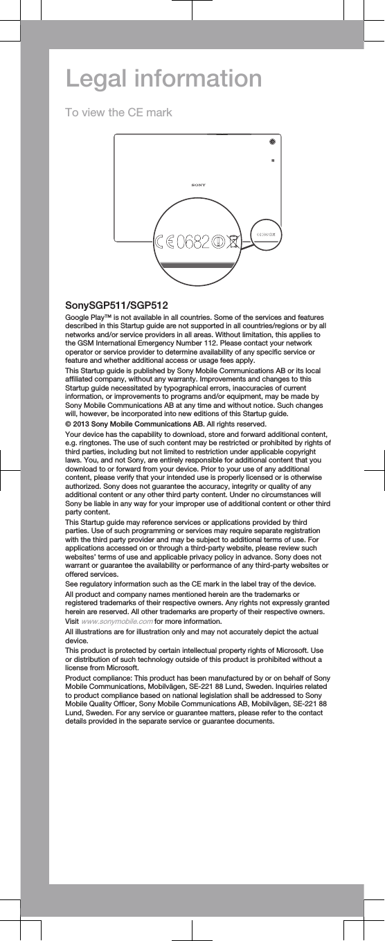 Legal informationTo view the CE markSonySGP511/SGP512Google Play™ is not available in all countries. Some of the services and featuresdescribed in this Startup guide are not supported in all countries/regions or by allnetworks and/or service providers in all areas. Without limitation, this applies tothe GSM International Emergency Number 112. Please contact your networkoperator or service provider to determine availability of any specific service orfeature and whether additional access or usage fees apply.This Startup guide is published by Sony Mobile Communications AB or its localaffiliated company, without any warranty. Improvements and changes to thisStartup guide necessitated by typographical errors, inaccuracies of currentinformation, or improvements to programs and/or equipment, may be made bySony Mobile Communications AB at any time and without notice. Such changeswill, however, be incorporated into new editions of this Startup guide.© 2013 Sony Mobile Communications AB. All rights reserved.Your device has the capability to download, store and forward additional content,e.g. ringtones. The use of such content may be restricted or prohibited by rights ofthird parties, including but not limited to restriction under applicable copyrightlaws. You, and not Sony, are entirely responsible for additional content that youdownload to or forward from your device. Prior to your use of any additionalcontent, please verify that your intended use is properly licensed or is otherwiseauthorized. Sony does not guarantee the accuracy, integrity or quality of anyadditional content or any other third party content. Under no circumstances willSony be liable in any way for your improper use of additional content or other thirdparty content.This Startup guide may reference services or applications provided by thirdparties. Use of such programming or services may require separate registrationwith the third party provider and may be subject to additional terms of use. Forapplications accessed on or through a third-party website, please review suchwebsites’ terms of use and applicable privacy policy in advance. Sony does notwarrant or guarantee the availability or performance of any third-party websites oroffered services.See regulatory information such as the CE mark in the label tray of the device.All product and company names mentioned herein are the trademarks orregistered trademarks of their respective owners. Any rights not expressly grantedherein are reserved. All other trademarks are property of their respective owners.Visit www.sonymobile.com for more information.All illustrations are for illustration only and may not accurately depict the actualdevice.This product is protected by certain intellectual property rights of Microsoft. Useor distribution of such technology outside of this product is prohibited without alicense from Microsoft.Product compliance: This product has been manufactured by or on behalf of SonyMobile Communications, Mobilvägen, SE-221 88 Lund, Sweden. Inquiries relatedto product compliance based on national legislation shall be addressed to SonyMobile Quality Officer, Sony Mobile Communications AB, Mobilvägen, SE-221 88Lund, Sweden. For any service or guarantee matters, please refer to the contactdetails provided in the separate service or guarantee documents.