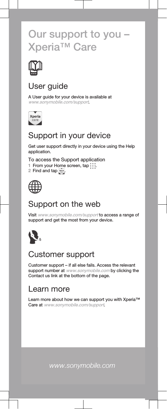 Our support to you –Xperia™ CareUser guideA User guide for your device is available atwww.sonymobile.com/support.Support in your deviceGet user support directly in your device using the Helpapplication.To access the Support application1From your Home screen, tap  .2Find and tap  .Support on the webVisit www.sonymobile.com/support to access a range ofsupport and get the most from your device.Customer supportCustomer support – if all else fails. Access the relevantsupport number at www.sonymobile.com by clicking theContact us link at the bottom of the page.Learn moreLearn more about how we can support you with Xperia™Care at www.sonymobile.com/support.www.sonymobile.com 