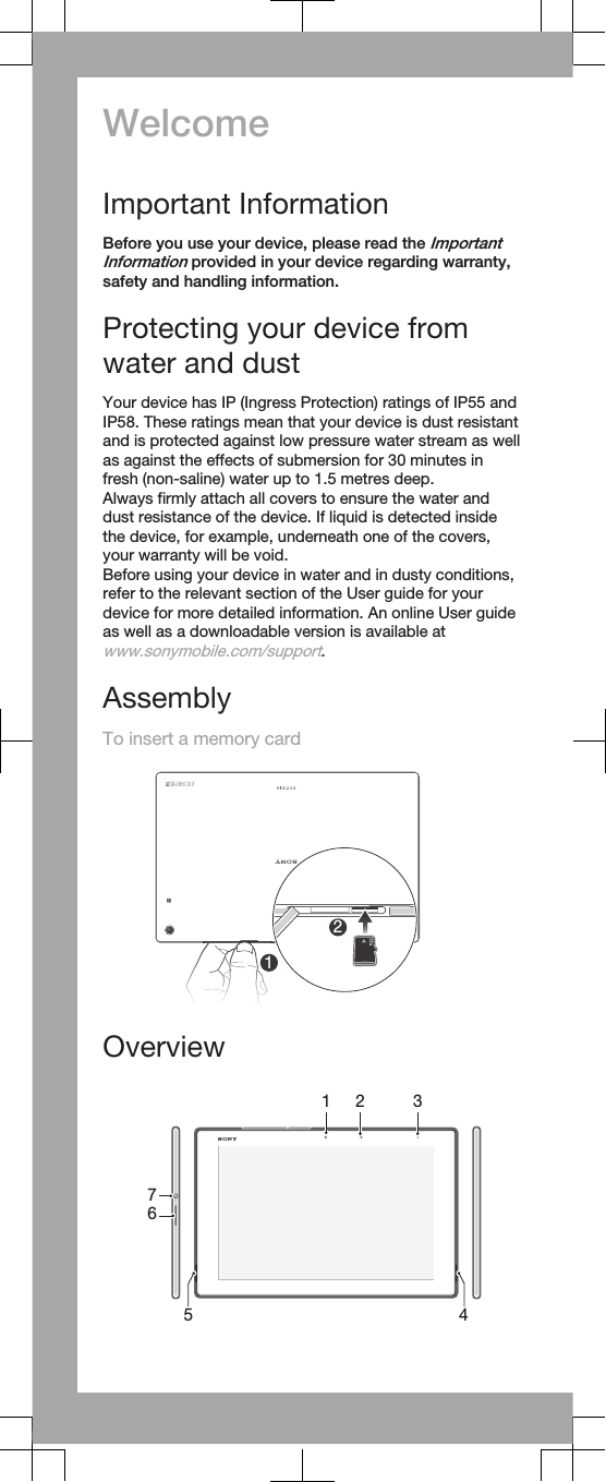 WelcomeImportant InformationBefore you use your device, please read the ImportantInformation provided in your device regarding warranty,safety and handling information.Protecting your device fromwater and dustYour device has IP (Ingress Protection) ratings of IP55 andIP58. These ratings mean that your device is dust resistantand is protected against low pressure water stream as wellas against the effects of submersion for 30 minutes infresh (non-saline) water up to 1.5 metres deep.Always firmly attach all covers to ensure the water anddust resistance of the device. If liquid is detected insidethe device, for example, underneath one of the covers,your warranty will be void.Before using your device in water and in dusty conditions,refer to the relevant section of the User guide for yourdevice for more detailed information. An online User guideas well as a downloadable version is available atwww.sonymobile.com/support.AssemblyTo insert a memory card12Overview54761 2 3   
