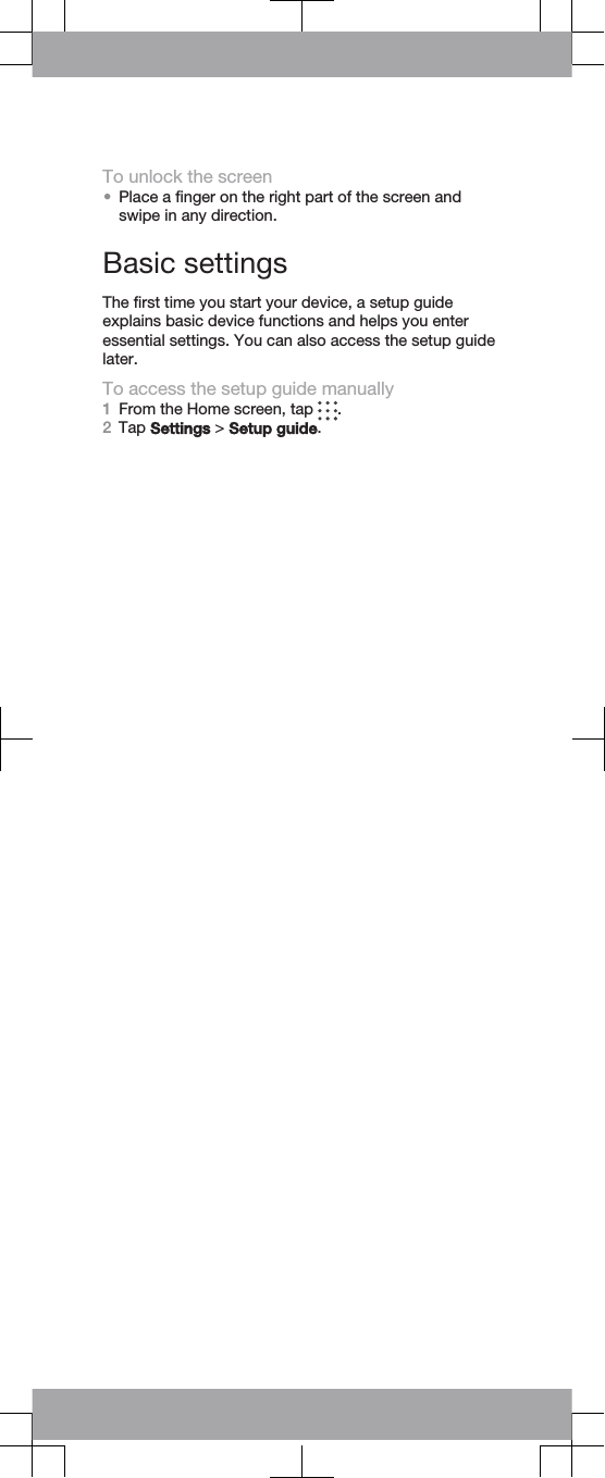To unlock the screen•Place a finger on the right part of the screen andswipe in any direction.Basic settingsThe first time you start your device, a setup guideexplains basic device functions and helps you enteressential settings. You can also access the setup guidelater.To access the setup guide manually1From the Home screen, tap  .2Tap Settings &gt; Setup guide.