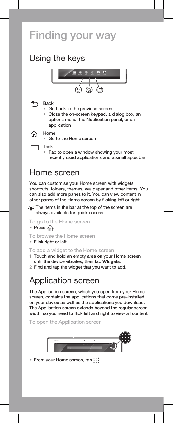 Finding your wayUsing the keysBack•Go back to the previous screen•Close the on-screen keypad, a dialog box, anoptions menu, the Notification panel, or anapplicationHome•Go to the Home screenTask•Tap to open a window showing your mostrecently used applications and a small apps barHome screenYou can customise your Home screen with widgets,shortcuts, folders, themes, wallpaper and other items. Youcan also add more panes to it. You can view content inother panes of the Home screen by flicking left or right.The items in the bar at the top of the screen arealways available for quick access.To go to the Home screen•Press  .To browse the Home screen•Flick right or left.To add a widget to the Home screen1Touch and hold an empty area on your Home screenuntil the device vibrates, then tap Widgets.2Find and tap the widget that you want to add.Application screenThe Application screen, which you open from your Homescreen, contains the applications that come pre-installedon your device as well as the applications you download.The Application screen extends beyond the regular screenwidth, so you need to flick left and right to view all content.To open the Application screen•From your Home screen, tap  .