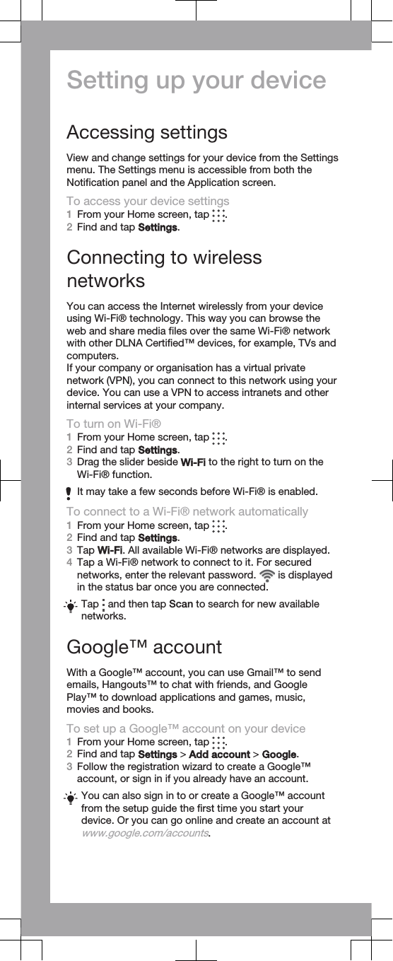 Setting up your deviceAccessing settingsView and change settings for your device from the Settingsmenu. The Settings menu is accessible from both theNotification panel and the Application screen.To access your device settings1From your Home screen, tap  .2Find and tap Settings.Connecting to wirelessnetworksYou can access the Internet wirelessly from your deviceusing Wi-Fi® technology. This way you can browse theweb and share media files over the same Wi-Fi® networkwith other DLNA Certified™ devices, for example, TVs andcomputers.If your company or organisation has a virtual privatenetwork (VPN), you can connect to this network using yourdevice. You can use a VPN to access intranets and otherinternal services at your company.To turn on Wi-Fi®1From your Home screen, tap  .2Find and tap Settings.3Drag the slider beside Wi-Fi to the right to turn on theWi-Fi® function.It may take a few seconds before Wi-Fi® is enabled.To connect to a Wi-Fi® network automatically1From your Home screen, tap  .2Find and tap Settings.3Tap Wi-Fi. All available Wi-Fi® networks are displayed.4Tap a Wi-Fi® network to connect to it. For securednetworks, enter the relevant password.   is displayedin the status bar once you are connected.Tap   and then tap Scan to search for new availablenetworks.Google™ accountWith a Google™ account, you can use Gmail™ to sendemails, Hangouts™ to chat with friends, and GooglePlay™ to download applications and games, music,movies and books.To set up a Google™ account on your device1From your Home screen, tap  .2Find and tap Settings &gt; Add account &gt; Google.3Follow the registration wizard to create a Google™account, or sign in if you already have an account.You can also sign in to or create a Google™ accountfrom the setup guide the first time you start yourdevice. Or you can go online and create an account atwww.google.com/accounts.