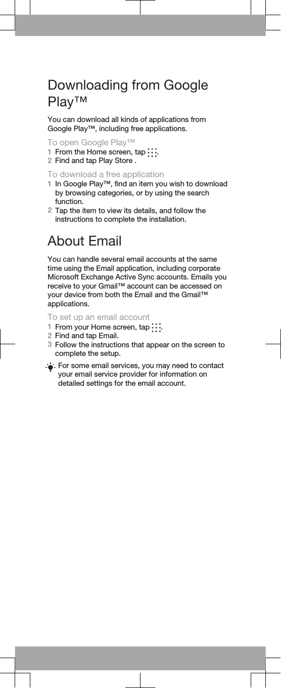 Downloading from GooglePlay™You can download all kinds of applications fromGoogle Play™, including free applications.To open Google Play™1From the Home screen, tap  .2Find and tap Play Store .To download a free application1In Google Play™, find an item you wish to downloadby browsing categories, or by using the searchfunction.2Tap the item to view its details, and follow theinstructions to complete the installation.About EmailYou can handle several email accounts at the sametime using the Email application, including corporateMicrosoft Exchange Active Sync accounts. Emails youreceive to your Gmail™ account can be accessed onyour device from both the Email and the Gmail™applications.To set up an email account1From your Home screen, tap  .2Find and tap Email.3Follow the instructions that appear on the screen tocomplete the setup.For some email services, you may need to contactyour email service provider for information ondetailed settings for the email account.