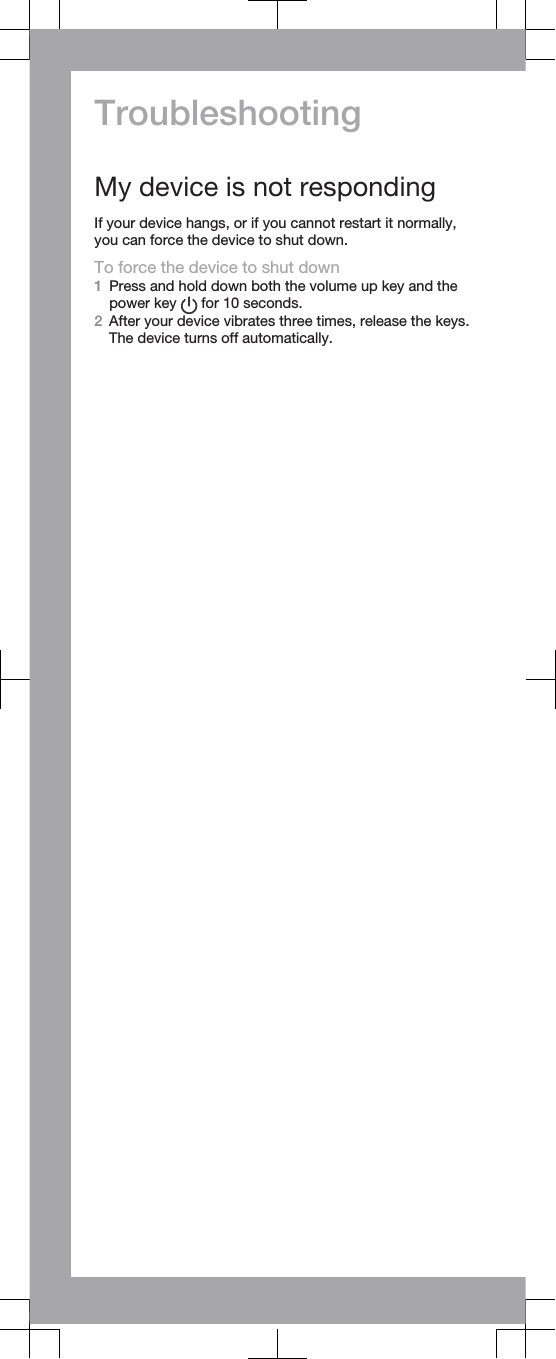 TroubleshootingMy device is not respondingIf your device hangs, or if you cannot restart it normally,you can force the device to shut down.To force the device to shut down1Press and hold down both the volume up key and thepower key   for 10 seconds.2After your device vibrates three times, release the keys.The device turns off automatically.