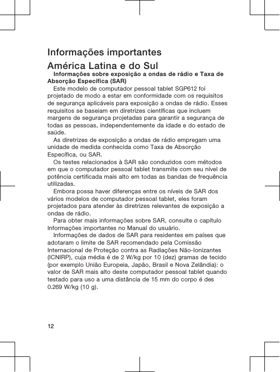 Informações importantesAmérica Latina e do SulInformações sobre exposição a ondas de rádio e Taxa deAbsorção Específica (SAR)Este modelo de computador pessoal tablet SGP612 foiprojetado de modo a estar em conformidade com os requisitosde segurança aplicáveis para exposição a ondas de rádio. Essesrequisitos se baseiam em diretrizes científicas que incluemmargens de segurança projetadas para garantir a segurança detodas as pessoas, independentemente da idade e do estado desaúde.As diretrizes de exposição a ondas de rádio empregam umaunidade de medida conhecida como Taxa de AbsorçãoEspecífica, ou SAR.Os testes relacionados à SAR são conduzidos com métodosem que o computador pessoal tablet transmite com seu nível depotência certificada mais alto em todas as bandas de frequênciautilizadas.Embora possa haver diferenças entre os níveis de SAR dosvários modelos de computador pessoal tablet, eles foramprojetados para atender às diretrizes relevantes de exposição aondas de rádio.Para obter mais informações sobre SAR, consulte o capítuloInformações importantes no Manual do usuário.Informações de dados de SAR para residentes em países queadotaram o limite de SAR recomendado pela ComissãoInternacional de Proteção contra as Radiações Não-Ionizantes(ICNIRP), cuja média é de 2 W/kg por 10 (dez) gramas de tecido(por exemplo União Europeia, Japão, Brasil e Nova Zelândia): ovalor de SAR mais alto deste computador pessoal tablet quandotestado para uso a uma distância de 15 mm do corpo é des0.269 W/kg (10 g).12