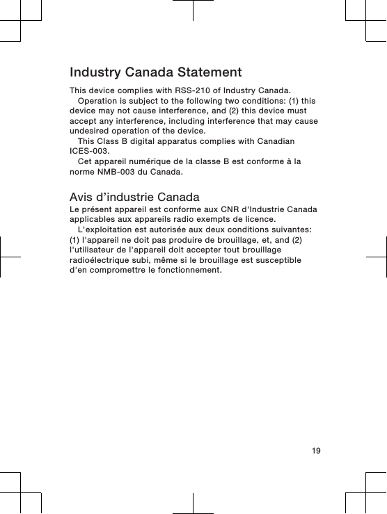 Industry Canada StatementThis device complies with RSS-210 of Industry Canada.Operation is subject to the following two conditions: (1) thisdevice may not cause interference, and (2) this device mustaccept any interference, including interference that may causeundesired operation of the device.This Class B digital apparatus complies with CanadianICES-003.Cet appareil numérique de la classe B est conforme à lanorme NMB-003 du Canada.Avis d’industrie CanadaLe présent appareil est conforme aux CNR d&apos;Industrie Canadaapplicables aux appareils radio exempts de licence.L&apos;exploitation est autorisée aux deux conditions suivantes:(1) l&apos;appareil ne doit pas produire de brouillage, et, and (2)l&apos;utilisateur de l&apos;appareil doit accepter tout brouillageradioélectrique subi, même si le brouillage est susceptibled&apos;en compromettre le fonctionnement.19