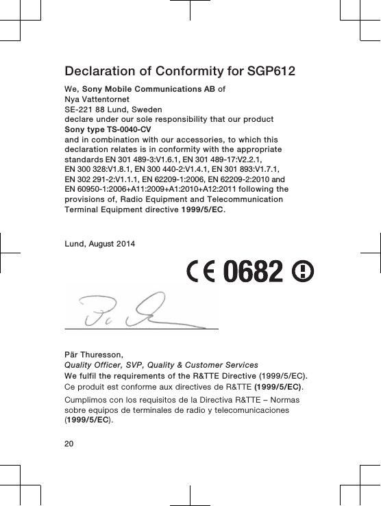 Declaration of Conformity for SGP612 We, Sony Mobile Communications AB ofNya Vattentornet SE-221 88 Lund, Swedendeclare under our sole responsibility that our productSony type TS-0040-CVand in combination with our accessories, to which thisdeclaration relates is in conformity with the appropriatestandards EN 301 489-3:V1.6.1, EN 301 489-17:V2.2.1, EN 300 328:V1.8.1, EN 300 440-2:V1.4.1, EN 301 893:V1.7.1, EN 302 291-2:V1.1.1, EN 62209-1:2006, EN 62209-2:2010 and EN 60950-1:2006+A11:2009+A1:2010+A12:2011 following theprovisions of, Radio Equipment and TelecommunicationTerminal Equipment directive 1999/5/EC.Lund, August 2014Pär Thuresson,Quality Officer, SVP, Quality &amp; Customer ServicesWe fulfil the requirements of the R&amp;TTE Directive (1999/5/EC).Ce produit est conforme aux directives de R&amp;TTE (1999/5/EC).Cumplimos con los requisitos de la Directiva R&amp;TTE – Normassobre equipos de terminales de radio y telecomunicaciones(1999/5/EC).20