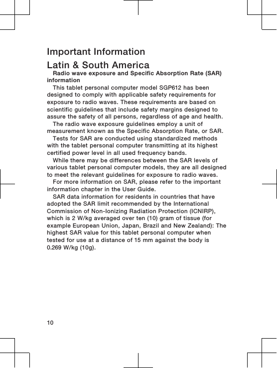 Important InformationLatin &amp; South AmericaRadio wave exposure and Specific Absorption Rate (SAR)informationThis tablet personal computer model SGP612 has beendesigned to comply with applicable safety requirements forexposure to radio waves. These requirements are based onscientific guidelines that include safety margins designed toassure the safety of all persons, regardless of age and health.The radio wave exposure guidelines employ a unit ofmeasurement known as the Specific Absorption Rate, or SAR.Tests for SAR are conducted using standardized methodswith the tablet personal computer transmitting at its highestcertified power level in all used frequency bands.While there may be differences between the SAR levels ofvarious tablet personal computer models, they are all designedto meet the relevant guidelines for exposure to radio waves.For more information on SAR, please refer to the importantinformation chapter in the User Guide.SAR data information for residents in countries that haveadopted the SAR limit recommended by the InternationalCommission of Non-Ionizing Radiation Protection (ICNIRP),which is 2 W/kg averaged over ten (10) gram of tissue (forexample European Union, Japan, Brazil and New Zealand): Thehighest SAR value for this tablet personal computer whentested for use at a distance of 15 mm against the body is0.269 W/kg (10g).10