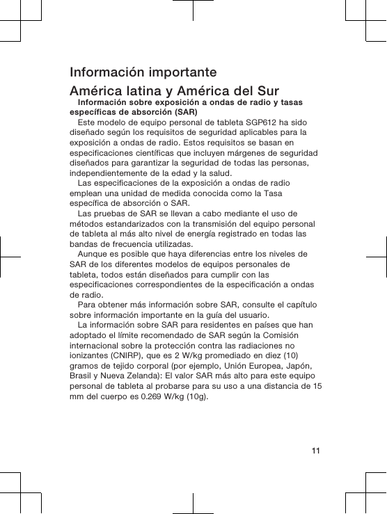 Información importanteAmérica latina y América del SurInformación sobre exposición a ondas de radio y tasasespecíficas de absorción (SAR)Este modelo de equipo personal de tableta SGP612 ha sidodiseñado según los requisitos de seguridad aplicables para laexposición a ondas de radio. Estos requisitos se basan enespecificaciones científicas que incluyen márgenes de seguridaddiseñados para garantizar la seguridad de todas las personas,independientemente de la edad y la salud.Las especificaciones de la exposición a ondas de radioemplean una unidad de medida conocida como la Tasaespecífica de absorción o SAR.Las pruebas de SAR se llevan a cabo mediante el uso demétodos estandarizados con la transmisión del equipo personalde tableta al más alto nivel de energía registrado en todas lasbandas de frecuencia utilizadas.Aunque es posible que haya diferencias entre los niveles deSAR de los diferentes modelos de equipos personales detableta, todos están diseñados para cumplir con lasespecificaciones correspondientes de la especificación a ondasde radio.Para obtener más información sobre SAR, consulte el capítulosobre información importante en la guía del usuario.La información sobre SAR para residentes en países que hanadoptado el límite recomendado de SAR según la Comisióninternacional sobre la protección contra las radiaciones noionizantes (CNIRP), que es 2 W/kg promediado en diez (10)gramos de tejido corporal (por ejemplo, Unión Europea, Japón,Brasil y Nueva Zelanda): El valor SAR más alto para este equipopersonal de tableta al probarse para su uso a una distancia de 15mm del cuerpo es 0.269 W/kg (10g).11