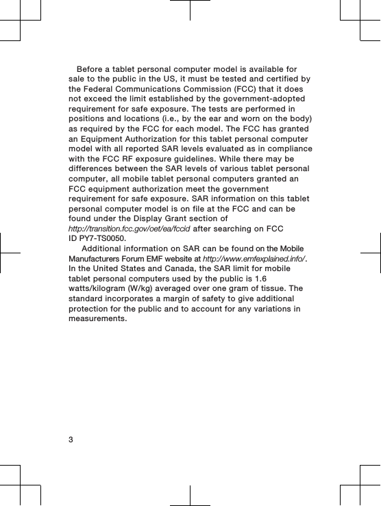 Before a tablet personal computer model is available forsale to the public in the US, it must be tested and certified bythe Federal Communications Commission (FCC) that it doesnot exceed the limit established by the government-adoptedrequirement for safe exposure. The tests are performed inpositions and locations (i.e., by the ear and worn on the body)as required by the FCC for each model. The FCC has grantedan Equipment Authorization for this tablet personal computermodel with all reported SAR levels evaluated as in compliancewith the FCC RF exposure guidelines. While there may bedifferences between the SAR levels of various tablet personalcomputer, all mobile tablet personal computers granted anFCC equipment authorization meet the governmentrequirement for safe exposure. SAR information on this tabletpersonal computer model is on file at the FCC and can befound under the Display Grant section ofhttp://transition.fcc.gov/oet/ea/fccid after searching on FCCID PY7-TS0050.      Additional information on SAR can be found on the Mobile Manufacturers Forum EMF website at http://www.emfexplained.info/. In the United States and Canada, the SAR limit for mobile  tablet personal computers used by the public is 1.6 watts/kilogram (W/kg) averaged over one gram of tissue. The standard incorporates a margin of safety to give additional protection for the public and to account for any variations in measurements.   3
