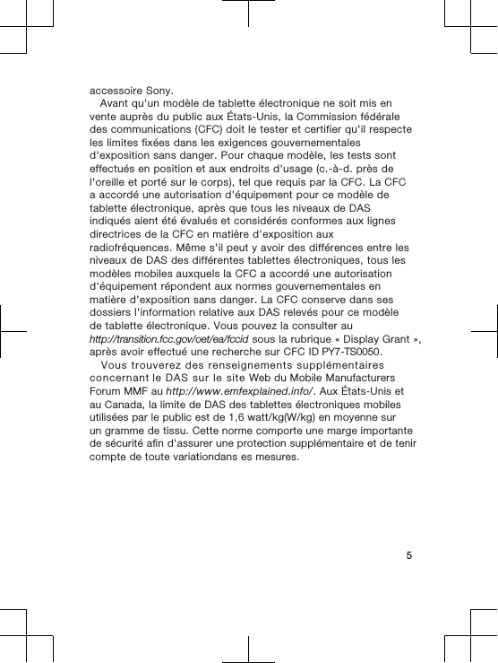 accessoire Sony.  Avant qu&apos;un modèle de tablette électronique ne soit mis envente auprès du public aux États-Unis, la Commission fédéraledes communications (CFC) doit le tester et certifier qu&apos;il respecteles limites fixées dans les exigences gouvernementalesd&apos;exposition sans danger. Pour chaque modèle, les tests sonteffectués en position et aux endroits d&apos;usage (c.-à-d. près del&apos;oreille et porté sur le corps), tel que requis par la CFC. La CFCa accordé une autorisation d&apos;équipement pour ce modèle detablette électronique, après que tous les niveaux de DASindiqués aient été évalués et considérés conformes aux lignesdirectrices de la CFC en matière d&apos;exposition auxradiofréquences. Même s&apos;il peut y avoir des différences entre lesniveaux de DAS des différentes tablettes électroniques, tous lesmodèles mobiles auxquels la CFC a accordé une autorisationd&apos;équipement répondent aux normes gouvernementales enmatière d&apos;exposition sans danger. La CFC conserve dans sesdossiers l&apos;information relative aux DAS relevés pour ce modèlede tablette électronique. Vous pouvez la consulter auhttp://transition.fcc.gov/oet/ea/fccid sous la rubrique « Display Grant »,après avoir effectué une recherche sur CFC ID PY7-TS0050.    Vous trouverez des renseignements supplémentaires concernant le DAS sur le site Web du Mobile Manufacturers Forum MMF au http://www.emfexplained.info/. Aux États-Unis et au Canada, la limite de DAS des tablettes électroniques mobiles utilisées par le public est de 1,6 watt/kg(W/kg) en moyenne sur un gramme de tissu. Cette norme comporte une marge importante de sécurité afin d&apos;assurer une protection supplémentaire et de tenir compte de toute variationdans es mesures.      5