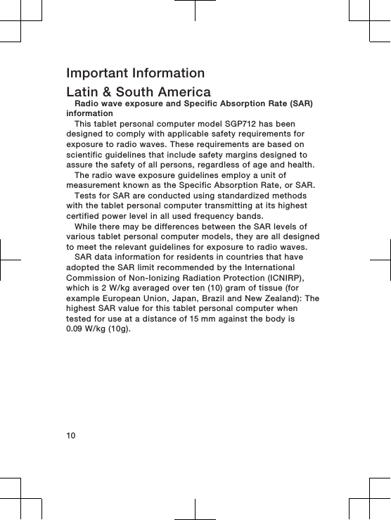 Important InformationLatin &amp; South AmericaRadio wave exposure and Specific Absorption Rate (SAR)informationThis tablet personal computer model SGP712 has beendesigned to comply with applicable safety requirements forexposure to radio waves. These requirements are based onscientific guidelines that include safety margins designed toassure the safety of all persons, regardless of age and health.The radio wave exposure guidelines employ a unit ofmeasurement known as the Specific Absorption Rate, or SAR.Tests for SAR are conducted using standardized methodswith the tablet personal computer transmitting at its highestcertified power level in all used frequency bands.While there may be differences between the SAR levels ofvarious tablet personal computer models, they are all designedto meet the relevant guidelines for exposure to radio waves.SAR data information for residents in countries that haveadopted the SAR limit recommended by the InternationalCommission of Non-Ionizing Radiation Protection (ICNIRP),which is 2 W/kg averaged over ten (10) gram of tissue (forexample European Union, Japan, Brazil and New Zealand): Thehighest SAR value for this tablet personal computer whentested for use at a distance of 15 mm against the body is0.09 W/kg (10g).10