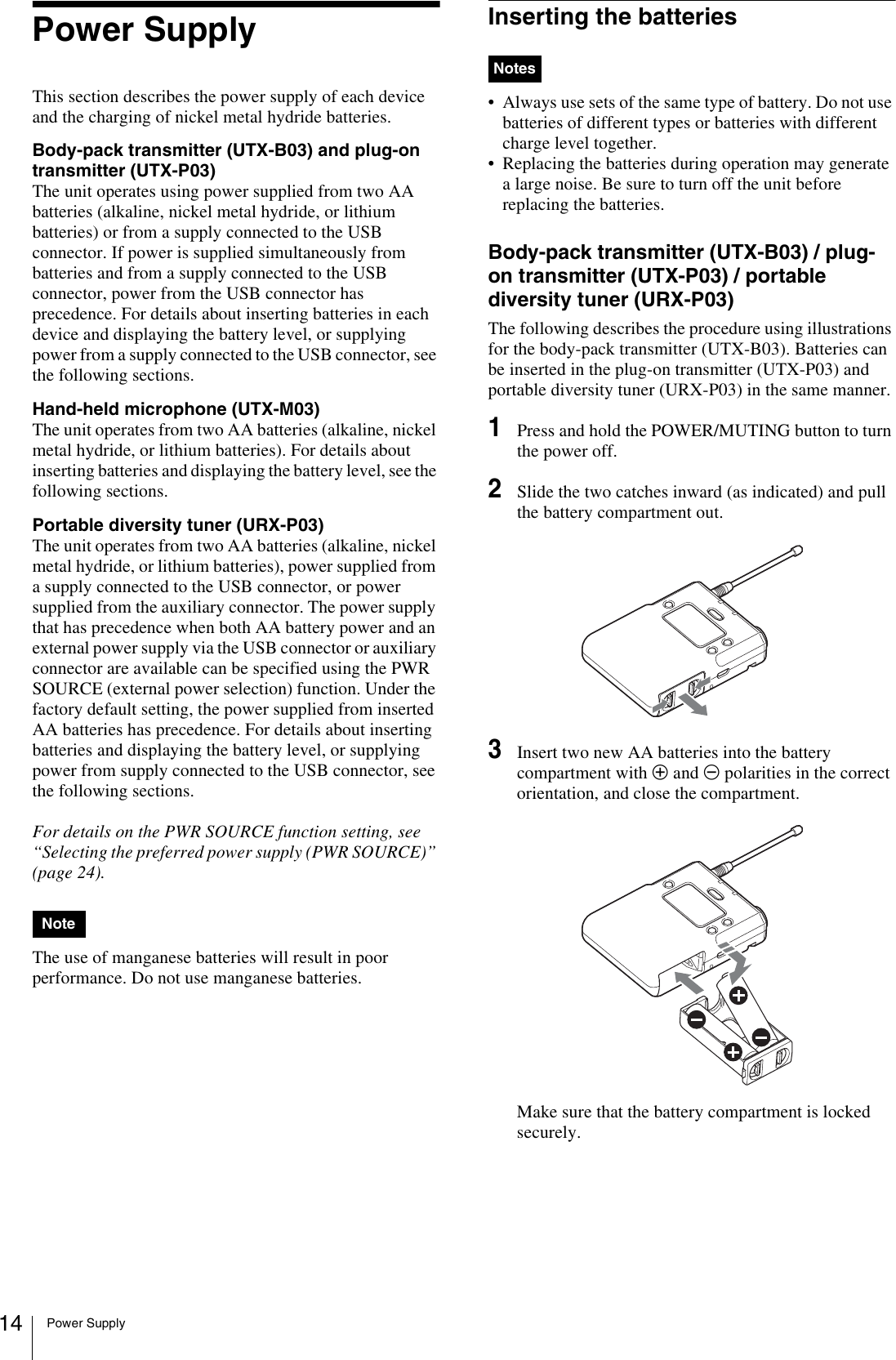 Power Supply14Power SupplyThis section describes the power supply of each device and the charging of nickel metal hydride batteries.Body-pack transmitter (UTX-B03) and plug-on transmitter (UTX-P03)The unit operates using power supplied from two AA batteries (alkaline, nickel metal hydride, or lithium batteries) or from a supply connected to the USB connector. If power is supplied simultaneously from batteries and from a supply connected to the USB connector, power from the USB connector has precedence. For details about inserting batteries in each device and displaying the battery level, or supplying power from a supply connected to the USB connector, see the following sections.Hand-held microphone (UTX-M03)The unit operates from two AA batteries (alkaline, nickel metal hydride, or lithium batteries). For details about inserting batteries and displaying the battery level, see the following sections.Portable diversity tuner (URX-P03)The unit operates from two AA batteries (alkaline, nickel metal hydride, or lithium batteries), power supplied from a supply connected to the USB connector, or power supplied from the auxiliary connector. The power supply that has precedence when both AA battery power and an external power supply via the USB connector or auxiliary connector are available can be specified using the PWR SOURCE (external power selection) function. Under the factory default setting, the power supplied from inserted AA batteries has precedence. For details about inserting batteries and displaying the battery level, or supplying power from supply connected to the USB connector, see the following sections.For details on the PWR SOURCE function setting, see “Selecting the preferred power supply (PWR SOURCE)” (page 24).The use of manganese batteries will result in poor performance. Do not use manganese batteries.Inserting the batteries• Always use sets of the same type of battery. Do not use batteries of different types or batteries with different charge level together.• Replacing the batteries during operation may generate a large noise. Be sure to turn off the unit before replacing the batteries.Body-pack transmitter (UTX-B03) / plug-on transmitter (UTX-P03) / portable diversity tuner (URX-P03)The following describes the procedure using illustrations for the body-pack transmitter (UTX-B03). Batteries can be inserted in the plug-on transmitter (UTX-P03) and portable diversity tuner (URX-P03) in the same manner.1Press and hold the POWER/MUTING button to turn the power off.2Slide the two catches inward (as indicated) and pull the battery compartment out.3Insert two new AA batteries into the battery compartment with 3 and # polarities in the correct orientation, and close the compartment.Make sure that the battery compartment is locked securely.NoteNotes