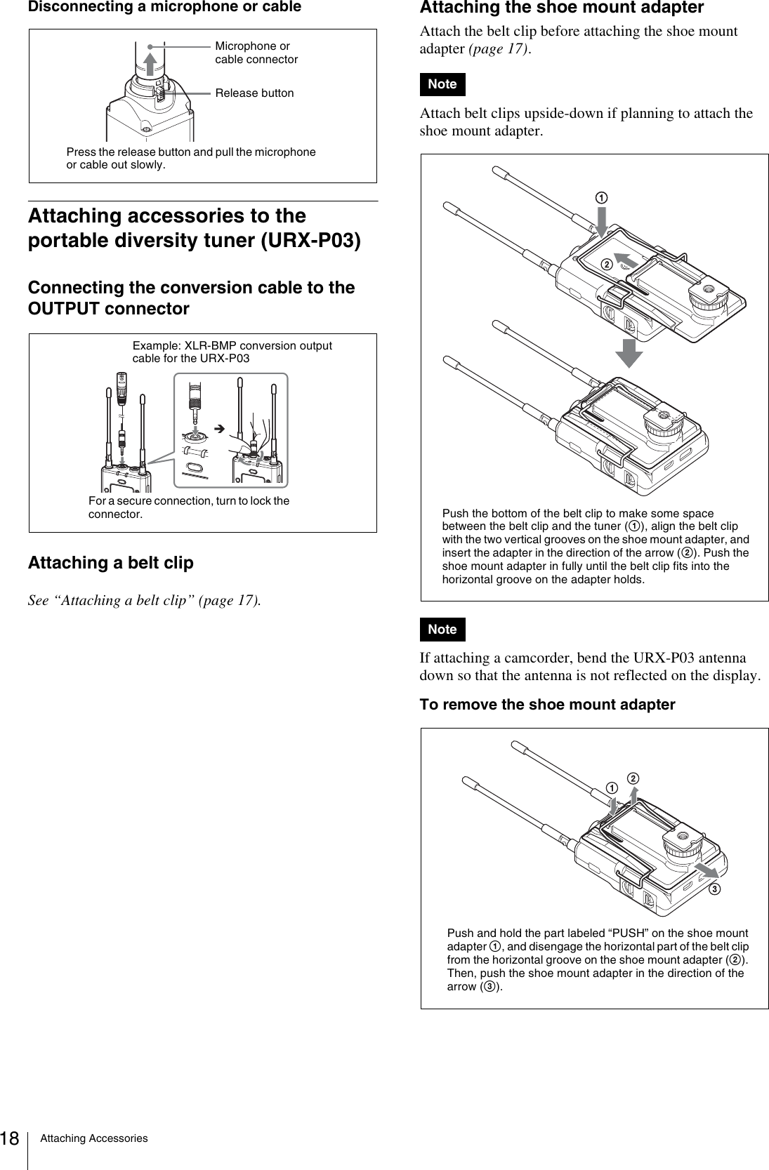 Attaching Accessories18Disconnecting a microphone or cableAttaching accessories to the portable diversity tuner (URX-P03)Connecting the conversion cable to the OUTPUT connectorAttaching a belt clipSee “Attaching a belt clip” (page 17).Attaching the shoe mount adapterAttach the belt clip before attaching the shoe mount adapter (page 17).Attach belt clips upside-down if planning to attach the shoe mount adapter.If attaching a camcorder, bend the URX-P03 antenna down so that the antenna is not reflected on the display.To remove the shoe mount adapterPress the release button and pull the microphone or cable out slowly.Release buttonMicrophone or cable connectorExample: XLR-BMP conversion output cable for the URX-P03For a secure connection, turn to lock the connector.NoteNotePush the bottom of the belt clip to make some space between the belt clip and the tuner (1), align the belt clip with the two vertical grooves on the shoe mount adapter, and insert the adapter in the direction of the arrow (2). Push the shoe mount adapter in fully until the belt clip fits into the horizontal groove on the adapter holds.Push and hold the part labeled “PUSH” on the shoe mount adapter 1, and disengage the horizontal part of the belt clip from the horizontal groove on the shoe mount adapter (2). Then, push the shoe mount adapter in the direction of the arrow (3).