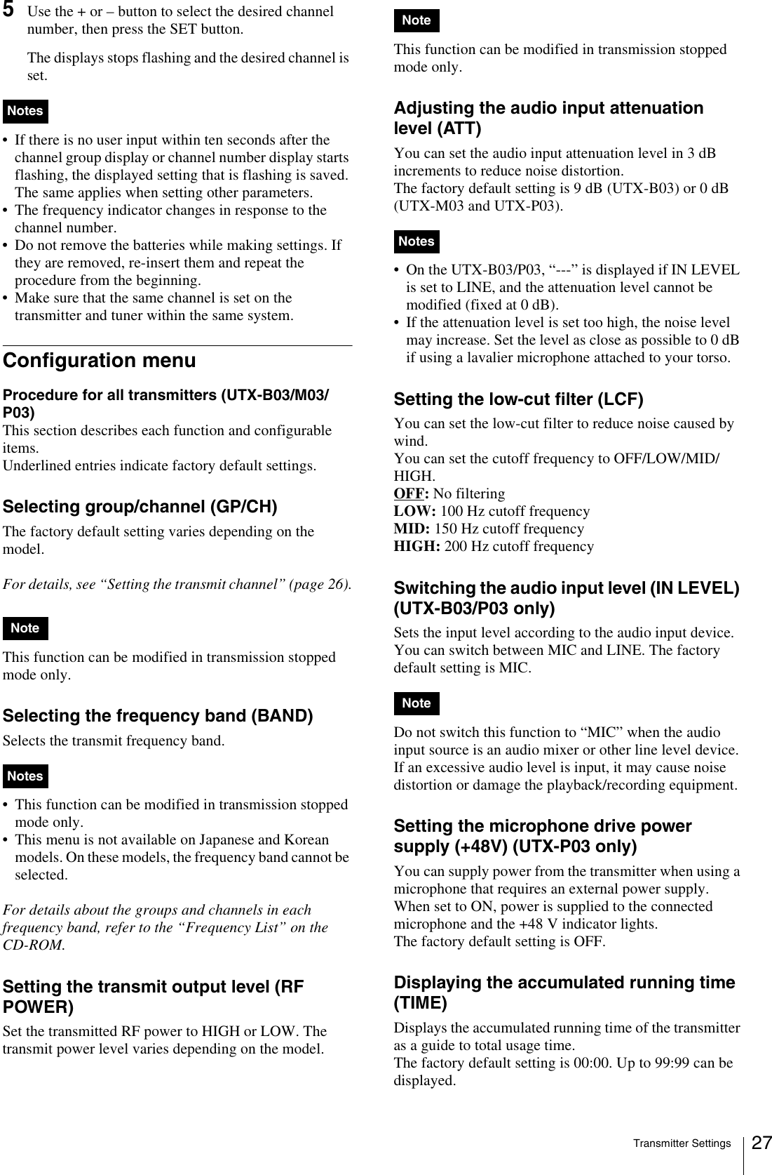 Transmitter Settings 275Use the + or – button to select the desired channel number, then press the SET button.The displays stops flashing and the desired channel is set.• If there is no user input within ten seconds after the channel group display or channel number display starts flashing, the displayed setting that is flashing is saved. The same applies when setting other parameters.• The frequency indicator changes in response to the channel number.• Do not remove the batteries while making settings. If they are removed, re-insert them and repeat the procedure from the beginning.• Make sure that the same channel is set on the transmitter and tuner within the same system.Configuration menuProcedure for all transmitters (UTX-B03/M03/P03)This section describes each function and configurable items.Underlined entries indicate factory default settings.Selecting group/channel (GP/CH)The factory default setting varies depending on the model.For details, see “Setting the transmit channel” (page 26).This function can be modified in transmission stopped mode only.Selecting the frequency band (BAND)Selects the transmit frequency band. • This function can be modified in transmission stopped mode only.• This menu is not available on Japanese and Korean models. On these models, the frequency band cannot be selected.For details about the groups and channels in each frequency band, refer to the “Frequency List” on the CD-ROM.Setting the transmit output level (RF POWER)Set the transmitted RF power to HIGH or LOW. The transmit power level varies depending on the model.This function can be modified in transmission stopped mode only.Adjusting the audio input attenuation level (ATT)You can set the audio input attenuation level in 3 dB increments to reduce noise distortion.The factory default setting is 9 dB (UTX-B03) or 0 dB (UTX-M03 and UTX-P03).• On the UTX-B03/P03, “---” is displayed if IN LEVEL is set to LINE, and the attenuation level cannot be modified (fixed at 0 dB).• If the attenuation level is set too high, the noise level may increase. Set the level as close as possible to 0 dB if using a lavalier microphone attached to your torso.Setting the low-cut filter (LCF)You can set the low-cut filter to reduce noise caused by wind.You can set the cutoff frequency to OFF/LOW/MID/HIGH.OFF: No filteringLOW: 100 Hz cutoff frequencyMID: 150 Hz cutoff frequencyHIGH: 200 Hz cutoff frequencySwitching the audio input level (IN LEVEL) (UTX-B03/P03 only)Sets the input level according to the audio input device. You can switch between MIC and LINE. The factory default setting is MIC.Do not switch this function to “MIC” when the audio input source is an audio mixer or other line level device. If an excessive audio level is input, it may cause noise distortion or damage the playback/recording equipment.Setting the microphone drive power supply (+48V) (UTX-P03 only)You can supply power from the transmitter when using a microphone that requires an external power supply.When set to ON, power is supplied to the connected microphone and the +48 V indicator lights.The factory default setting is OFF.Displaying the accumulated running time (TIME)Displays the accumulated running time of the transmitter as a guide to total usage time. The factory default setting is 00:00. Up to 99:99 can be displayed.NotesNoteNotesNoteNotesNote
