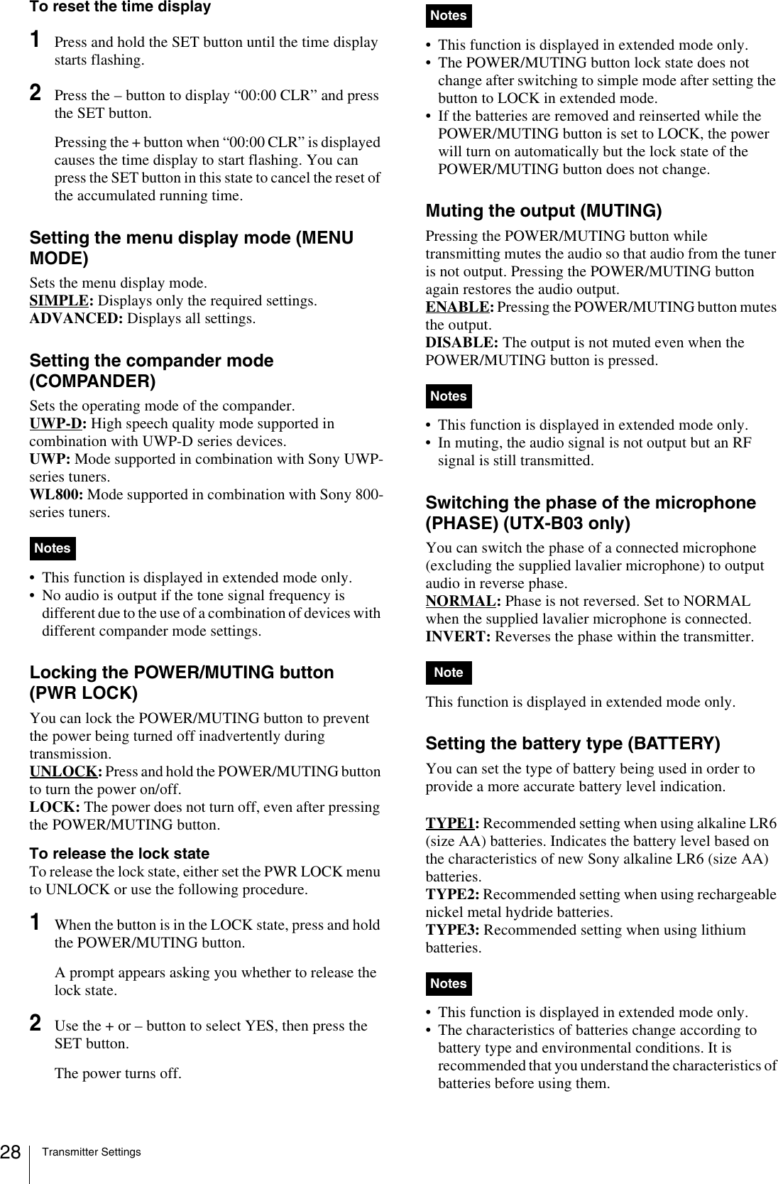 Transmitter Settings28To reset the time display1Press and hold the SET button until the time display starts flashing.2Press the – button to display “00:00 CLR” and press the SET button.Pressing the + button when “00:00 CLR” is displayed causes the time display to start flashing. You can press the SET button in this state to cancel the reset of the accumulated running time.Setting the menu display mode (MENU MODE)Sets the menu display mode.SIMPLE: Displays only the required settings.ADVANCED: Displays all settings.Setting the compander mode (COMPANDER)Sets the operating mode of the compander. UWP-D: High speech quality mode supported in combination with UWP-D series devices.UWP: Mode supported in combination with Sony UWP-series tuners.WL800: Mode supported in combination with Sony 800-series tuners.• This function is displayed in extended mode only.• No audio is output if the tone signal frequency is different due to the use of a combination of devices with different compander mode settings.Locking the POWER/MUTING button (PWR LOCK)You can lock the POWER/MUTING button to prevent the power being turned off inadvertently during transmission.UNLOCK: Press and hold the POWER/MUTING button to turn the power on/off.LOCK: The power does not turn off, even after pressing the POWER/MUTING button.To release the lock stateTo release the lock state, either set the PWR LOCK menu to UNLOCK or use the following procedure.1When the button is in the LOCK state, press and hold the POWER/MUTING button.A prompt appears asking you whether to release the lock state.2Use the + or – button to select YES, then press the SET button.The power turns off.• This function is displayed in extended mode only.• The POWER/MUTING button lock state does not change after switching to simple mode after setting the button to LOCK in extended mode.• If the batteries are removed and reinserted while the POWER/MUTING button is set to LOCK, the power will turn on automatically but the lock state of the POWER/MUTING button does not change.Muting the output (MUTING)Pressing the POWER/MUTING button while transmitting mutes the audio so that audio from the tuner is not output. Pressing the POWER/MUTING button again restores the audio output.ENABLE: Pressing the POWER/MUTING button mutes the output.DISABLE: The output is not muted even when the POWER/MUTING button is pressed.• This function is displayed in extended mode only.• In muting, the audio signal is not output but an RF signal is still transmitted.Switching the phase of the microphone (PHASE) (UTX-B03 only)You can switch the phase of a connected microphone (excluding the supplied lavalier microphone) to output audio in reverse phase.NORMAL: Phase is not reversed. Set to NORMAL when the supplied lavalier microphone is connected. INVERT: Reverses the phase within the transmitter.This function is displayed in extended mode only.Setting the battery type (BATTERY)You can set the type of battery being used in order to provide a more accurate battery level indication.TYPE1: Recommended setting when using alkaline LR6 (size AA) batteries. Indicates the battery level based on the characteristics of new Sony alkaline LR6 (size AA) batteries.TYPE2: Recommended setting when using rechargeable nickel metal hydride batteries. TYPE3: Recommended setting when using lithium batteries. • This function is displayed in extended mode only.• The characteristics of batteries change according to battery type and environmental conditions. It is recommended that you understand the characteristics of batteries before using them.NotesNotesNotesNoteNotes