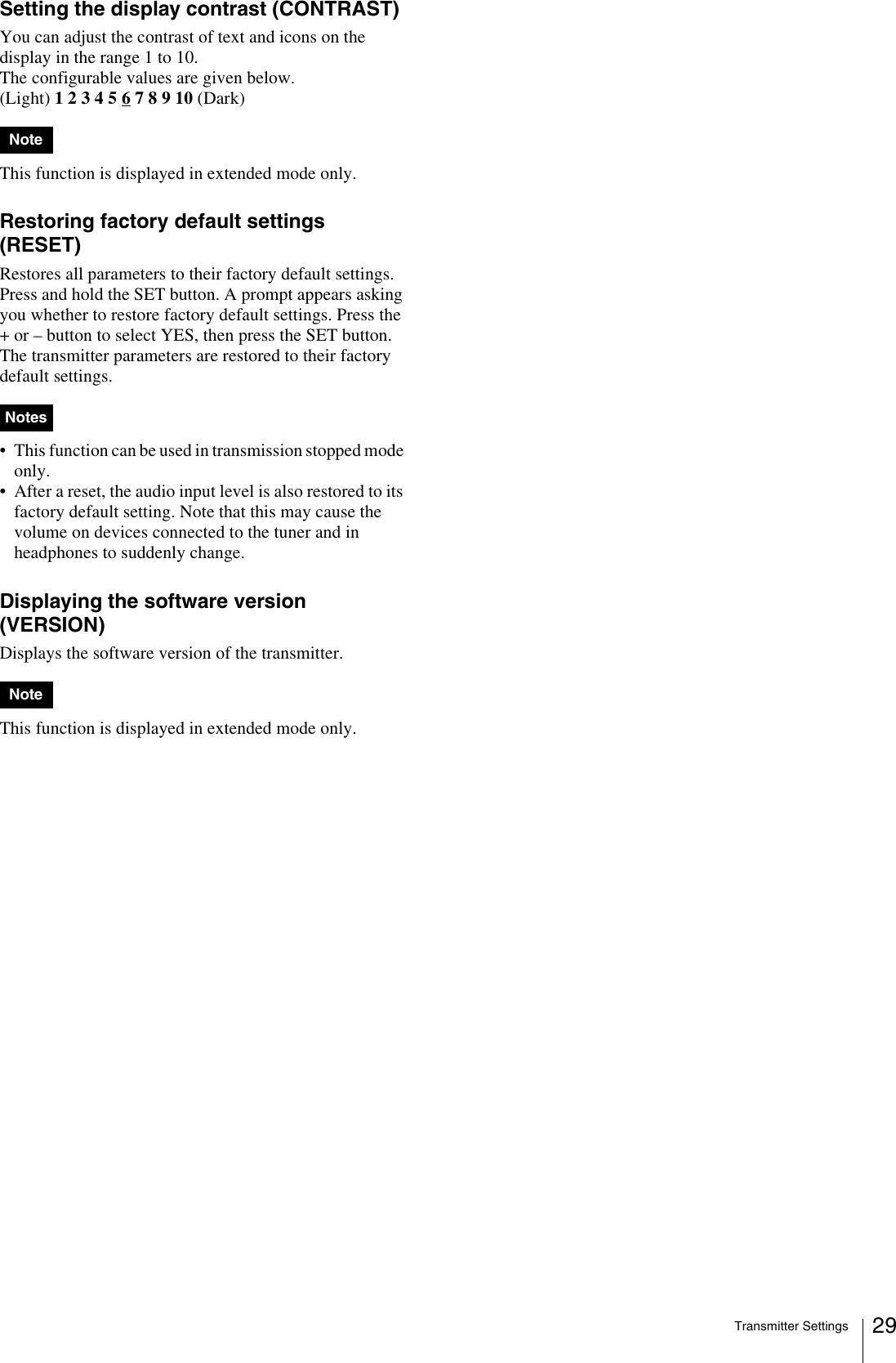 Transmitter Settings 29Setting the display contrast (CONTRAST)You can adjust the contrast of text and icons on the display in the range 1 to 10.The configurable values are given below.(Light) 1 2 3 4 5 6 7 8 9 10 (Dark)This function is displayed in extended mode only.Restoring factory default settings (RESET)Restores all parameters to their factory default settings.Press and hold the SET button. A prompt appears asking you whether to restore factory default settings. Press the + or – button to select YES, then press the SET button. The transmitter parameters are restored to their factory default settings.• This function can be used in transmission stopped mode only.• After a reset, the audio input level is also restored to its factory default setting. Note that this may cause the volume on devices connected to the tuner and in headphones to suddenly change.Displaying the software version (VERSION)Displays the software version of the transmitter. This function is displayed in extended mode only.NoteNotesNote