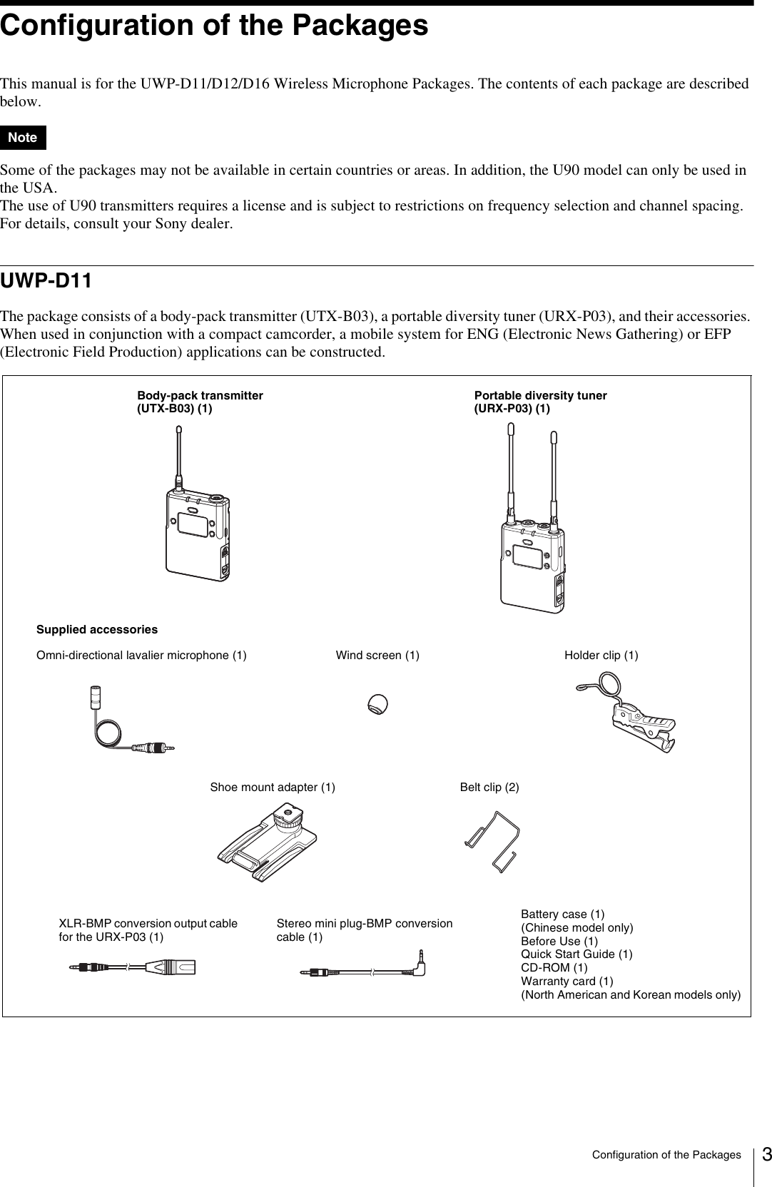 Configuration of the Packages 3Configuration of the PackagesThis manual is for the UWP-D11/D12/D16 Wireless Microphone Packages. The contents of each package are described below.Some of the packages may not be available in certain countries or areas. In addition, the U90 model can only be used in the USA.The use of U90 transmitters requires a license and is subject to restrictions on frequency selection and channel spacing.For details, consult your Sony dealer.UWP-D11The package consists of a body-pack transmitter (UTX-B03), a portable diversity tuner (URX-P03), and their accessories. When used in conjunction with a compact camcorder, a mobile system for ENG (Electronic News Gathering) or EFP (Electronic Field Production) applications can be constructed.NoteBody-pack transmitter (UTX-B03) (1)Portable diversity tuner (URX-P03) (1)Supplied accessoriesWind screen (1)Omni-directional lavalier microphone (1) Holder clip (1)Shoe mount adapter (1) Belt clip (2)Battery case (1) (Chinese model only)Before Use (1)Quick Start Guide (1)CD-ROM (1)Warranty card (1) (North American and Korean models only)Stereo mini plug-BMP conversion cable (1)XLR-BMP conversion output cable for the URX-P03 (1)