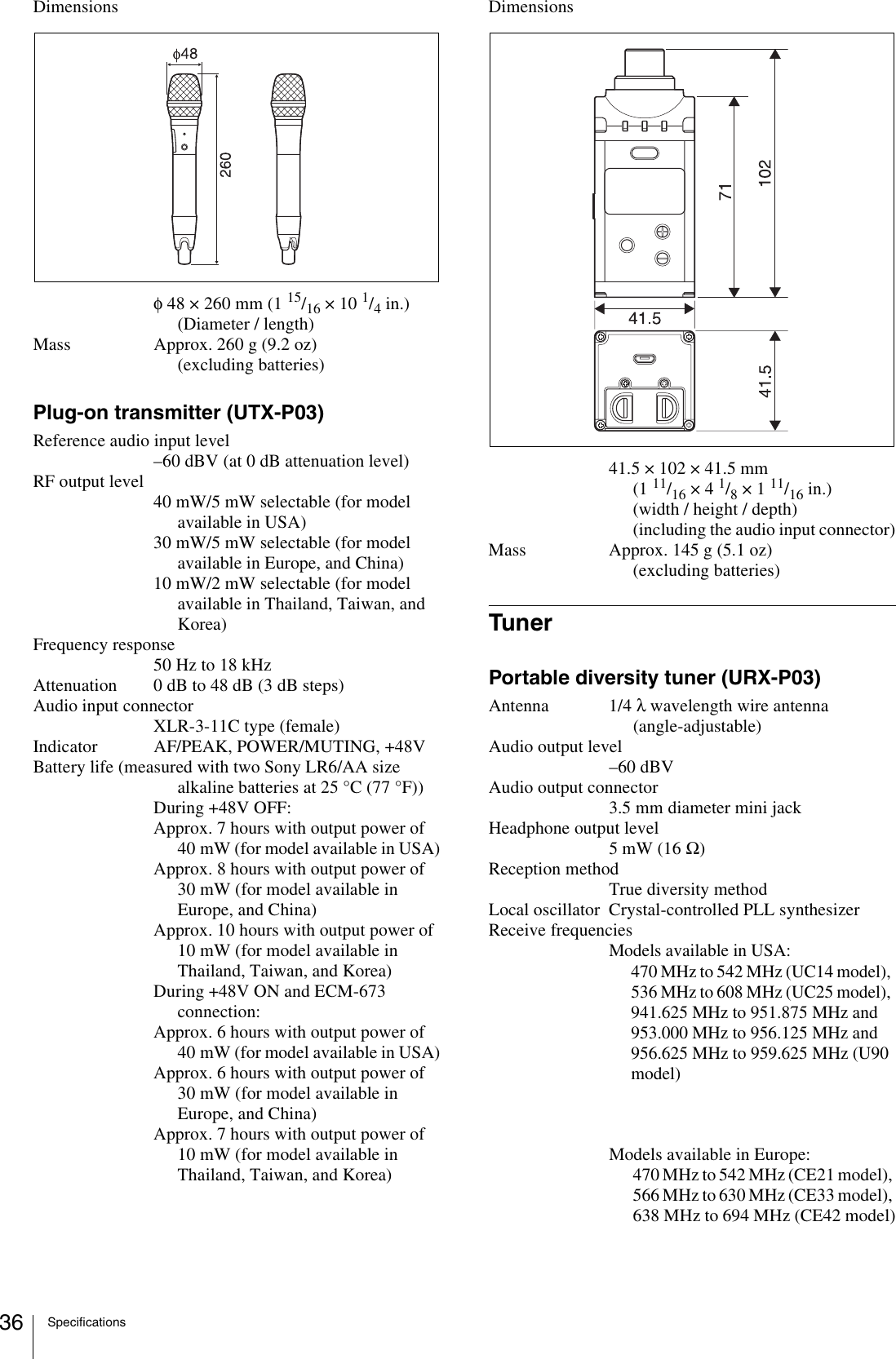 Specifications36Dimensionsφ48 × 260 mm (1 15/16 × 10 1/4 in.)(Diameter / length)Mass Approx. 260 g (9.2 oz) (excluding batteries)Plug-on transmitter (UTX-P03)Reference audio input level–60 dBV (at 0 dB attenuation level)RF output level40 mW/5 mW selectable (for model available in USA)30 mW/5 mW selectable (for model available in Europe, and China)10 mW/2 mW selectable (for model available in Thailand, Taiwan, and Korea)Frequency response50 Hz to 18 kHzAttenuation 0 dB to 48 dB (3 dB steps)Audio input connectorXLR-3-11C type (female)Indicator AF/PEAK, POWER/MUTING, +48VBattery life (measured with two Sony LR6/AA size alkaline batteries at 25 °C (77 °F))During +48V OFF:Approx. 7 hours with output power of 40 mW (for model available in USA)Approx. 8 hours with output power of 30 mW (for model available in Europe, and China)Approx. 10 hours with output power of 10 mW (for model available in Thailand, Taiwan, and Korea)During +48V ON and ECM-673 connection:Approx. 6 hours with output power of 40 mW (for model available in USA)Approx. 6 hours with output power of 30 mW (for model available in Europe, and China)Approx. 7 hours with output power of 10 mW (for model available in Thailand, Taiwan, and Korea)Dimensions41.5 × 102 × 41.5 mm (1 11/16 × 4 1/8 × 1 11/16 in.)(width / height / depth) (including the audio input connector)Mass Approx. 145 g (5.1 oz) (excluding batteries)TunerPortable diversity tuner (URX-P03)Antenna 1/4 λ wavelength wire antenna (angle-adjustable)Audio output level–60 dBVAudio output connector3.5 mm diameter mini jackHeadphone output level5 mW (16 Ω)Reception methodTrue diversity methodLocal oscillator Crystal-controlled PLL synthesizerReceive frequenciesModels available in USA:470 MHz to 542 MHz (UC14 model), 536 MHz to 608 MHz (UC25 model), 941.625 MHz to 951.875 MHz and 953.000 MHz to 956.125 MHz and 956.625 MHz to 959.625 MHz (U90 model)Models available in Europe:470 MHz to 542 MHz (CE21 model), 566 MHz to 630 MHz (CE33 model), 638 MHz to 694 MHz (CE42 model)