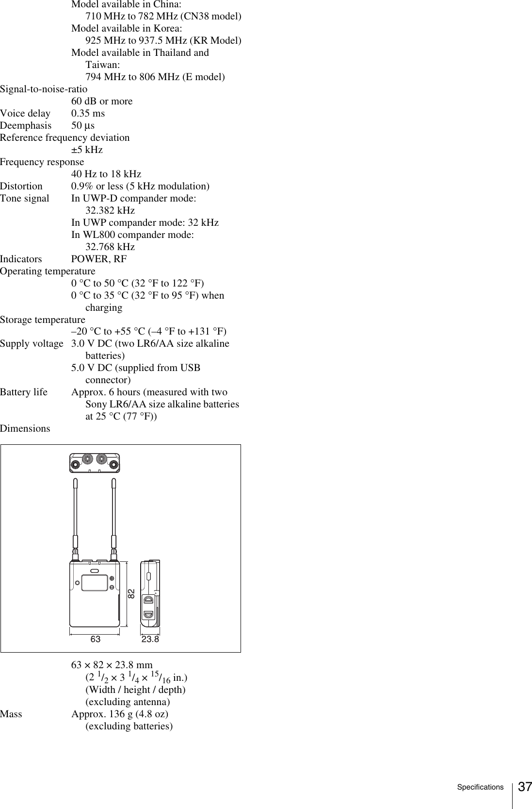 Specifications 37Model available in China:710 MHz to 782 MHz (CN38 model)Model available in Korea:925 MHz to 937.5 MHz (KR Model)Model available in Thailand and Taiwan:794 MHz to 806 MHz (E model)Signal-to-noise-ratio60 dB or moreVoice delay 0.35 msDeemphasis 50 μsReference frequency deviation±5 kHzFrequency response40 Hz to 18 kHzDistortion 0.9% or less (5 kHz modulation)Tone signal In UWP-D compander mode: 32.382 kHzIn UWP compander mode: 32 kHzIn WL800 compander mode: 32.768 kHzIndicators POWER, RFOperating temperature0 °C to 50 °C (32 °F to 122 °F)0 °C to 35 °C (32 °F to 95 °F) when chargingStorage temperature–20 °C to +55 °C (–4 °F to +131 °F)Supply voltage 3.0 V DC (two LR6/AA size alkaline batteries)5.0 V DC (supplied from USB connector)Battery life Approx. 6 hours (measured with two Sony LR6/AA size alkaline batteries at 25 °C (77 °F))Dimensions63 × 82 × 23.8 mm (2 1/2 × 3 1/4 × 15/16 in.)(Width / height / depth) (excluding antenna)Mass Approx. 136 g (4.8 oz) (excluding batteries)