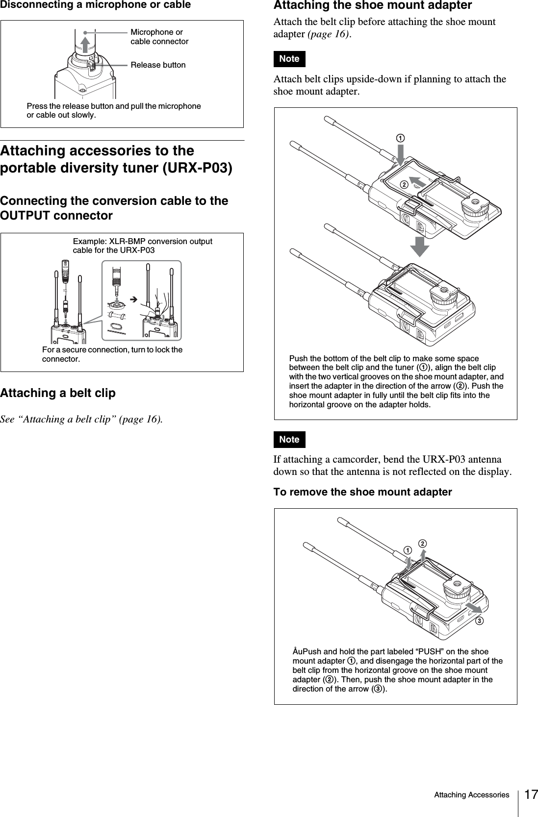 Attaching Accessories 17Disconnecting a microphone or cableAttaching accessories to the portable diversity tuner (URX-P03)Connecting the conversion cable to the OUTPUT connectorAttaching a belt clipSee “Attaching a belt clip” (page 16).Attaching the shoe mount adapterAttach the belt clip before attaching the shoe mount adapter (page 16).Attach belt clips upside-down if planning to attach the shoe mount adapter.If attaching a camcorder, bend the URX-P03 antenna down so that the antenna is not reflected on the display.To remove the shoe mount adapterPress the release button and pull the microphone or cable out slowly.Release buttonMicrophone or cable connectorExample: XLR-BMP conversion output cable for the URX-P03For a secure connection, turn to lock the connector.NoteNotePush the bottom of the belt clip to make some space between the belt clip and the tuner (1), align the belt clip with the two vertical grooves on the shoe mount adapter, and insert the adapter in the direction of the arrow (2). Push the shoe mount adapter in fully until the belt clip fits into the horizontal groove on the adapter holds.ÅuPush and hold the part labeled “PUSH” on the shoe mount adapter 1, and disengage the horizontal part of the belt clip from the horizontal groove on the shoe mount adapter (2). Then, push the shoe mount adapter in the direction of the arrow (3).