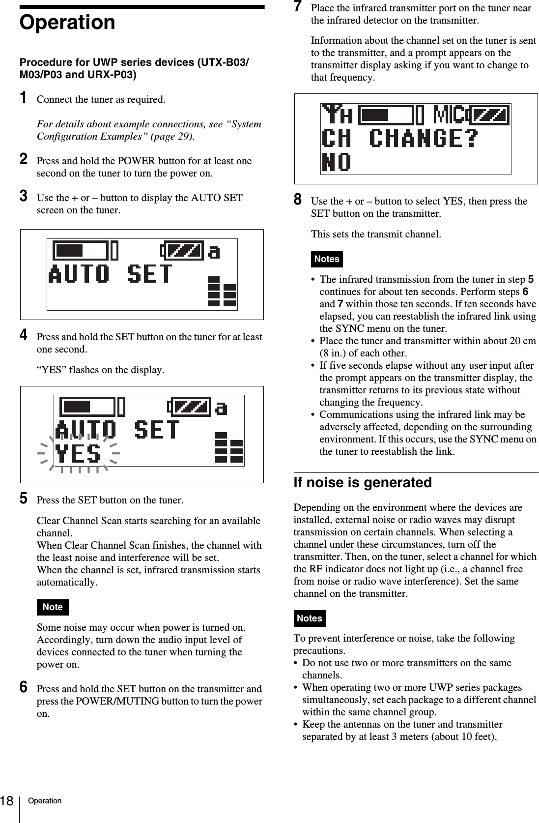 Operation18OperationProcedure for UWP series devices (UTX-B03/M03/P03 and URX-P03)1Connect the tuner as required.For details about example connections, see “System Configuration Examples” (page 29).2Press and hold the POWER button for at least one second on the tuner to turn the power on.3Use the + or – button to display the AUTO SET screen on the tuner.4Press and hold the SET button on the tuner for at least one second.“YES” flashes on the display.5Press the SET button on the tuner.Clear Channel Scan starts searching for an available channel.When Clear Channel Scan finishes, the channel with the least noise and interference will be set.When the channel is set, infrared transmission starts automatically. Some noise may occur when power is turned on. Accordingly, turn down the audio input level of devices connected to the tuner when turning the power on.6Press and hold the SET button on the transmitter and press the POWER/MUTING button to turn the power on.7Place the infrared transmitter port on the tuner near the infrared detector on the transmitter.Information about the channel set on the tuner is sent to the transmitter, and a prompt appears on the transmitter display asking if you want to change to that frequency.8Use the + or – button to select YES, then press the SET button on the transmitter.This sets the transmit channel. • The infrared transmission from the tuner in step 5 continues for about ten seconds. Perform steps 6 and 7 within those ten seconds. If ten seconds have elapsed, you can reestablish the infrared link using 