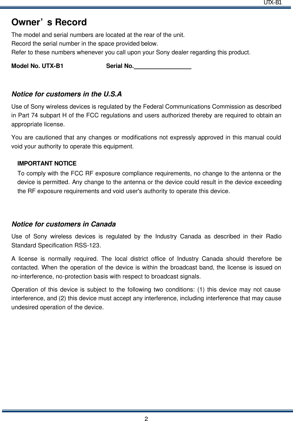 UTX-B1   2Owner&rsquo;s Record The model and serial numbers are located at the rear of the unit.   Record the serial number in the space provided below. Refer to these numbers whenever you call upon your Sony dealer regarding this product. Model No. UTX-B1          Serial No.                    Notice for customers in the U.S.A Use of Sony wireless devices is regulated by the Federal Communications Commission as described in Part 74 subpart H of the FCC regulations and users authorized thereby are required to obtain an appropriate license. You are cautioned that any changes or modifications not expressly approved in this manual could void your authority to operate this equipment. IMPORTANT NOTICE To comply with the FCC RF exposure compliance requirements, no change to the antenna or the device is permitted. Any change to the antenna or the device could result in the device exceeding the RF exposure requirements and void user's authority to operate this device.  Notice for customers in Canada Use of Sony wireless devices is regulated by the Industry Canada as described in their Radio Standard Specification RSS-123. A license is normally required. The local district office of Industry Canada should therefore be contacted. When the operation of the device is within the broadcast band, the license is issued on no-interference, no-protection basis with respect to broadcast signals. Operation of this device is subject to the following two conditions: (1) this device may not cause interference, and (2) this device must accept any interference, including interference that may cause undesired operation of the device.        
