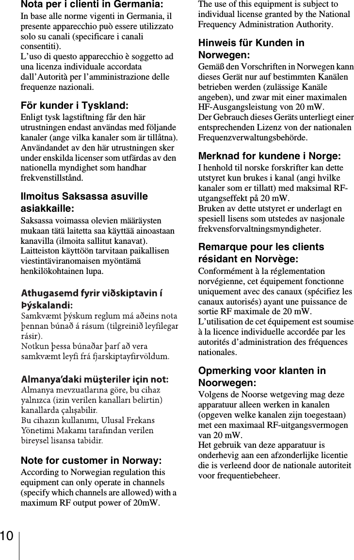 10Nota per i clienti in Germania:In base alle norme vigenti in Germania, il presente apparecchio può essere utilizzato solo su canali (specificare i canali consentiti).L’uso di questo apparecchio è soggetto ad una licenza individuale accordata dall’Autorità per l’amministrazione delle frequenze nazionali.För kunder i Tyskland:Enligt tysk lagstiftning får den här utrustningen endast användas med följande kanaler (ange vilka kanaler som är tillåtna).Användandet av den här utrustningen sker under enskilda licenser som utfärdas av den nationella myndighet som handhar frekvenstillstånd.Ilmoitus Saksassa asuville asiakkaille:Saksassa voimassa olevien määräysten mukaan tätä laitetta saa käyttää ainoastaan kanavilla (ilmoita sallitut kanavat).Laitteiston käyttöön tarvitaan paikallisen viestintäviranomaisen myöntämä henkilökohtainen lupa.Note for customer in Norway:According to Norwegian regulation this equipment can only operate in channels (specify which channels are allowed) with a maximum RF output power of 20mW.The use of this equipment is subject to individual license granted by the National Frequency Administration Authority.Hinweis für Kunden in Norwegen:Gemäß den Vorschriften in Norwegen kann dieses Gerät nur auf bestimmten Kanälen betrieben werden (zulässige Kanäle angeben), und zwar mit einer maximalen HF-Ausgangsleistung von 20 mW.Der Gebrauch dieses Geräts unterliegt einer entsprechenden Lizenz von der nationalen Frequenzverwaltungsbehörde.Merknad for kundene i Norge:I henhold til norske forskrifter kan dette utstyret kun brukes i kanal (angi hvilke kanaler som er tillatt) med maksimal RF-utgangseffekt på 20 mW.Bruken av dette utstyret er underlagt en spesiell lisens som utstedes av nasjonale frekvensforvaltningsmyndigheter.Remarque pour les clients résidant en Norvège:Conformément à la réglementation norvégienne, cet équipement fonctionne uniquement avec des canaux (spécifiez les canaux autorisés) ayant une puissance de sortie RF maximale de 20 mW.L’utilisation de cet équipement est soumise à la licence individuelle accordée par les autorités d’administration des fréquences nationales.Opmerking voor klanten in Noorwegen:Volgens de Noorse wetgeving mag deze apparatuur alleen werken in kanalen (opgeven welke kanalen zijn toegestaan) met een maximaal RF-uitgangsvermogen van 20 mW.Het gebruik van deze apparatuur is onderhevig aan een afzonderlijke licentie die is verleend door de nationale autoriteit voor frequentiebeheer.