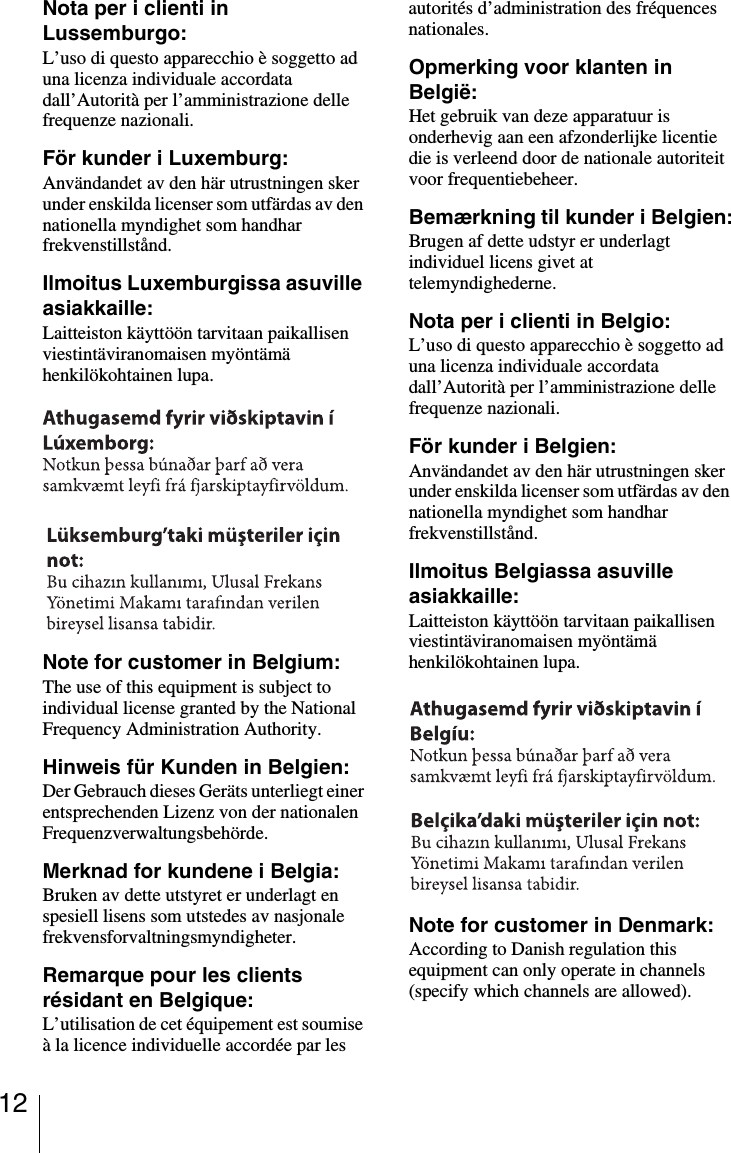 12Nota per i clienti in Lussemburgo:L’uso di questo apparecchio è soggetto ad una licenza individuale accordata dall’Autorità per l’amministrazione delle frequenze nazionali.För kunder i Luxemburg:Användandet av den här utrustningen sker under enskilda licenser som utfärdas av den nationella myndighet som handhar frekvenstillstånd.Ilmoitus Luxemburgissa asuville asiakkaille:Laitteiston käyttöön tarvitaan paikallisen viestintäviranomaisen myöntämä henkilökohtainen lupa.Note for customer in Belgium:The use of this equipment is subject to individual license granted by the National Frequency Administration Authority.Hinweis für Kunden in Belgien:Der Gebrauch dieses Geräts unterliegt einer entsprechenden Lizenz von der nationalen Frequenzverwaltungsbehörde.Merknad for kundene i Belgia:Bruken av dette utstyret er underlagt en spesiell lisens som utstedes av nasjonale frekvensforvaltningsmyndigheter.Remarque pour les clients résidant en Belgique:L’utilisation de cet équipement est soumise à la licence individuelle accordée par les autorités d’administration des fréquences nationales.Opmerking voor klanten in België:Het gebruik van deze apparatuur is onderhevig aan een afzonderlijke licentie die is verleend door de nationale autoriteit voor frequentiebeheer.Bemærkning til kunder i Belgien:Brugen af dette udstyr er underlagt individuel licens givet at telemyndighederne.Nota per i clienti in Belgio:L’uso di questo apparecchio è soggetto ad una licenza individuale accordata dall’Autorità per l’amministrazione delle frequenze nazionali.För kunder i Belgien:Användandet av den här utrustningen sker under enskilda licenser som utfärdas av den nationella myndighet som handhar frekvenstillstånd.Ilmoitus Belgiassa asuville asiakkaille:Laitteiston käyttöön tarvitaan paikallisen viestintäviranomaisen myöntämä henkilökohtainen lupa.Note for customer in Denmark:According to Danish regulation this equipment can only operate in channels (specify which channels are allowed).